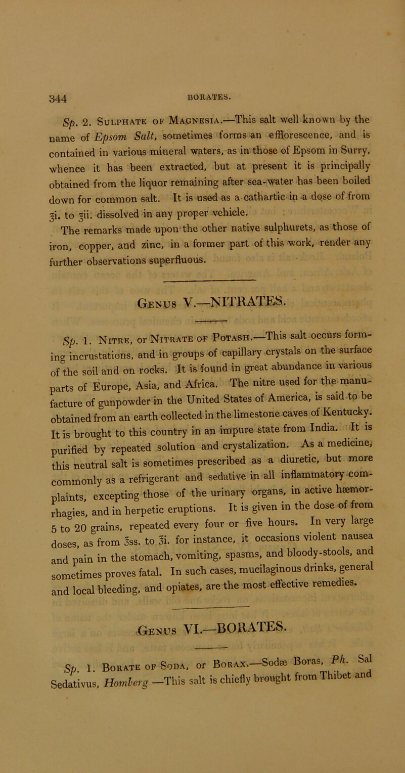 Sp. 2. Sulphate of Magnesia.—This salt well known by the name of Epsom Salt, sometimes forms-an efUoreseence, and is contained in various mineral waters, as in those of Epsom in Surry, whence it has been extracted, but at present it is principally obtained from the liquor remaining after sea-water has been boiled down for common salt. It is used as a cathartic in a dose of from ji. to -sii. dissolved in any proper vehicle. The remarks made upon*the other native sulphurets, as those of iron, copper, and zinc, in a former part of this work, render any further observations superfluous. Genus V.—NITRATES. Sp. 1. Nitre, or Nitrate of Potash.—This salt occurs form- ing incrustations, and in groups of capillary crystals on the surface of the soil and on rocks. It is found in great abundance in various parts of Europe, Asia, and Africa. The nitre used for the manu- facture of gunpowder in the United States of America, is said to be obtained from an earth collected in the limestone caves of Kentucky. It is brought to this country in an impure state from India. It is purified by repeated solution and crystalization. As a medicine, this neutral salt is sometimes prescribed as a diuretic, but more commonly as a refrigerant and sedative in all inflammatory com- plaints, excepting those of the urinary organs, in active heemor- rhagies, and in herpetic eruptions. It is given in the dose of from 5 to 20 grains, repeated every four or five hours. In very large doses, as from 3ss. to 3i. for instance, it occasions violent nausea and pain in the stomach, vomiting, spasms, and bloody-stools. and sometimes proves fatal. In such cases, mucilaginous drinks, general and local bleeding, and opiates, are the most effective remedies. Genus VI.—BORATES. Sp. 1. Borate OF Soda, or Borax.—Sodee Boras. Pli. Sal Sedativus, Homlerg -This salt is chiefly brought from Thibet an