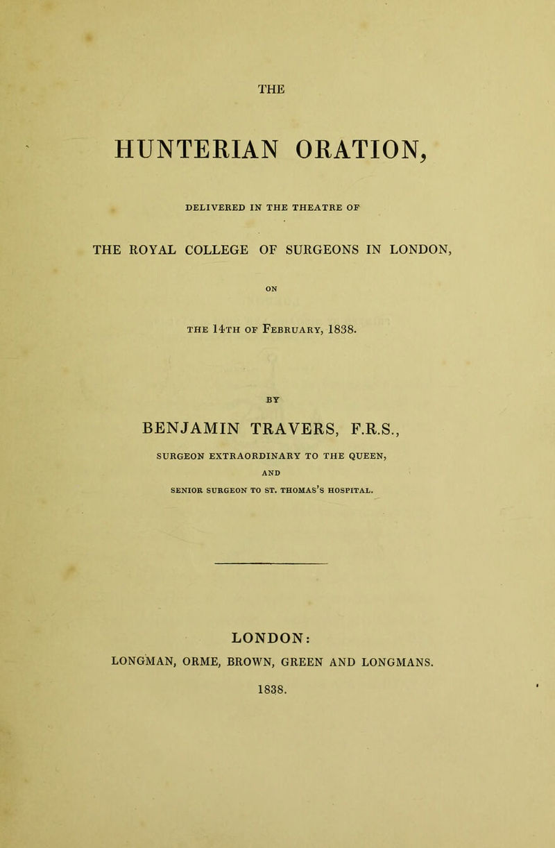 HUNTERIAN ORATION, DELIVERED IN THE THEATRE OF THE ROYAL COLLEGE OF SURGEONS IN LONDON, ON the 14th of February, 1838. BY BENJAMIN TRAVERS, F.R.S., SURGEON EXTRAORDINARY TO THE QUEEN, AND SENIOR SURGEON TO ST. THOMASES HOSPITAL. LONDON: LONGMAN, ORME, BROWN, GREEN AND LONGMANS. 1838.