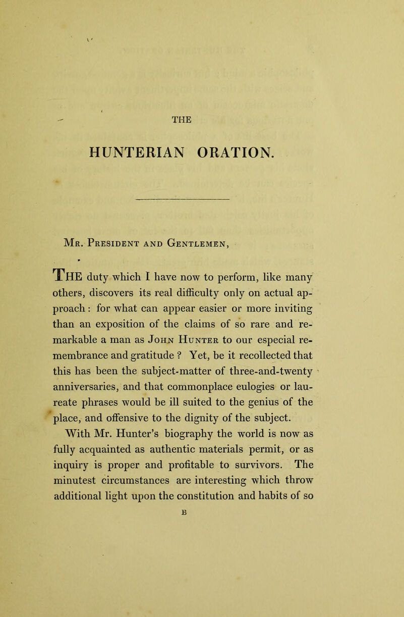 Mr. President and Gentlemen, The duty which I have now to perform, like many others, discovers its real difficulty only on actual ap- proach : for what can appear easier or more inviting than an exposition of the claims of so rare and re- markable a man as John Hunter to our especial re- membrance and gratitude ? Yet, be it recollected that this has been the subject-matter of three-and-twenty anniversaries, and that commonplace eulogies or lau- reate phrases would be ill suited to the genius of the place, and offensive to the dignity of the subject. With Mr. Hunter’s biography the world is now as fully acquainted as authentic materials permit, or as inquiry is proper and profitable to survivors. The minutest circumstances are interesting which throw additional light upon the constitution and habits of so