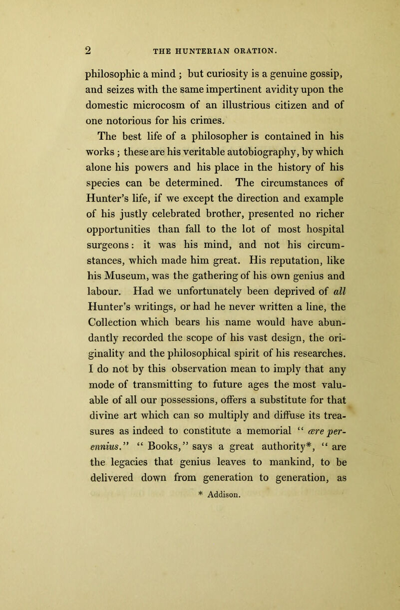 philosophic a mind ; but curiosity is a genuine gossip, and seizes with the same impertinent avidity upon the domestic microcosm of an illustrious citizen and of one notorious for his crimes. The best life of a philosopher is contained in his works ; these are his veritable autobiography, by which alone his powers and his place in the history of his species can be determined. The circumstances of Hunter’s life, if we except the direction and example of his justly celebrated brother, presented no richer opportunities than fall to the lot of most hospital surgeons: it was his mind, and not his circum- stances, which made him great. His reputation, like his Museum, was the gathering of his own genius and labour. Had we unfortunately been deprived of all Hunter’s writings, or had he never written a line, the Collection which bears his name would have abun- dantly recorded the scope of his vast design, the ori- ginality and the philosophical spirit of his researches. I do not by this observation mean to imply that any mode of transmitting to future ages the most valu- able of all our possessions, offers a substitute for that divine art which can so multiply and diffuse its trea- sures as indeed to constitute a memorial “ cere per- ennius.” “ Books,” says a great authority*, “ are the legacies that genius leaves to mankind, to be delivered down from generation to generation, as * Addison.