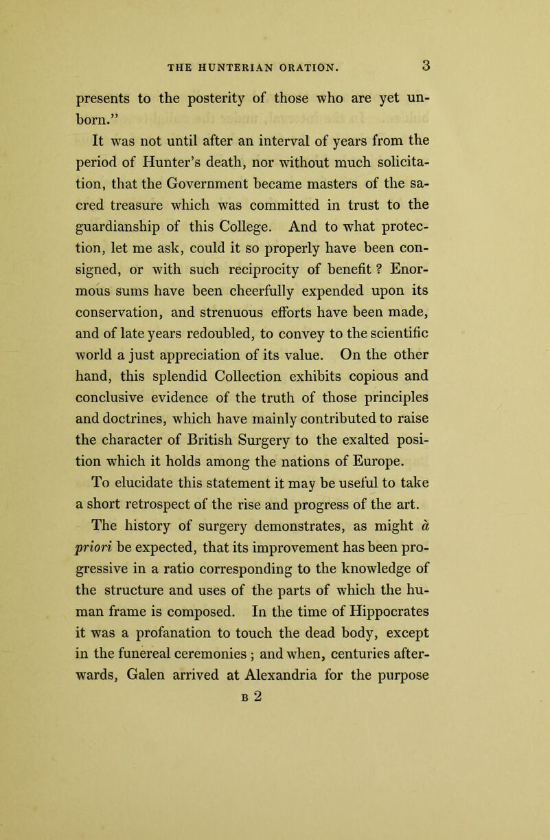 presents to the posterity of those who are yet un- born.” It was not until after an interval of years from the period of Hunter’s death, nor without much solicita- tion, that the Government became masters of the sa- cred treasure which was committed in trust to the guardianship of this College. And to what protec- tion, let me ask, could it so properly have been con- signed, or with such reciprocity of benefit ? Enor- mous sums have been cheerfully expended upon its conservation, and strenuous efforts have been made, and of late years redoubled, to convey to the scientific world a just appreciation of its value. On the other hand, this splendid Collection exhibits copious and conclusive evidence of the truth of those principles and doctrines, which have mainly contributed to raise the character of British Surgery to the exalted posi- tion which it holds among the nations of Europe. To elucidate this statement it may be useful to take a short retrospect of the rise and progress of the art. The history of surgery demonstrates, as might a priori be expected, that its improvement has been pro- gressive in a ratio corresponding to the knowledge of the structure and uses of the parts of which the hu- man frame is composed. In the time of Hippocrates it was a profanation to touch the dead body, except in the funereal ceremonies ; and when, centuries after- wards, Galen arrived at Alexandria for the purpose b 2