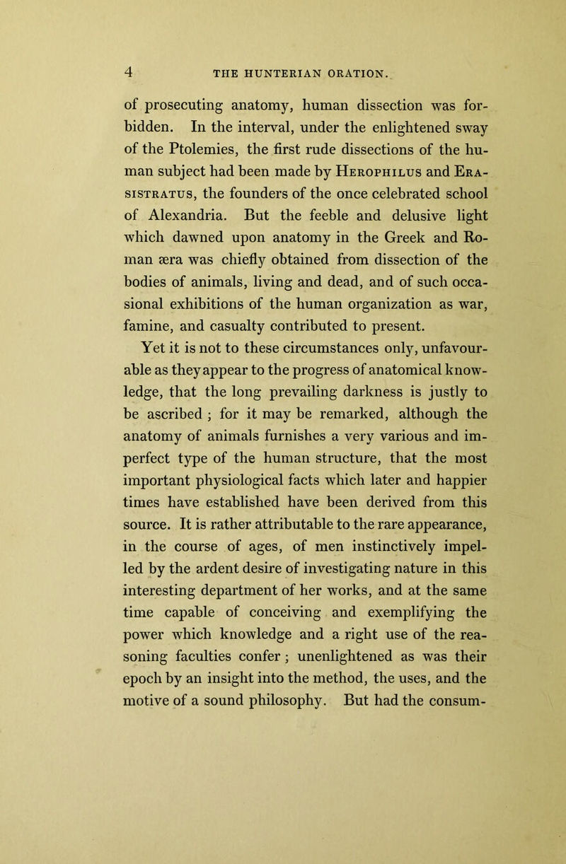 of prosecuting anatomy, human dissection was for- bidden. In the interval, under the enlightened sway of the Ptolemies, the first rude dissections of the hu- man subject had been made by Herophilus and Era- sistratus, the founders of the once celebrated school of Alexandria. But the feeble and delusive light which dawned upon anatomy in the Greek and Ro- man sera was chiefly obtained from dissection of the bodies of animals, living and dead, and of such occa- sional exhibitions of the human organization as war, famine, and casualty contributed to present. Yet it is not to these circumstances only, unfavour- able as theyappear to the progress of anatomical know- ledge, that the long prevailing darkness is justly to be ascribed ; for it may be remarked, although the anatomy of animals furnishes a very various and im- perfect type of the human structure, that the most important physiological facts which later and happier times have established have been derived from this source. It is rather attributable to the rare appearance, in the course of ages, of men instinctively impel- led by the ardent desire of investigating nature in this interesting department of her works, and at the same time capable of conceiving and exemplifying the power which knowledge and a right use of the rea- soning faculties confer ; unenlightened as was their epoch by an insight into the method, the uses, and the motive of a sound philosophy. But had the consum-
