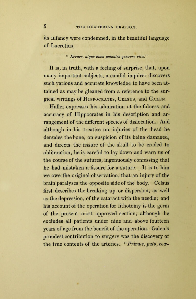 its infancy were condemned, in the beautiful language of Lucretius, “ Errare, atque viam palantes quatrere vita.” It is, in truth, with a feeling of surprise, that, upon many important subjects, a candid inquirer discovers such various and accurate knowledge to have been at- tained as may be gleaned from a reference to the sur- gical writings of Hippocrates, Celsus, and Galen. Haller expresses his admiration at the fulness and accuracy of Hippocrates in his description and ar- rangement of the different species of dislocation. And although in his treatise on injuries of the head he denudes the bone, on suspicion of its being damaged, and directs the fissure of the skull to be eraded to obliteration, he is careful to lay down and warn us of the course of the sutures, ingenuously confessing that he had mistaken a fissure for a suture. It is to him we owe the original observation, that an injury of the brain paralyses the opposite side of the body. Celsus first describes the breaking up or dispersion, as well as the depression, of the cataract with the needle; and his account of the operation for lithotomy is the germ of the present most approved section, although he excludes all patients under nine and above fourteen years of age from the benefit of the operation. Galen’s proudest contribution to surgery was the discovery of the true contents of the arteries. “ Primus, puto, co<s-