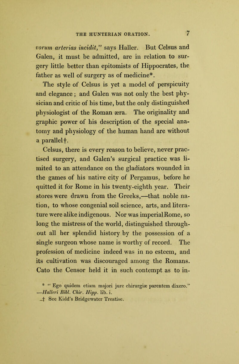 vorum arterias incidit,” says Haller. But Celsus and Galen, it must be admitted, are in relation to sur- gery little better than epitomists of Hippocrates, the father as well of surgery as of medicine*. The style of Celsus is yet a model of perspicuity and elegance; and Galen was not only the best phy- sician and critic of his time, but the only distinguished physiologist of the Roman sera. The originality and graphic power of his description of the special ana- tomy and physiology of the human hand are without a parallelf. Celsus, there is every reason to believe, never prac- tised surgery, and Galen’s surgical practice was li- mited to an attendance on the gladiators wounded in the games of his native city of Pergamus, before he quitted it for Rome in his twenty-eighth year. Their stores were drawn from the Greeks,—that noble na- tion, to whose congenial soil science, arts, and litera- ture were alike indigenous. Nor was imperial Rome, so long the mistress of the world, distinguished through- out all her splendid history by the possession of a single surgeon whose name is worthy of record. The profession of medicine indeed was in no esteem, and its cultivation was discouraged among the Romans. Cato the Censor held it in such contempt as to in- * “ Ego quidem etiam majori jure cliirurgiae parentem dixero.” —Halleri Bibl. Chir. Hipp. lib. i. _+ See Kidd’s Bridgewater Treatise.
