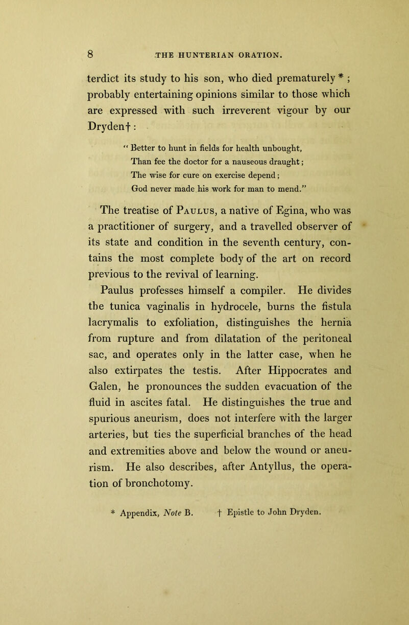 terdict its study to his son, who died prematurely * ; probably entertaining opinions similar to those which are expressed with such irreverent vigour by our Drydenf: “ Better to hunt in fields for health unbought, Than fee the doctor for a nauseous draught; The wise for cure on exercise depend; God never made his work for man to mend.” The treatise of Paulus, a native of Egina, who was a practitioner of surgery, and a travelled observer of its state and condition in the seventh century, con- tains the most complete body of the art on record previous to the revival of learning. Paulus professes himself a compiler. He divides the tunica vaginalis in hydrocele, burns the fistula lacrymalis to exfoliation, distinguishes the hernia from rupture and from dilatation of the peritoneal sac, and operates only in the latter case, when he also extirpates the testis. After Hippocrates and Galen, he pronounces the sudden evacuation of the fluid in ascites fatal. He distinguishes the true and spurious aneurism, does not interfere with the larger arteries, but ties the superficial branches of the head and extremities above and below the wound or aneu- rism. He also describes, after Antyllus, the opera- tion of bronchotomy.