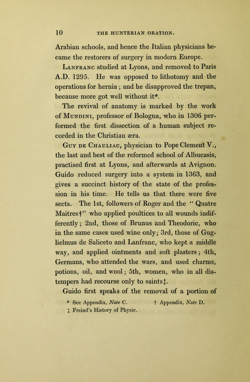 Arabian schools, and hence the Italian physicians be- came the restorers of surgery in modern Europe. Lanfranc studied at Lyons, and removed to Paris A.D. 1295. He was opposed to lithotomy and the operations for hernia ; and he disapproved the trepan, because more got well without it*. The revival of anatomy is marked by the work of Mundini, professor of Bologna, wTho in 1306 per- formed the first dissection of a human subject re- corded in the Christian sera. Guy de Chauliac, physician to Pope Clement V., the last and best of the reformed school of Albucasis, practised first at Lyons, and afterwards at Avignon. Guido reduced surgery into a system in 1363, and gives a succinct history of the state of the profes- sion in his time. He tells us that there were five sects. The 1st, followers of Roger and the “ Quatre Maitresf” who applied poultices to all wounds indif- ferently ; 2nd, those of Brunus and Theodoric, who in the same cases used wine only; 3rd, those of Gug- lielmus de Saliceto and Lanfranc, who kept a middle way, and applied ointments and soft plasters; 4th, Germans, who attended the wars, and used charms, potions, oil, and wool; 5th, women, who in all dis- tempers had recourse only to saints}. Guido first speaks of the removal of a portion of * See Appendix, Note C. f Appendix, Note D. X Freind’s History of Physic.