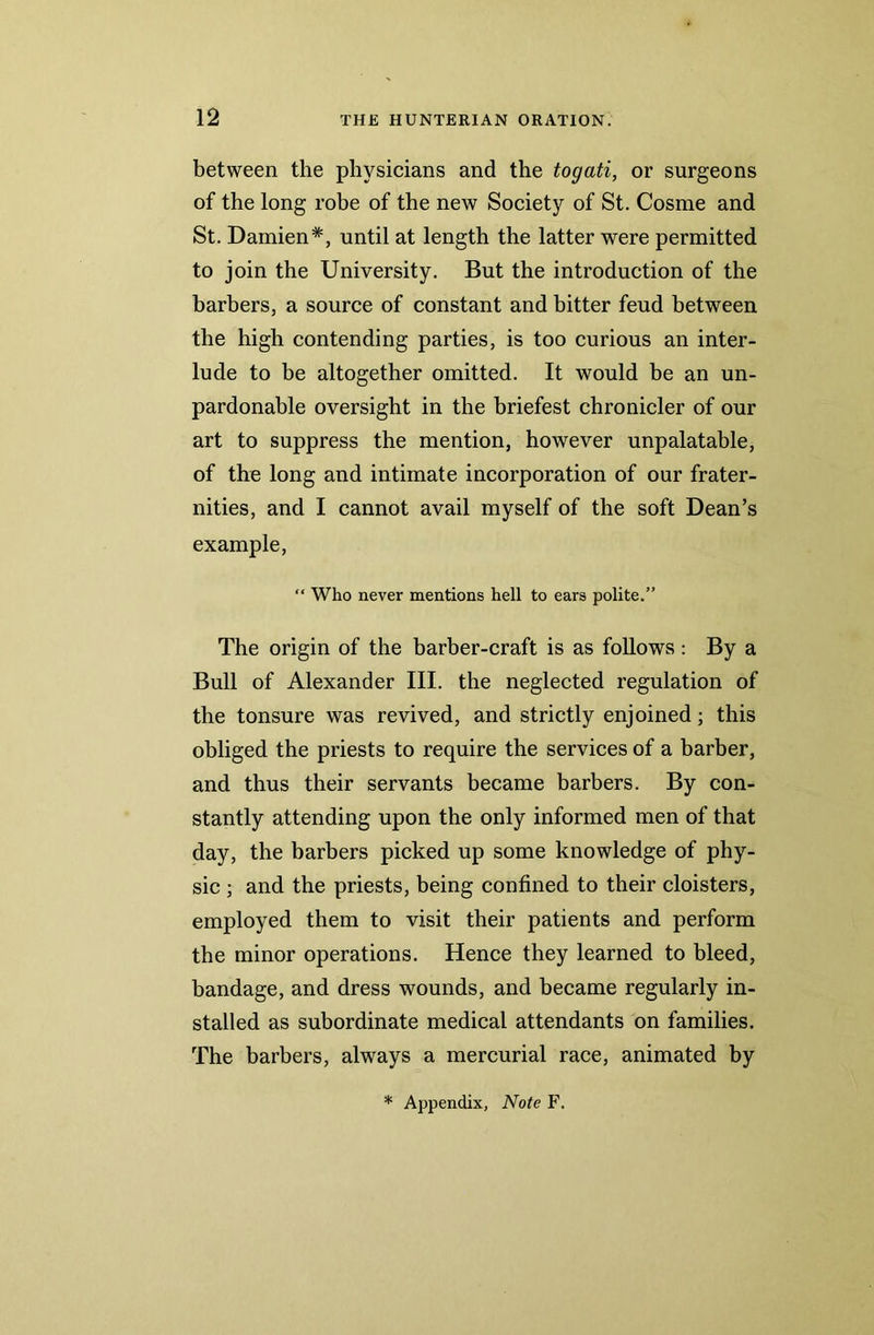 between the physicians and the togati, or surgeons of the long robe of the new Society of St. Cosme and St. Damien*, until at length the latter were permitted to join the University. But the introduction of the barbers, a source of constant and bitter feud between the high contending parties, is too curious an inter- lude to be altogether omitted. It would be an un- pardonable oversight in the briefest chronicler of our art to suppress the mention, however unpalatable, of the long and intimate incorporation of our frater- nities, and I cannot avail myself of the soft Dean’s example, “ Who never mentions hell to ears polite.” The origin of the barber-craft is as follows: By a Bull of Alexander III. the neglected regulation of the tonsure was revived, and strictly enjoined; this obliged the priests to require the services of a barber, and thus their servants became barbers. By con- stantly attending upon the only informed men of that day, the barbers picked up some knowledge of phy- sic ; and the priests, being confined to their cloisters, employed them to visit their patients and perform the minor operations. Hence they learned to bleed, bandage, and dress wounds, and became regularly in- stalled as subordinate medical attendants on families. The barbers, always a mercurial race, animated by