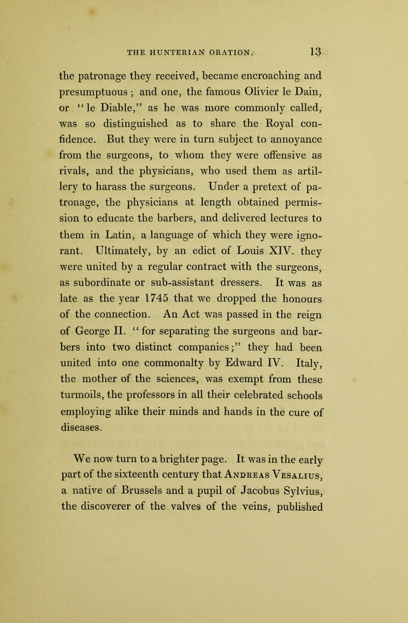 the patronage they received, became encroaching and presumptuous ; and one, the famous Olivier le Dain, or “ le Diable,” as he was more commonly called, was so distinguished as to share the Royal con- fidence. But they were in turn subject to annoyance from the surgeons, to whom they were offensive as rivals, and the physicians, who used them as artil- lery to harass the surgeons. Under a pretext of pa- tronage, the physicians at length obtained permis- sion to educate the barbers, and delivered lectures to them in Latin, a language of which they were igno- rant. Ultimately, by an edict of Louis XIV. they were united by a regular contract with the surgeons, as subordinate or sub-assistant dressers. It was as late as the year 1745 that we dropped the honours of the connection. An Act was passed in the reign of George II. “ for separating the surgeons and bar- bers into two distinct companies;” they had been united into one commonalty by Edward IV. Italy, the mother of the sciences, was exempt from these turmoils, the professors in all their celebrated schools employing alike their minds and hands in the cure of diseases. We now turn to a brighter page. It was in the early part of the sixteenth century that Andreas Vesalius, a native of Brussels and a pupil of Jacobus Sylvius, the discoverer of the valves of the veins, published