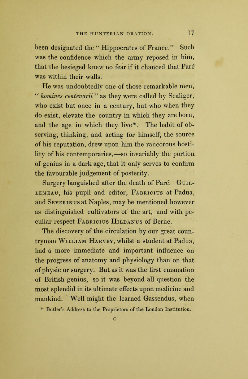 been designated the “ Hippocrates of France.” Such was the confidence which the army reposed in him, that the besieged knew no fear if it chanced that Pare was within their walls. He was undoubtedly one of those remarkable men, “ homines centenarii ” as they were called by Scaliger, who exist but once in a century, but who when they do exist, elevate the country in which they are born, and the age in which they live*. The habit of ob- serving, thinking, and acting for himself, the source of his reputation, drew upon him the rancorous hosti- lity of his contemporaries,—so invariably the portion of genius in a dark age, that it only serves to confirm the favourable judgement of posterity. Surgery languished after the death of Pare. Guil- lemeau, his pupil and editor, Fabricius at Padua, and Severinus at Naples, may be mentioned however as distinguished cultivators of the art, and with pe- culiar respect Fabricius Hildanus of Berne. The discovery of the circulation by our great coun- tryman William Harvey, whilst a student at Padua, had a more immediate and important influence on the progress of anatomy and physiology than on that of physic or surgery. But as it was the first emanation of British genius, so it was beyond all question the most splendid in its ultimate effects upon medicine and mankind. Well might the learned Gassendus, when * Butler’s Address to the Proprietors of the London Institution. C