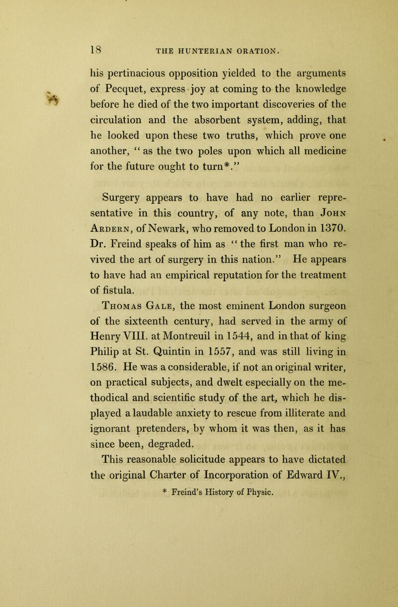 his pertinacious opposition yielded to the arguments of Pecquet, express joy at coming to the knowledge before he died of the two important discoveries of the circulation and the absorbent system, adding, that he looked upon these two truths, which prove one another, “ as the two poles upon which all medicine for the future ought to turn*.” Surgery appears to have had no earlier repre- sentative in this country, of any note, than John Ardern, of Newark, who removed to London in 1370. Dr. Freind speaks of him as “ the first man who re- vived the art of surgery in this nation.” He appears to have had an empirical reputation for the treatment of fistula. Thomas Gale, the most eminent London surgeon of the sixteenth century, had served in the army of Henry VIII. at Montreuil in 1544, and in that of king Philip at St. Quintin in 1557, and was still living in 1586. He was a considerable, if not an original writer, on practical subjects, and dwelt especially on the me- thodical and scientific study of the art, which he dis- played a laudable anxiety to rescue from illiterate and ignorant pretenders, by whom it was then, as it has since been, degraded. This reasonable solicitude appears to have dictated the original Charter of Incorporation of Edward IV., * Freind’s History of Physic.