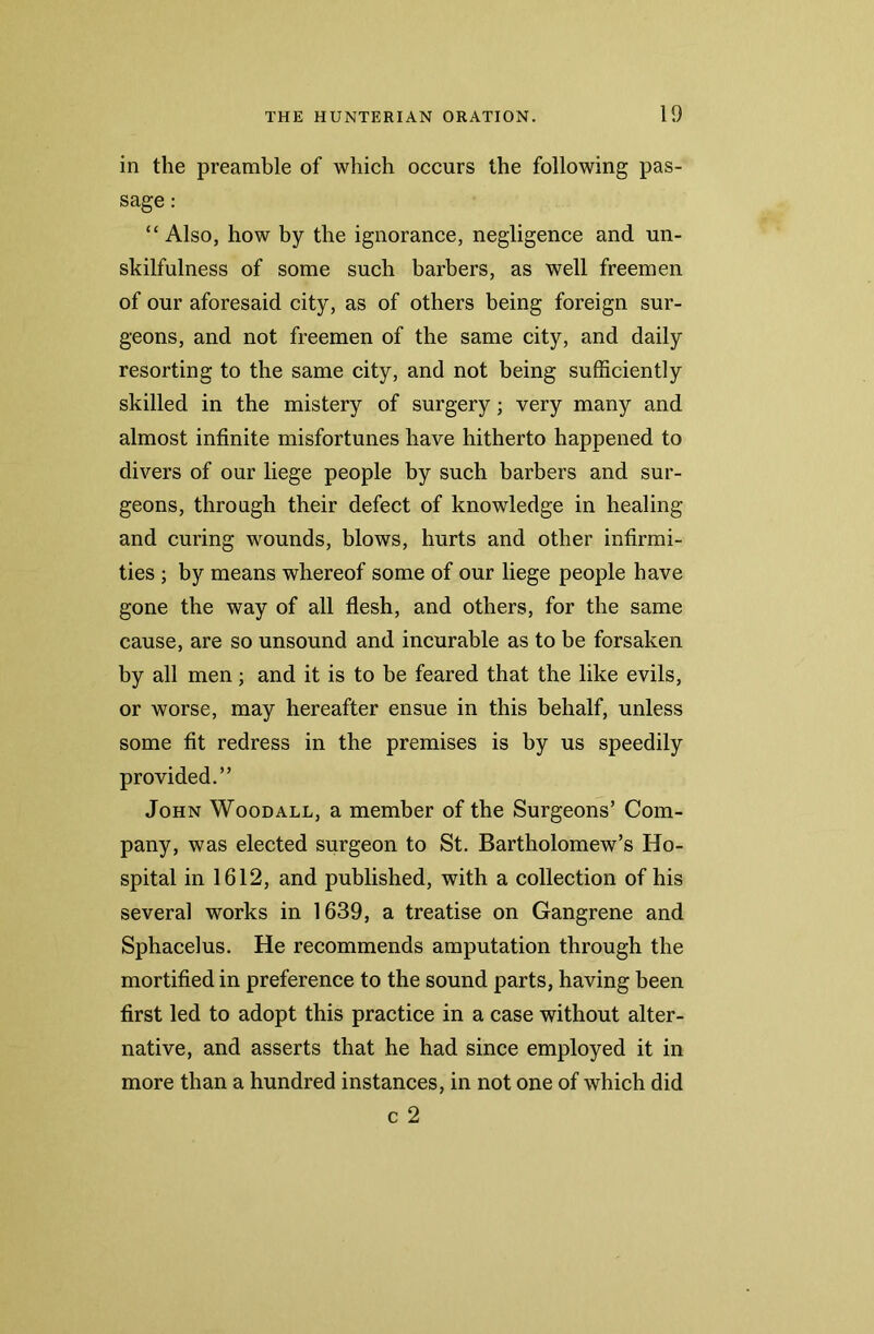 in the preamble of which occurs the following pas- sage : “ Also, how by the ignorance, negligence and un- skilfulness of some such barbers, as well freemen of our aforesaid city, as of others being foreign sur- geons, and not freemen of the same city, and daily resorting to the same city, and not being sufficiently skilled in the mistery of surgery; very many and almost infinite misfortunes have hitherto happened to divers of our liege people by such barbers and sur- geons, through their defect of knowledge in healing and curing wounds, blows, hurts and other infirmi- ties ; by means whereof some of our liege people have gone the way of all flesh, and others, for the same cause, are so unsound and incurable as to be forsaken by all men; and it is to be feared that the like evils, or worse, may hereafter ensue in this behalf, unless some fit redress in the premises is by us speedily provided.” John Woodall, a member of the Surgeons’ Com- pany, was elected surgeon to St. Bartholomew’s Ho- spital in 1612, and published, with a collection of his several works in 1639, a treatise on Gangrene and Sphacelus. He recommends amputation through the mortified in preference to the sound parts, having been first led to adopt this practice in a case without alter- native, and asserts that he had since employed it in more than a hundred instances, in not one of which did c 2