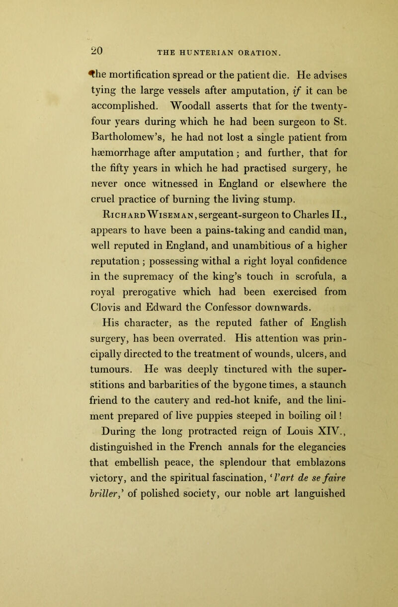 ^he mortification spread or the patient die. He advises tying the large vessels after amputation, if it can be accomplished. Woodall asserts that for the twenty- four years during which he had been surgeon to St. Bartholomew’s, he had not lost a single patient from haemorrhage after amputation; and further, that for the fifty years in which he had practised surgery, he never once witnessed in England or elsewhere the cruel practice of burning the living stump. Richard Wiseman, sergeant-surgeon to Charles II,, appears to have been a pains-taking and candid man, well reputed in England, and unambitious of a higher reputation; possessing withal a right loyal confidence in the supremacy of the king’s touch in scrofula, a royal prerogative which had been exercised from Clovis and Edward the Confessor downwards. His character, as the reputed father of English surgery, has been overrated. His attention was prin- cipally directed to the treatment of wounds, ulcers, and tumours. He was deeply tinctured with the super- stitions and barbarities of the bygone times, a staunch friend to the cautery and red-hot knife, and the lini- ment prepared of live puppies steeped in boiling oil! During the long protracted reign of Louis XIV., distinguished in the French annals for the elegancies that embellish peace, the splendour that emblazons victory, and the spiritual fascination, ‘I’art de se faire briller,’ of polished society, our noble art languished