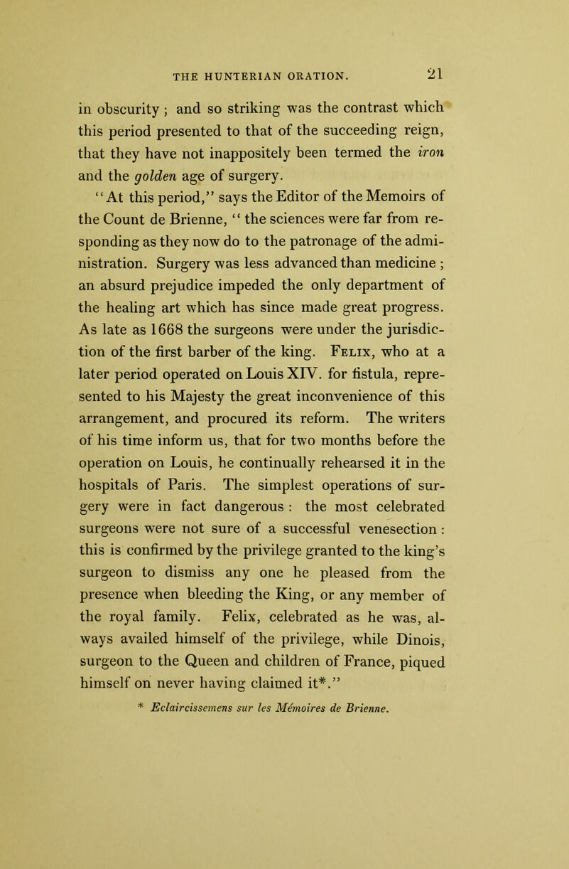 in obscurity; and so striking was the contrast which this period presented to that of the succeeding reign, that they have not inappositely been termed the iron and the golden age of surgery. “At this period,” says the Editor of the Memoirs of the Count de Brienne, “ the sciences were far from re- sponding as they now do to the patronage of the admi- nistration. Surgery was less advanced than medicine ; an absurd prejudice impeded the only department of the healing art which has since made great progress. As late as 1668 the surgeons were under the jurisdic- tion of the first barber of the king. Felix, who at a later period operated on Louis XIV. for fistula, repre- sented to his Majesty the great inconvenience of this arrangement, and procured its reform. The writers of his time inform us, that for two months before the operation on Louis, he continually rehearsed it in the hospitals of Paris. The simplest operations of sur- gery were in fact dangerous : the most celebrated surgeons were not sure of a successful venesection: this is confirmed by the privilege granted to the king’s surgeon to dismiss any one he pleased from the presence when bleeding the King, or any member of the royal family. Felix, celebrated as he was, al- ways availed himself of the privilege, while Dinois, surgeon to the Queen and children of France, piqued himself on never having claimed it#.” * Eclaircissemens sur les Mdmoires de Brienne.