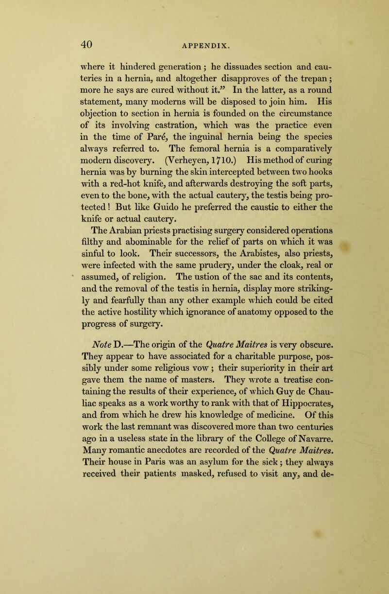where it hindered generation ; he dissuades section and cau- teries in a hernia, and altogether disapproves of the trepan; more he says are cured without it.” In the latter, as a round statement, many moderns will be disposed to join him. His objection to section in hernia is founded on the circumstance of its involving castration, which was the practice even in the time of Pare, the inguinal hernia being the species always referred to. The femoral hernia is a comparatively modern discovery. (Verheyen, 1710.) His method of curing hernia was by burning the skin intercepted between two hooks with a red-hot knife, and afterwards destroying the soft parts, even to the bone, with the actual cautery, the testis being pro- tected ! But like Guido he preferred the caustic to either the knife or actual cautery. The Arabian priests practising surgery considered operations filthy and abominable for the relief of parts on which it was sinful to look. Their successors, the Arabistes, also priests, were infected with the same prudery, under the cloak, real or assumed, of religion. The ustion of the sac and its contents, and the removal of the testis in hernia, display more striking- ly and fearfully than any other example which could be cited the active hostility which ignorance of anatomy opposed to the progress of surgery. Note D.—The origin of the Quatre Maitres is very obscure. They appear to have associated for a charitable purpose, pos- sibly under some religious vow; their superiority in their art gave them the name of masters. They wrote a treatise con- taining the results of their experience, of which Guy de Chau- liac speaks as a work worthy to rank with that of Hippocrates, and from which he drew his knowledge of medicine. Of this work the last remnant was discovered more than two centuries ago in a useless state in the library of the College of Navarre. Many romantic anecdotes are recorded of the Quatre Maitres. Their house in Paris was an asylum for the sick; they always received their patients masked, refused to visit any, and de-