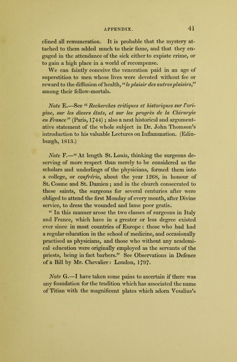 dined all remuneration. It is probable that the mystery at- tached to them added much to their fame, and that they en- gaged in the attendance of the sick either to expiate crime, or to gain a high place in a world of recompense. We can faintly conceive the veneration paid in an age of superstition to men whose lives were devoted without fee or reward to the diffusion of health, “leplaisir des autresplaisirs,” among their fellow-mortals. Note E.—See K Recherches critiques et historiques sur I’ori- ffine, sur les divers etats, et sur les progres de la Chirurgie en France ” (Paris, 1744); also a neat historical and argument- ative statement of the whole subject in Dr. John Thomsons introduction to his valuable Lectures on Inflammation. (Edin- burgh, 1813.) Note F.—“ At length St. Louis, thinking the surgeons de- serving of more respect than merely to be considered as the scholars and underlings of the physicians, formed them into a college, or confrerie, about the year 1268, in honour of St. Cosme and St. Damien ; and in the church consecrated to these saints, the surgeons for several centuries after were obliged to attend the first Monday of every month, after Divine service, to dress the wounded and lame poor gratis. “ In this manner arose the two classes of surgeons in Italy and France, which have in a greater or less degree existed ever since in most countries of Europe : those who had had a regular education in the school of medicine, and occasionally practised as physicians, and those who without any academi- cal education were originally employed as the servants of the priests, being in fact barbers.” See Observations in Defence of a Bill by Mr. Chevalier: London, 1797- Note G.—I have taken some pains to ascertain if there was any foundation for the tradition which has associated the name of Titian with the magnificent plates which adorn Vesalius’s