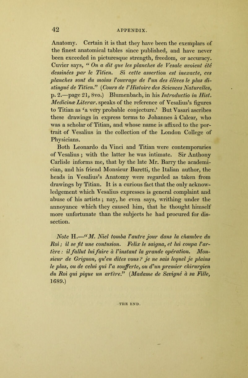 Anatomy. Certain it is that they have been the exemplars of the finest anatomical tables since published, and have never been exceeded in picturesque strength, freedom, or accuracy. Cuvier says, “ On a dit que les planches de Vesale avoient ete dessinees par le Titien. Si cette assertion est inexacte, ces planches sont du moins I’ouvrage de I’un des eleves le plus di- stingue de Titien” (Cours de VHistoiredes SciencesNaturelles, p. 2.—page 21, 8vo.) Blumenbach, in his Introductio in Hist. Medicines Literar. speaks of the reference of Vesalius’s figures to Titian as e& very probable conjecture.’ But Vasari ascribes these drawings in express terms to Johannes a Calcar, who was a scholar of Titian, and whose name is affixed to the por- trait of Vesalius in the collection of the London College of Physicians. Both Leonardo da Vinci and Titian were contemporaries of Vesalius; with the latter he was intimate. Sir Anthony Carlisle informs me, that by the late Mr. Barry the academi- cian, and his friend Monsieur Baretti, the Italian author, the heads in Vesalius’s Anatomy were regarded as taken from drawings by Titian. It is a curious fact that the only acknow- ledgement which Vesalius expresses is general complaint and abuse of his artists; nay, he even says, writhing under the annoyance which they caused him, that he thought himself more unfortunate than the subjects he had procured for dis- section. Note H.—“M. Niel tornba l’autre jour dans la chambre du Roi; il se fit une contusion. Felix le saigna, et lui coupa I’ar- tere: il fallut lui faire a Vinstant la grande operation. Mon- sieur de Grignon, qu’en dites vous ? je ne sais lequel je plains le plus, ou de celui qui I’a soufferte, ou d’un premier chirurgien du Roi qui pique un artere.” (Madame de Sevigne a sa Fille, 1689.) THE END.