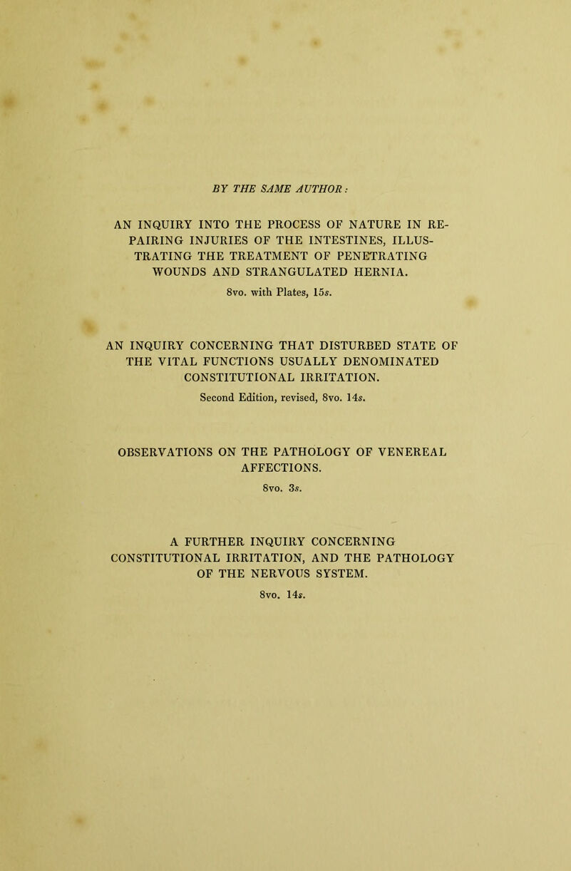 BY THE SAME AUTHOR: AN INQUIRY INTO THE PROCESS OF NATURE IN RE- PAIRING INJURIES OF THE INTESTINES, ILLUS- TRATING THE TREATMENT OF PENETRATING WOUNDS AND STRANGULATED HERNIA. 8vo. with Plates, 15s. AN INQUIRY CONCERNING THAT DISTURBED STATE OF THE VITAL FUNCTIONS USUALLY DENOMINATED CONSTITUTIONAL IRRITATION. Second Edition, revised, 8vo. 14s. OBSERVATIONS ON THE PATHOLOGY OF VENEREAL AFFECTIONS. 8vo. 3s. A FURTHER INQUIRY CONCERNING CONSTITUTIONAL IRRITATION, AND THE PATHOLOGY OF THE NERVOUS SYSTEM. 8vo. 14s.