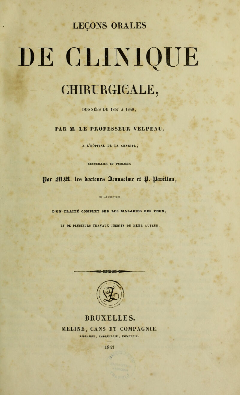 DE CLINIQUE CHIRURGICALE, DONNÉES DE 1837 A 1840, PAR M. LE PROFESSEUR VELPEAU, a l’hôpital de la charité; RECUEILLIES ET PUBLIEES JjJar ÜtÜL les iroctatrô 3eanôdme d |J. DJmnUon, KT AUGMENTÉES D’UN TRAITÉ COMPLET SUR LES MALADIES DES YEUX, ET DE PLUSIEURS TRAVAUX INÉDITS DU MÊME AUTEUR. BRUXELLES. MELINE, CANS ET COMPAGNIE. LIBRAIRIE, IMPRIMERIE, FONDERIE. 1841