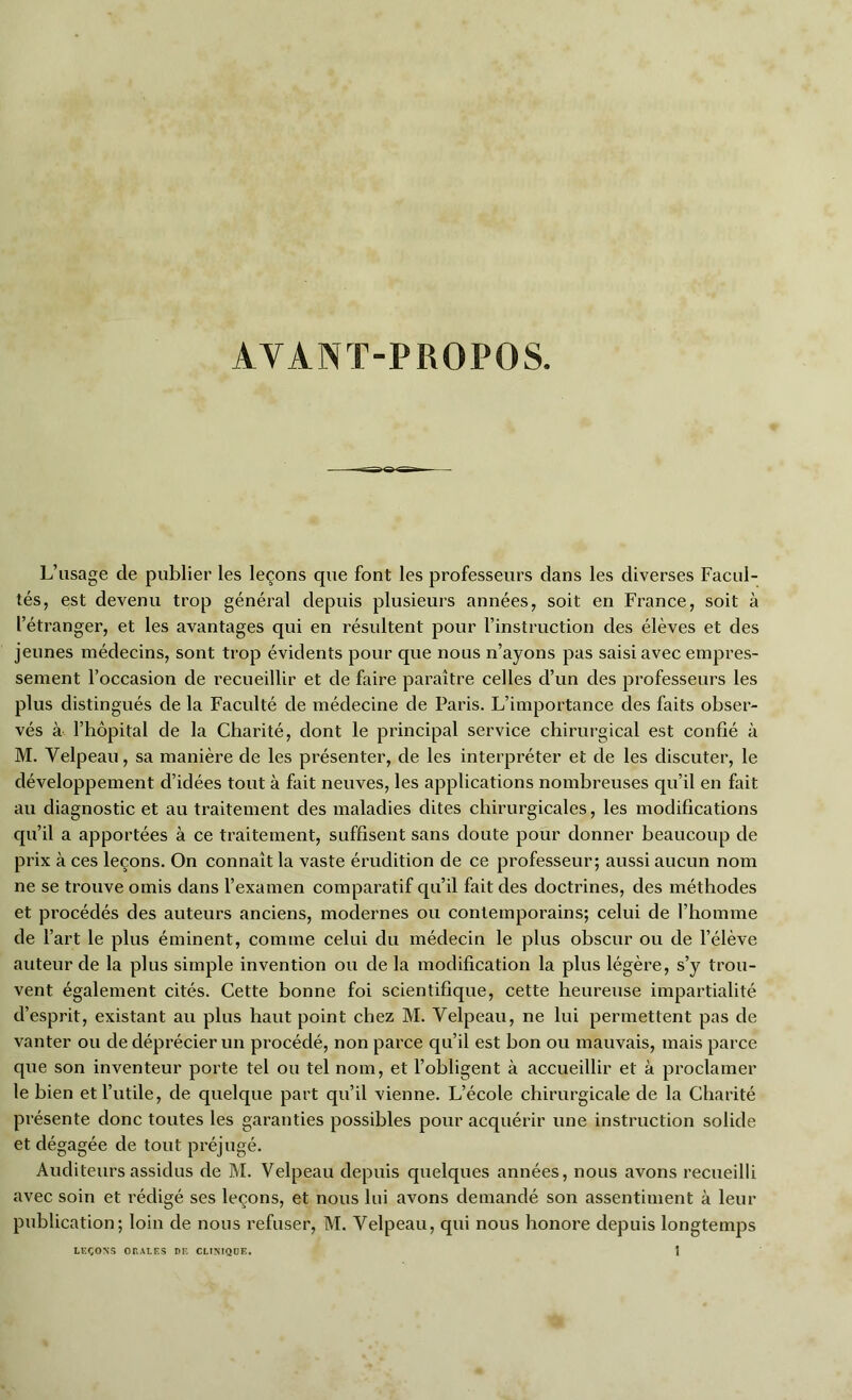 AVANT-PROPOS. L’usage de publier les leçons que font les professeurs dans les diverses Facul- tés, est devenu trop général depuis plusieurs années, soit en France, soit à l’étranger, et les avantages qui en résultent pour l’instruction des élèves et des jeunes médecins, sont trop évidents pour que nous n’ayons pas saisi avec empres- sement l’occasion de recueillir et de faire paraître celles d’un des professeurs les plus distingués de la Faculté de médecine de Paris. L’importance des faits obser- vés à l’hôpital de la Charité, dont le principal service chirurgical est confié à M. Velpeau, sa manière de les présenter, de les interpréter et de les discuter, le développement d’idées tout à fait neuves, les applications nombreuses qu’il en fait au diagnostic et au traitement des maladies dites chirurgicales, les modifications qu’il a apportées à ce traitement, suffisent sans doute pour donner beaucoup de prix à ces leçons. On connaît la vaste érudition de ce professeur; aussi aucun nom ne se trouve omis dans l’examen comparatif qu’il fait des doctrines, des méthodes et procédés des auteurs anciens, modernes ou contemporains; celui de l’homme de l’art le plus éminent, comme celui du médecin le plus obscur ou de l’élève auteur de la plus simple invention ou de la modification la plus légère, s’y trou- vent également cités. Cette bonne foi scientifique, cette heureuse impartialité d’esprit, existant au plus haut point chez M. Velpeau, ne lui permettent pas de vanter ou de déprécier un procédé, non parce cpi’il est bon ou mauvais, mais parce que son inventeur porte tel ou tel nom, et l’obligent à accueillir et à proclamer le bien et l’utile, de quelque part qu’il vienne. L’école chirurgicale de la Charité présente donc toutes les garanties possibles poxir acquérir une instruction solide et dégagée de tout préjugé. Auditeurs assidus de M. Velpeau depuis quelques années, nous avons recueilli avec soin et rédigé ses leçons, et nous lui avons demandé son assentiment à leur publication; loin de nous refuser, M. Velpeau, qui nous honore depuis longtemps i LEÇONS ORALES DE CLINIQUE.