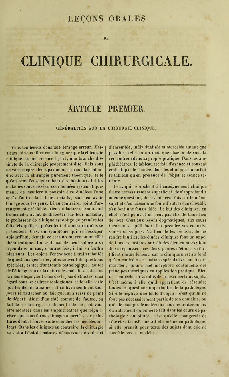 DE CLINIQUE CHIRURGICALE. ARTICLE PREMIER. GÉNÉRALITÉS SUR LA CHIRURGIE CLINIQUE. Vous tomberiez dans une étrange erreur, Mes- sieurs, si vous alliez vous imaginer que la chirurgie clinique est une science à part, une branche dis- tincte de la chirurgie proprement dite. Mais vous ne vous méprendriez pas moins si vous la confon- diez avec la chirurgie purement théorique, telle qu’on peut l’enseigner hors des hôpitaux. Ici les maladies sont classées, coordonnées systématique- ment, de manière à pouvoir être étudiées l’une après l’autre dans leurs détails, sans en avoir l’image sous les yeux. Là au contraire, point d’ar- rangement préalable, rien de factice; examinant les malades avant de disserter sur leur maladie, le professeur de clinique est obligé de prendre les faits tels qu’ils se présentent et à mesure qu’ils se présentent. C’est un symptôme qui va l’occuper aujourd’hui, demain ce sera un moyen ou un effet thérapeutique. Un seul malade peut suffire à sa leçon dans un cas; d’autres fois, il lui en faudra plusieurs. Les objets l’entraînent à traiter tantôt de questions générales, plus souvent de questions spéciales, tantôt d’anatomie pathologique, tantôt de l’étiologieou de la naturedes maladies, soitdans la même leçon, soit dans des leçons distinctes, sans égard pour les cadres nosologiques, et de telle sorte que les détails auxquels il se livre semblent tou- jours se rattacher au fait qui lui a servi de point de départ. Ainsi d’un côté comme de l’autre, on fait de la chirurgie; seulement elle ne peut vous être montrée dans les amphithéâtres que régula- risée, que sous forme d’images apprêtées, de pein- tures dont il faut ensuite chercher les modèles ail- leurs. Dans les cliniques au contraire, la chirurgie se voit à l’état de nature, dépourvue de voiles et d’ensemble, individualisée et morcelée autant que possible, telle en un mot que chacun de vous la rencontrera dans sa propre pratique. Dans les am- phithéâtres, le tableau est fait d’avance et souvent embelli par le peintre, dans les cliniques on ne fait le tableau qu'en présence de l’objet et séance te- nante. Ceux qui reprochent à l’enseignement clinique d’être nécessairement superficiel, de n’approfondir aucune question, de revenir cent fois sur le même sujet et d’en laisser une foule d’autres dans l’oubli, s’en font une fausse idée. Le but des cliniques, en effet, n’est point et ne peut pas être de tenir lieu de tout. C’est aux leçons dogmatiques, aux cours théoriques, qu’il faut aller prendre vos connais- sances classiques. Au lieu de les récuser, de les rendre inutiles, les études cliniques font un appel de tous les instants aux études élémentaires; loin de se repousser, ces deux genres d’études se for- tifient mutuellement, car la clinique n’est au fond qu’un contrôle des notions spéculatives au lit des malades, qu’une métamorphose continuelle des principes théoriques en application pratique. Rien ne l’empêche au surplus de creuser certains sujets. C’est même à elle qu’il appartient de résoudre toutes les questions importantes de la pathologie. Si elle néglige une foule d’objets, c’est qu’ils ne font pas nécessairement partie de son domaine, ou qu’elle manque de matériaux pour les traiter mieux ou autrement qu’on ne le fait dans les cours de pa- thologie : ou plutôt, c’est qu’elle changerait de rôle et se transformerait elle-même en pathologie, si elle prenait pour texte des sujets dont elle ne possède pas les modèles.