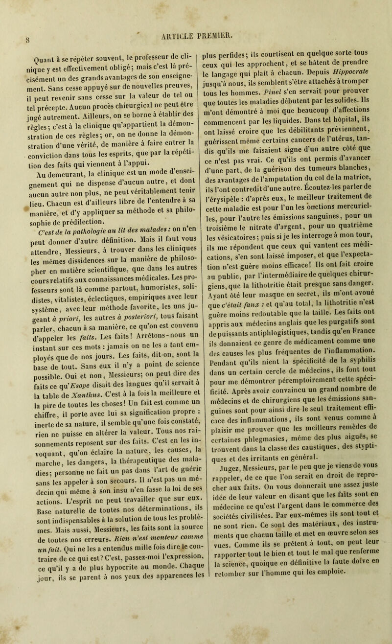 Ouanl à se répéter souvent, le professeur de cli- nique y est effectivement obligé ; mais c’est là pré- cisément un des grands avantages de son enseigne- ment. Sans cesse appuyé sur de nouvelles preuves, il peut revenir sans cesse sur la valeur de tel ou tel précepte. Aucun procès chirurgical ne peut être jugé autrement. Ailleurs, on se borne à établir des règles; c’est à la clinique qu’appartient la démon- stration de ces règles; or, on ne donne la démon- stration d’une vérité, de manière à faire entrer la conviction dans tous les esprits, que par la répéti- tion des faits qui viennent à l’appui. Au demeurant, la clinique est un mode d’ensei- gnement qui ne dispense d’aucun autre, et dont aucun autre non plus, ne peut véritablement tenir lieu. Chacun est d’ailleurs libre de l’entendre a sa manière, et d’y appliquer sa méthode et sa philo- sophie de prédilection. C’est de la pathologie au lit des malades : on n en peut donner d’autre définition. Mais il faut vous attendre, Messieurs, à trouver dans les cliniques les mêmes dissidences sur la manière de philoso- pher en matière scientifique, que dans les autres cours relatifs aux connaissances médicales. Les pro- fesseurs sont là comme partout, humoristes, soli- distes, vitalistes, éclectiques, empiriques avec leur système, avec leur méthode favorite, les uns ju- geant à priori, les autres à posteriori, tous faisant parler, chacun à sa manière, ce qu’on est convenu d’appeler les faits. Les faits! Arrêtons-nous un instant sur ces mots : jamais on ne les a tant em- ployés que de nos jours. Les faits, dit-on, sont la base de tout. Sans eux il n’y a point de science possible. Oui et non, Messieurs; on peut dire des faits ce qu'Esope disait des langues qu’il servait à la table de Xanthus. C’est à la fois la meilleure et la pire de toutes les choses! Un fait est comme un chiffre, il porte avec lui sa signification propre : inerte de sa nature, il semble qu’une fois constate, rien ne puisse en altérer la valeur. Tous nos rai- sonnements reposent sur des faits. C’est en les in- voquant, qu’on éclaire la nature, les causes, la marche, les dangers, la thérapeutique des mala- dies; personne ne fait un pas dans l’art de guérir sans les appeler à son secours. Il n’est pas un mé- decin qui même à son insu n’en fasse la loi de ses actions. L’esprit ne peut travailler que sur eux. Base naturelle de toutes nos déterminations, ils sont indispensables à la solution de tous les problè- mes. Mais aussi, Messieurs, les faits sont la source de toutes nos erreurs. Rien n’est menteur comme un fait. Qui ne les a entendus mille fois dire le con- traire de ce qui est? C’est, passez-moi l’expression, ce qu’il y a de plus hypocrite au monde. Chaque jour, ils se parent à nos yeux des apparences les plus perfides; ils courtisent en quelque sorte tous ceux qui les approchent, et se hâtent de prendre le langage qui plaît à chacun. Depuis Hippocrate jusqu’à nous, ils semblent s’être attachés à tromper tous les hommes. Pinel s’en servait pour prouver que toutes les maladies débutent par les solides. Us m’ont démontré à moi que beaucoup d’affections commencent par les liquides. Dans tel hôpital, ils ont laissé croire que les débilitants préviennent, guérissent même certains cancers de l’utérus, tan- dis qu’ils me faisaient signe d’un autre côté que ce n’est pas vrai. Ce qu’ils ont permis d’avancer d’une part, de la guérison des tumeurs blanches, des avantages de l’amputation du col de la matrice, ils l’ont contredit d’une autre. Écoutez les parler de l’érysipèle : d’après eux, le meilleur traitement de celte maladie est pour l’un les onctions mercuriel- les, pour l’autre les émissions sanguines, pour un troisième le nitrate d’argent, pour un quatrième les vésicatoires ; puis si je les interroge à mon tour, ils me répondent que ceux qui vantent ces médi- cations, s’en sont laissé imposer, et que l’expecta- tion n’est guère moins efficace! Us ont fait croire au public, par l’intermédiaire de quelques chirur- giens, que la lilhotritie était presque sans danger. Ayant ôté leur masque en secret, ils m’ont avoué que c’était faux : et qu’au total, la lilhotritie n est guère moins redoutable que la taille. Les laits ont appris aux médecins anglais que les purgatifs sont de puissants antiphlogistiques, tandis qu’en France ils donnaient ce genre de médicament comme une des causes les plus fréquentes de l’inflammation. Pendant qu’ils nient la spécificité de la syphilis dans un certain cercle de médecins, ils font tout pour me démontrer péremptoirement celle spéci- ficité. Après avoir convaincu un grand nombre de médecins et de chirurgiens que les émissions san- guines sont pour ainsi dire le seul traitement effi- cace des inflammations, ils sont venus comme à plaisir me prouver que les meilleurs remèdes de certaines plilegmasics, même des plus aiguës, se trouvent dans la classe des caustiques, des stypti- ques et des irritants en général. Jugez, Messieurs, par le peu que je viens de vous rappeler, de ce que l’on serait en droit de repro- cher aux faits. On vous donnerait une assez juste idée de leur valeur en disant que les faits sont en médecine ce qu’est l’argent dans le commerce des sociétés civilisées. Par eux-mêmes ils sont tout et ne sont rien. Ce sont des matériaux, des instru- ments que chacun taille et met en oeuvre selon ses vues. Comme ils se prêtent à tout, on peut leur rapporter tout le bien et tout le mal que renferme la science, quoique en définitive la faute doive en retomber sur l’homme qui les emploie.