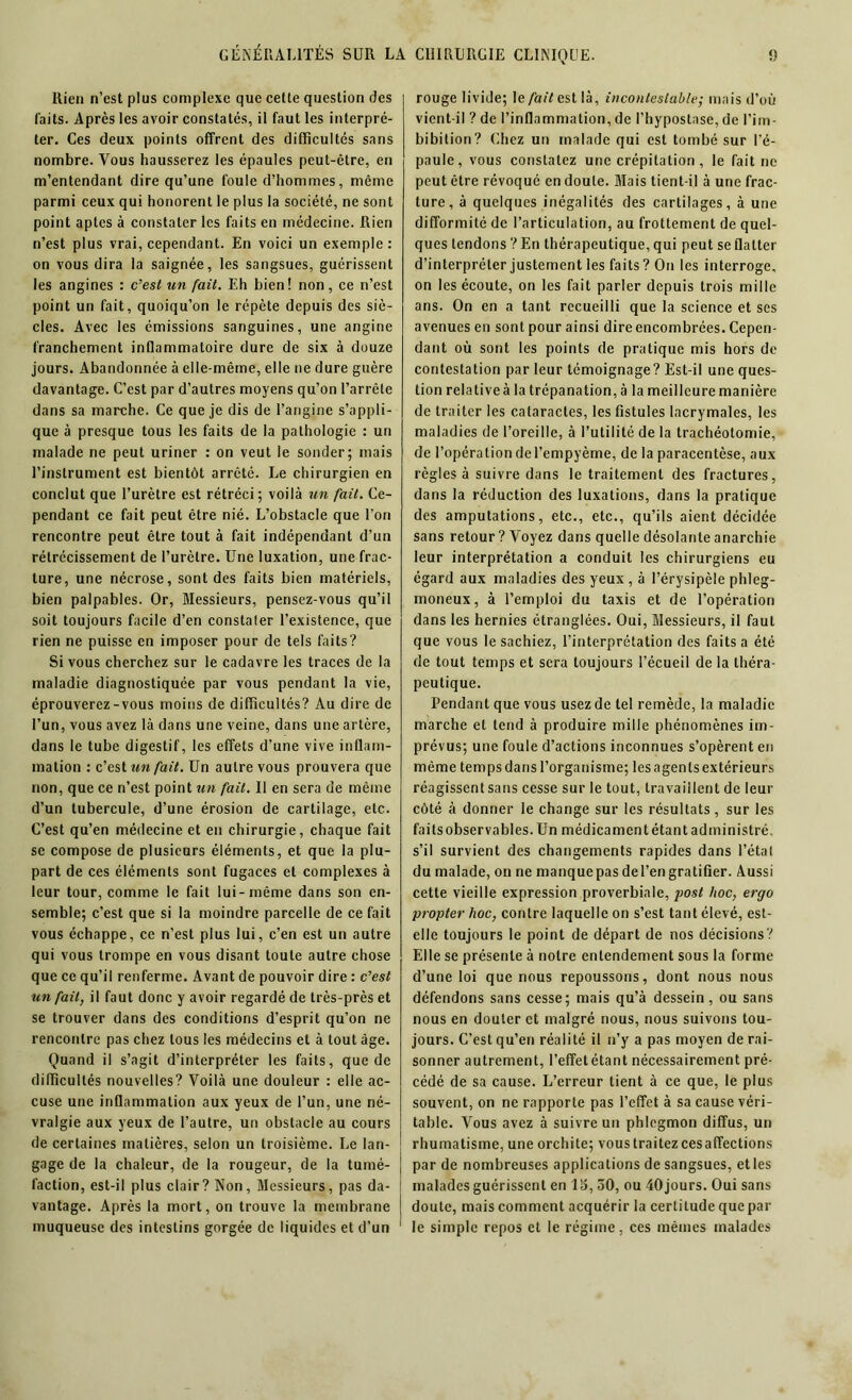 Rien n’est plus complexe que cette question des laits. Après les avoir constatés, il faut les interpré- ter. Ces deux points offrent des difficultés sans nombre. Vous hausserez les épaules peut-être, en m’entendant dire qu’une foule d’hommes, même parmi ceux qui honorent le plus la société, ne sont point aptes à constater les faits en médecine. Rien n’est plus vrai, cependant. En voici un exemple: on vous dira la saignée, les sangsues, guérissent les angines : c’est un fait. Eh bien! non, ce n’est point un fait, quoiqu’on le répète depuis des siè- cles. Avec les émissions sanguines, une angine franchement inüammatoire dure de six à douze jours. Abandonnée à elle-même, elle ne dure guère davantage. C’est par d’autres moyens qu’on l’arrête dans sa marche. Ce que je dis de l’angine s’appli- que à presque tous les faits de la pathologie : un malade ne peut uriner : on veut le sonder; mais l’instrument est bientôt arrêté. Le chirurgien en conclut que l’urètre est rétréci; voilà un fait. Ce- pendant ce fait peut être nié. L’obstacle que l’on rencontre peut être tout à fait indépendant d’un rétrécissement de l’urètre. Une luxation, une frac- ture, une nécrose, sont des faits bien matériels, bien palpables. Or, Messieurs, pensez-vous qu’il soit toujours facile d’en constater l’existence, que rien ne puisse en imposer pour de tels faits? Si vous cherchez sur le cadavre les traces de la maladie diagnostiquée par vous pendant la vie, éprouverez-vous moins de difficultés? Au dire de l’un, vous avez là dans une veine, dans une artère, dans le tube digestif, les effets d’une vive inflam- mation : c’est un fait. Un autre vous prouvera que non, que ce n’est point un fait. Il en sera de même d’un tubercule, d’une érosion de cartilage, etc. C’est qu’en médecine et en chirurgie, chaque fait se compose de plusieurs éléments, et que la plu- part de ces éléments sont fugaces et complexes à leur tour, comme le fait lui-même dans son en- semble; c’est que si la moindre parcelle de ce fait vous échappe, ce n’est plus lui, c’en est un autre qui vous trompe en vous disant toute autre chose que ce qu’il renferme. Avant de pouvoir dire : c’est un fait, il faut donc y avoir regardé de très-près et se trouver dans des conditions d’esprit qu’on ne rencontre pas chez tous les médecins et à tout âge. Quand il s’agit d’interpréter les faits, que de difficultés nouvelles? Voilà une douleur : elle ac- cuse une inflammation aux yeux de l’un, une né- vralgie aux yeux de l’autre, un obstacle au cours de certaines matières, selon un troisième. Le lan- gage de la chaleur, de la rougeur, de la tumé- faction, est-il plus clair? Non, Messieurs, pas da- vantage. Après la mort, on trouve la membrane muqueuse des intestins gorgée de liquides et d’un rouge livide; le/à(7est là, incontestable; mais d’où vient-il ? de l’inflammation, de l’hypostase, de l’im- bibition ? Chez un malade qui est tombé sur l’é- paule, vous constatez une crépitation, le fait ne peut être révoqué en doute. Mais tient-il à une frac- ture, à quelques inégalités des cartilages, à une difformité de l’articulation, au frottement de quel- ques tendons ? En thérapeutique, qui peut se flatter d’interpréter justement les faits? On les interroge, on les écoute, on les fait parler depuis trois mille ans. On en a tant recueilli que la science et scs avenues en sont pour ainsi dire encombrées. Cepen- dant où sont les points de pratique mis hors de contestation par leur témoignage? Est-il une ques- tion relativeà la trépanation, à la meilleure manière de traiter les cataractes, les fistules lacrymales, les maladies de l’oreille, à l’utilité de la trachéotomie, de l’opération del’empyème, de la paracentèse, aux règles à suivre dans le traitement des fractures, dans la réduction des luxations, dans la pratique des amputations, etc., etc., qu’ils aient décidée sans retour ? Voyez dans quelle désolante anarchie leur interprétation a conduit les chirurgiens eu égard aux maladies des yeux , à l’érysipèle phleg- moneux, à l’emploi du taxis et de l’opération dans les hernies étranglées. Oui, Messieurs, il faut que vous le sachiez, l’interprétation des faits a été de tout temps et sera toujours l’écueil de la théra- peutique. Pendant que vous usez de te! remède, la maladie marche et tend à produire mille phénomènes im- prévus; une foule d’actions inconnues s’opèrent en même temps dans l’organisme; les agents extérieurs réagissent sans cesse sur le tout, travaillent de leur côté à donner le change sur les résultats, sur les faits observables. Un médicament étant administré, s’il survient des changements rapides dans l’état du malade, on ne manque pas del’en gratifier. Aussi cette vieille expression proverbiale, post hoc, ergo propter hoc, contre laquelle on s’est tant élevé, est- elle toujours le point de départ de nos décisions? Elle se présente à notre entendement sous la forme d’une loi que nous repoussons, dont nous nous défendons sans cesse; mais qu’à dessein, ou sans nous en douter et malgré nous, nous suivons tou- jours. C’est qu’en réalité il n’y a pas moyen de rai- sonner autrement, l’effetétant nécessairement pré- cédé de sa cause. L’erreur tient à ce que, le plus souvent, on ne rapporte pas l’effet à sa cause véri- table. Vous avez à suivre un phlegmon diffus, un rhumatisme, une orchite; vous traitez cesaffections par de nombreuses applications de sangsues, et les malades guérissent en 15, 50, ou 40jours. Oui sans doute, mais comment acquérir la certitude que par le simple repos et le régime, ces mêmes malades