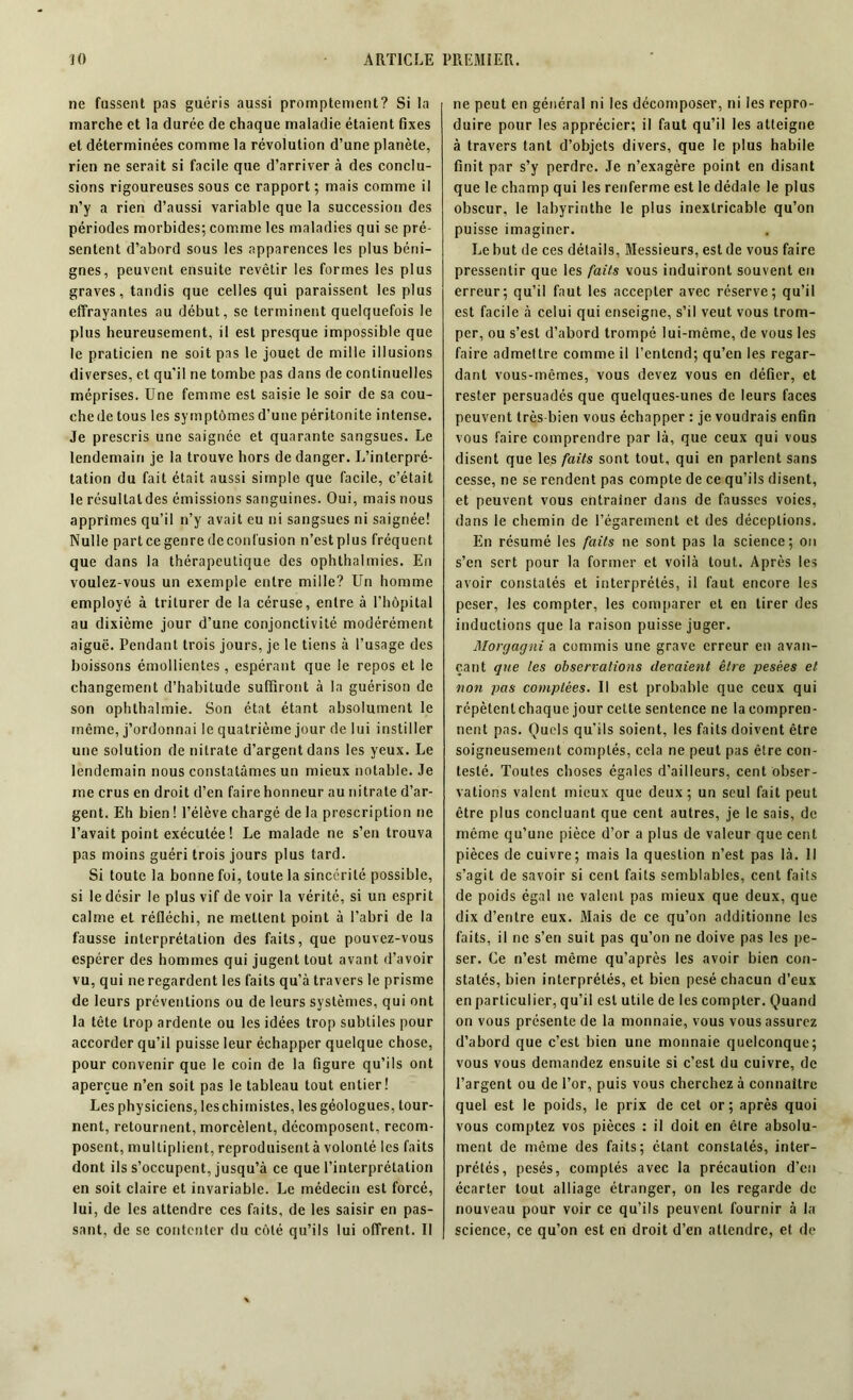 ne fassent pas guéris aussi promptement? Si la marche et la durée de chaque maladie étaient fixes et déterminées comme la révolution d’une planète, rien ne serait si facile que d’arriver à des conclu- sions rigoureuses sous ce rapport; mais comme il n’y a rien d’aussi variable que la succession des périodes morbides; comme les maladies qui se pré- sentent d’abord sous les apparences les plus béni- gnes, peuvent ensuite revêtir les formes les plus graves, tandis que celles qui paraissent les plus effrayantes au début, se terminent quelquefois le plus heureusement, il est presque impossible que le praticien ne soit pas le jouet de mille illusions diverses, et qu’il ne tombe pas dans de continuelles méprises. Une femme est saisie le soir de sa cou- che de tous les symptômes d’une péritonite intense. Je prescris une saignée et quarante sangsues. Le lendemain je la trouve hors de danger. L’interpré- tation du fait était aussi simple que facile, c’était le résultat des émissions sanguines. Oui, mais nous apprîmes qu’il n’y avait eu ni sangsues ni saignée! Nulle partcegenredcconfusion n’estplus fréquent que dans la thérapeutique des ophthalmies. En voulez-vous un exemple entre mille? Un homme employé à triturer de la céruse, entre à l’hôpital au dixième jour d’une conjonctivité modérément aiguë. Pendant trois jours, je le tiens à l’usage des boissons émollientes, espérant que le repos et le changement d’habitude suffiront à la guérison de son ophthalmie. Son état étant absolument le même, j’ordonnai le quatrième jour de lui instiller une solution de nitrate d’argent dans les yeux. Le lendemain nous constatâmes un mieux notable. Je me crus en droit d’en faire honneur au nitrate d’ar- gent. Eh bien ! l’élève chargé de la prescription ne l’avait point exécutée ! Le malade ne s’en trouva pas moins guéri trois jours plus tard. Si toute la bonne foi, toute la sincérité possible, si le désir le plus vif de voir la vérité, si un esprit calme et réfléchi, ne mettent point à l’abri de la fausse interprétation des faits, que pouvez-vous espérer des hommes qui jugent tout avant d’avoir vu, qui ne regardent les faits qu’à travers le prisme de leurs préventions ou de leurs systèmes, qui ont la tète trop ardente ou les idées trop subtiles pour accorder qu’il puisse leur échapper quelque chose, pour convenir que le coin de la figure qu’ils ont aperçue n’en soit pas le tableau tout entier! Les physiciens, leschimistes, les géologues, tour- nent, retournent, morcèlent, décomposent, recom- posent, multiplient, reproduisent à volonté les faits dont ils s’occupent, jusqu’à ce que l’interprétalion en soit claire et invariable. Le médecin est forcé, lui, de les attendre ces faits, de les saisir en pas- sant, de se contenter du côté qu’ils lui offrent. Il ne peut en général ni les décomposer, ni les repro- duire pour les apprécier; il faut qu’il les atteigne à travers tant d’objets divers, que le plus habile finit par s’y perdre. Je n’exagère point en disant que le champ qui les renferme est le dédale le plus obscur, le labyrinthe le plus inextricable qu’on puisse imaginer. Le but de ces détails, Messieurs, est de vous faire pressentir que les faits vous induiront souvent en erreur; qu’il faut les accepter avec réserve; qu’il est facile à celui qui enseigne, s’il veut vous trom- per, ou s’est d’abord trompé lui-même, de vous les faire admettre comme il l’entend; qu’en les regar- dant vous-mêmes, vous devez vous en défier, et rester persuadés que quelques-unes de leurs faces peuvent très bien vous échapper : je voudrais enfin vous faire comprendre par là, que ceux qui vous disent que les faits sont tout, qui en parlent sans cesse, ne se rendent pas compte de ce qu’ils disent, et peuvent vous entraîner dans de fausses voies, dans le chemin de l’égarement et des déceptions. En résumé les faits ne sont pas la science; on s’en sert pour la former et voilà tout. Après les avoir constatés et interprétés, il faut encore les peser, les compter, les comparer et en tirer des inductions que la raison puisse juger. Morgagni a commis une grave erreur en avan- çant que les observations devaient être pesées et non pas comptées. Il est probable que ceux qui répètentchaque jour cette sentence ne la compren- nent pas. Quels qu’ils soient, les faits doivent être soigneusement comptés, cela ne peut pas être con- testé. Toutes choses égales d’ailleurs, cent obser- vations valent mieux que deux; un seul fait peut être plus concluant que cent autres, je le sais, de même qu’une pièce d’or a plus de valeur que cent pièces de cuivre; mais la question n’est pas là. Il s’agit de savoir si cent faits semblables, cent faits de poids égal 11e valent pas mieux que deux, que dix d’entre eux. Mais de ce qu’on additionne les faits, il ne s’en suit pas qu’on ne doive pas les pe- ser. Ce n’est même qu’après les avoir bien con- statés, bien interprétés, et bien pesé chacun d’eux en particulier, qu’il est utile de les compter. Quand on vous présente de la monnaie, vous vous assurez d’abord que c’est bien une monnaie quelconque; vous vous demandez ensuite si c’est du cuivre, de l’argent ou de l’or, puis vous cherchez à connaître quel est le poids, le prix de cet or; après quoi vous comptez vos pièces : il doit en être absolu- ment de même des faits; étant constatés, inter- prétés, pesés, comptés avec la précaution d’en écarter tout alliage étranger, on les regarde de nouveau pour voir ce qu’ils peuvent fournir à la science, ce qu’on est en droit d’en attendre, et de