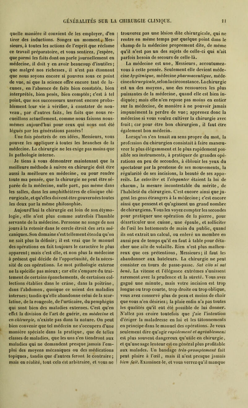 quelle manière il convient de les employer, d’en tirer des inductions. Songez un moment, Mes- sieurs, à toutes les actions de l’esprit que réclame ce travail préparatoire, et vous sentirez, j’espère, que parmi les faits dont on parle journellement en médecine, il doit y en avoir beaucoup d’inutiles; que malgré nos richesses, il n’est pas étonnant que nous soyons encore si pauvres sous ce point de vue, ni que la science offre encore tant de la- cunes, en l’absence de faits bien constatés, bien interprétés, bien pesés, bien comptés; c’est à tel point, que nos successeurs useront encore proba- blement leur vie à vérifier, à constater de nou- veau, par d’autres faits, les faits que nous re- cueillons actuellement, comme nous faisons nous- mêmes aujourd’hui pour ceux qui nous ont été légués par les générations passées! Une fois pénétrés de ces idées, Messieurs, vous pouvez les appliquer à toutes les branches de la médecine. La chirurgie ne les exige pas moins que la pathologie interne. Je tiens à vous démontrer maintenant que la meilleure méthode à suivre en chirurgie doit être aussi la meilleure en médecine, ou pour rendre toute ma pensée, que la chirurgie ne peut être sé- parée de la médecine, nulle part, pas même dans les salles, dans les amphithéâtres de clinique chi- rurgicale, et qu’elles doivent être gouvernées toutes les deux par la même philosophie. Aujourd’hui la chirurgie est loin de son étymo- logie, elle n’est plus comme autrefois l’humble servante de la médecine. Personne ne songe de nos jours à la retenir dans le cercle étroit des arts mé- caniques. Son domaine s’est tellement étendu qu’on ne sait plus la définir; il est vrai que le manuel des opérations en fait toujours le caractère le plus apparent; mais c’est elle, et non plus la médecine à présent qui décide de l’opportunité, delà néces- sité de ces opérations. Le mot pathologie externe ne la spécifie pas mieux ; car elle s’empare du trai- tement de certains épanchements, de certaines col- lections établies dans le crâne, dans la poitrine, dans l’abdomen, quoique ce soient des maladies internes; tandis qu’elle abandonne celui de la scar- latine, de la rougeole, de l’urticaire, du pemphigus qui sont bien des maladies externes. C’est qu’en effet la division de l’art de guérir, en médecine et en chirurgie, n’existe pas dans la nature. On peut bien convenir que tel médecin ne s’occupera d’une manière spéciale dans la pratique, que de telles classes de maladies, que les uns s’en tiendront aux maladies qui ne demandent presque jamais l'em- ploi des moyens mécaniques ou des médications topiques, tandis que d’autres feront le contraire; mais en réalité, tout cela est arbitraire, et vous ne trouverez pas une lésion dite chirurgicale, qui ne rentre en même temps par quelque point dans le champ de la médecine proprement dite, de même qu’il n’est pas un des sujets de celle-ci qui n’ait parfois besoin de secours de celle-là. La médecine est une, Messieurs, accoutumez- vous à celte pensée. Seulement elle devient méde- cine hygiénique, médecine pharmaceutique, méde- cinec/uVnrgûca/e,selonlacirconstance. La chirurgie est un des moyens, une des ressources les plus puissantes de la médecine, quand elle est bien in- diquée; mais elle n’en repose pas moins en entier sur la médecine, de manière à ne pouvoir jamais impunément la perdre de vue; apprenez donc la médecine si vous voulez cultiver la chirurgie avec fruit; car pour être bon chirurgien, il faut être également bon médecin. Lorsqu’on s’en tenait au sens propre du mot, la profession du chirurgien consistait à faire manœu- vrer le plus élégamment et le plus rapidement pos- sible ses instruments, à pratiquer de grandes opé- rations en peu de secondes, à éblouir les yeux du spectateur parla prestesse de ses mouvements, la régularité de ses incisions, la beauté de ses appa- reils. Le celeriler et Yeleganter étaient la loi de chacun, la mesure incontestable du mérite, de l’habileté du chirurgien. C’est encore ainsi que ju- gent les gens étrangers à la médecine ; c’est encore ainsi que pensent et qu’agissent un grand nombre de chirurgiens. Tous les voyez compter les secondes pour pratiquer une opération de la pierre, pour désarticuler une cuisse, une épaule, et solliciter de l’œil les battements de main du public, quand ils ont extrait un calcul, ou enlevé un membre en aussi peu de temps qu’il en faut à table pour déta- cher une aile de volaille. Rien n’est plus malheu- reux que ces prétentions, Messieurs; il faut les abandonner aux bateleurs. La chirurgie ne peut consister en tours de passe-passe. Sat cito si sal benè. La vitesse et l’élégance extrêmes s’unissent rarement avec la prudence et la sûreté. Vous avez gagné une minute, mais votre incision est trop longue ou trop courte, trop droite ou trop oblique, vous avez conservé plus de peau et moins de chair que vous n’en désiriez ; la plaie enfin n’a pas toutes les qualités qu’il eût été possible de lui donner. N’allez pas croire toutefois que j’aie l’intention d’ériger la maladresse en loi et les tâtonnements en principe dans le manuel des opérations. Je veux seulement dire qu’agir rapidement et agréablement est plus souvent dangereux qu’utile en chirurgie, et qu’une sage lenteur est en général plus profitable aux malades. Un bandage très-promptement fait peut plaire à l’œil, mais il n’est presque jamais bien fait, Exaininez-le, et vous verrez qu’il manque