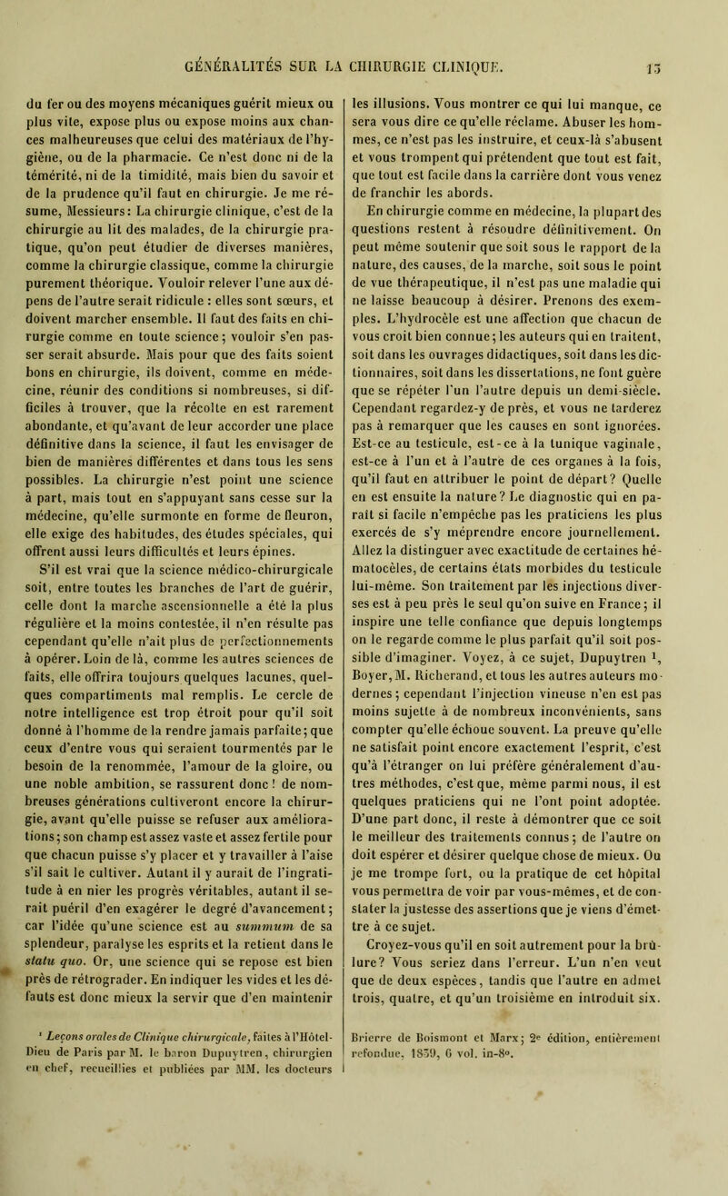 du fer ou des moyens mécaniques guérit mieux ou plus vite, expose plus ou expose moins aux chan- ces malheureuses que celui des matériaux de l’hy- giène, ou de la pharmacie. Ce n’est donc ni de la témérité, ni de la timidité, mais bien du savoir et de la prudence qu’il faut en chirurgie. Je me ré- sume, Messieurs: La chirurgie clinique, c’est de la chirurgie au lit des malades, de la chirurgie pra- tique, qu’on peut étudier de diverses manières, comme la chirurgie classique, comme la chirurgie purement théorique. Vouloir relever l’une aux dé- pens de l’autre serait ridicule : elles sont sœurs, et doivent marcher ensemble. 11 faut des faits en chi- rurgie comme en toute science; vouloir s’en pas- ser serait absurde. Mais pour que des faits soient bons en chirurgie, ils doivent, comme en méde- cine, réunir des conditions si nombreuses, si dif- ficiles à trouver, que la récolte en est rarement abondante, et qu’avant de leur accorder une place définitive dans la science, il faut les envisager de bien de manières différentes et dans tous les sens possibles. La chirurgie n’est point une science à part, mais tout en s’appuyant sans cesse sur la médecine, qu’elle surmonte en forme de fleuron, elle exige des habitudes, des études spéciales, qui offrent aussi leurs difficultés et leurs épines. S’il est vrai que la science médico-chirurgicale soit, entre toutes les branches de l’art de guérir, celle dont la marche ascensionnelle a été la plus régulière et la moins contestée, il n’en résulte pas cependant qu’elle n’ait plus de perfectionnements à opérer. Loin de là, comme les autres sciences de faits, elle offrira toujours quelques lacunes, quel- ques compartiments mal remplis. Le cercle de notre intelligence est trop étroit pour qu’il soit donné à l’homme de la rendre jamais parfaite; que ceux d’entre vous qui seraient tourmentés par le besoin de la renommée, l’amour de la gloire, ou une noble ambition, se rassurent donc ! de nom- breuses générations cultiveront encore la chirur- gie, avant qu’elle puisse se refuser aux améliora- tions ; son champ est assez vaste et assez fertile pour que chacun puisse s’y placer et y travailler à l’aise s’il sait le cultiver. Autant il y aurait de l’ingrati- tude à en nier les progrès véritables, autant il se- rait puéril d’en exagérer le degré d’avancement; car l’idée qu’une science est au summum de sa splendeur, paralyse les esprits et la retient dans le statu quo. Or, une science qui se repose est bien près de rétrograder. En indiquer les vides et les dé- fauts est donc mieux la servir que d’en maintenir ' Leçons orales de Clinique chirurgicale, faites àl’Hôtel- Dieu de Paris par M. le baron Dupuytren, chirurgien en chef, recueillies et publiées par MM. les docteurs I les illusions. Vous montrer ce qui lui manque, ce sera vous dire ce qu’elle réclame. Abuser les hom- mes, ce n’est pas les instruire, et ceux-là s’abusent et vous trompent qui prétendent que tout est fait, que tout est facile dans la carrière dont vous venez de franchir les abords. En chirurgie comme en médecine, la plupart des questions restent à résoudre définitivement. On peut même soutenir que soit sous le rapport de la nature, des causes, de la marche, soit sous le point de vue thérapeutique, il n’est pas une maladie qui ne laisse beaucoup à désirer. Prenons des exem- ples. L’hydrocèle est une affection que chacun de vous croit bien connue; les auteurs qui en traitent, soit dans les ouvrages didactiques, soit dans les dic- tionnaires, soit dans les dissertations, ne font guère que se répéter l’un l’autre depuis un demi-siècle. Cependant regardez-y de près, et vous ne tarderez pas à remarquer que les causes en sont ignorées. Est-ce au testicule, est-ce à la tunique vaginale, est-ce à l’un et à l’autre de ces organes à la fois, qu’il faut en attribuer le point de départ? Quelle en est ensuite la nature? Le diagnostic qui en pa- rait si facile n’empêche pas les praticiens les plus exercés de s’y méprendre encore journellement. Allez la distinguer avec exactitude de certaines hé- matocèles,de certains états morbides du testicule lui-même. Son traitement par les injections diver- ses est à peu près le seul qu’on suive en France ; il inspire une telle confiance que depuis longtemps on le regarde comme le plus parfait qu’il soit pos- sible d’imaginer. Voyez, à ce sujet, Dupuytren 1, Boyer, M. Richerand, et tous les autres auteurs mo- dernes; cependant l’injection vineuse n’en est pas moins sujette à de nombreux inconvénients, sans compter qu’elle échoue souvent. La preuve qu’elle ne satisfait point encore exactement l’esprit, c’est qu’à l’étranger on lui préfère généralement d’au- tres méthodes, c’est que, même parmi nous, il est quelques praticiens qui ne l’ont point adoptée. D’une part donc, il reste à démontrer que ce soit le meilleur des traitements connus; de l’autre on doit espérer et désirer quelque chose de mieux. Ou je me trompe fort, ou la pratique de cet hôpital vous permettra de voir par vous-mêmes, et de con- stater la justesse des assertions que je viens d’émet- tre à ce sujet. Croyez-vous qu’il en soit autrement pour la brû- lure? Vous seriez dans l’erreur. L’un n’en veut que de deux espèces, tandis que l’autre en admet trois, quatre, et qu’un troisième en introduit six. Brierre de Boismont el Marx; 2e édition, entièrement refondue, 1830, 0 vol. in-8°.