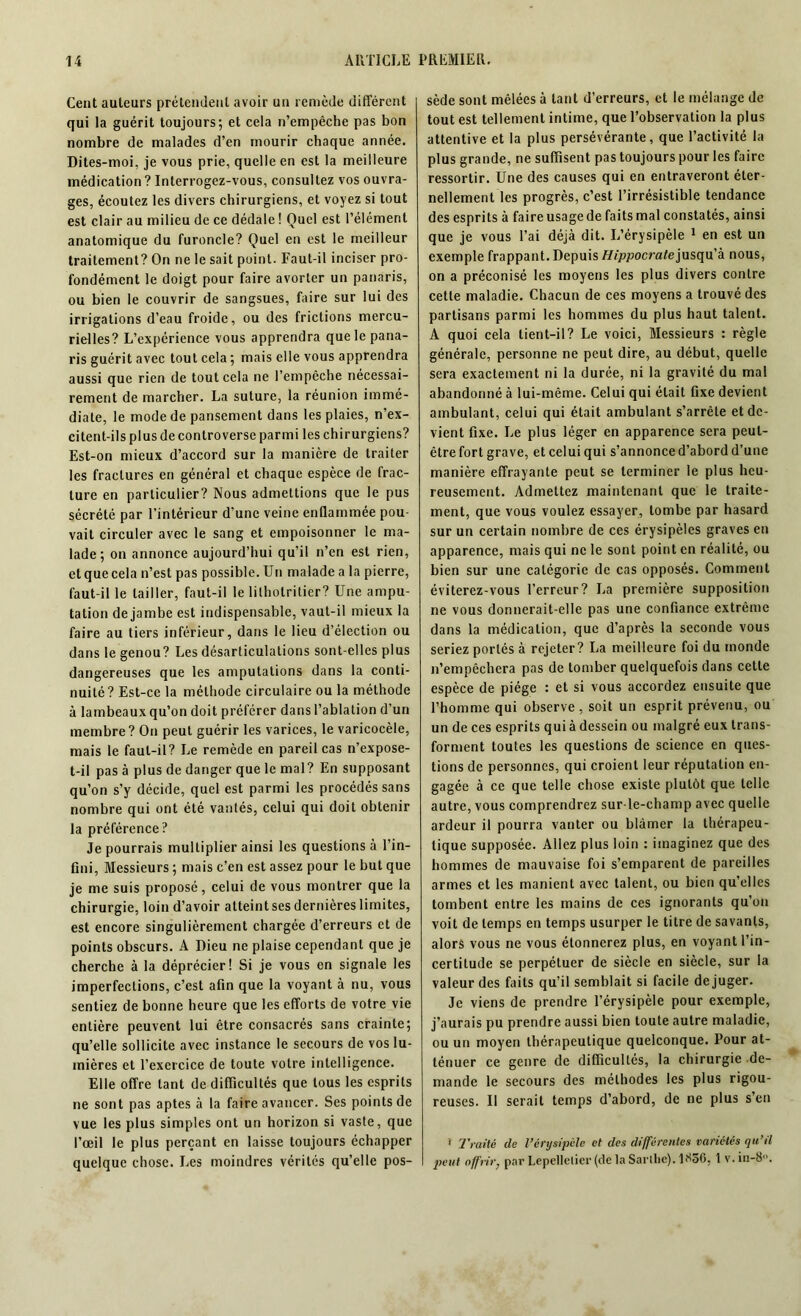 Cent auteurs prétendent avoir un remède différent qui la guérit toujours; et cela n’empêche pas bon nombre de malades d’en mourir chaque année. Dites-moi, je vous prie, quelle en est la meilleure médication? Interrogez-vous, consultez vos ouvra- ges, écoutez les divers chirurgiens, et voyez si tout est clair au milieu de ce dédale ! Quel est l’élément anatomique du furoncle? Quel en est le meilleur traitement? On ne le sait point. Faut-il inciser pro- fondément le doigt pour faire avorter un panaris, ou bien le couvrir de sangsues, faire sur lui des irrigations d’eau froide, ou des frictions mercu- rielles? L’expérience vous apprendra que le pana- ris guérit avec tout cela ; mais elle vous apprendra aussi que rien de tout cela ne l’empêche nécessai- rement de marcher. La suture, la réunion immé- diate, le mode de pansement dans les plaies, n’ex- citent-ils plus de controverse parmi les chirurgiens? Est-on mieux d’accord sur la manière de traiter les fractures en général et chaque espèce de frac- ture en particulier? Nous admettions que le pus sécrété par l’intérieur d'une veine enflammée pou- vait circuler avec le sang et empoisonner le ma- lade ; on annonce aujourd’hui qu’il n’en est rien, et que cela n’est pas possible. Un malade a la pierre, faut-il le tailler, faut-il le lilholrilier? Une ampu- tation de jambe est indispensable, vaut-il mieux la faire au tiers inférieur, dans le lieu d’élection ou dans le genou? Les désarticulations sont-elles plus dangereuses que les amputations dans la conti- nuité? Est-ce la méthode circulaire ou la méthode à lambeaux qu’on doit préférer dans l’ablation d’un membre? On peut guérir les varices, le varicocèle, mais le faut-il? Le remède en pareil cas n’expose- t-il pas à plus de danger que le mal? En supposant qu’on s’y décide, quel est parmi les procédés sans nombre qui ont été vantés, celui qui doit obtenir la préférence? Je pourrais multiplier ainsi les questions à l’in- fini, Messieurs ; mais c’en est assez pour le but que je me suis proposé, celui de vous montrer que la chirurgie, loin d’avoir atteint ses dernières limites, est encore singulièrement chargée d’erreurs et de points obscurs. A Dieu ne plaise cependant que je cherche à la déprécier! Si je vous en signale les imperfections, c’est afin que la voyant à nu, vous sentiez de bonne heure que les efforts de votre vie entière peuvent lui être consacrés sans crainte; qu’elle sollicite avec instance le secours de vos lu- mières et l’exercice de toute votre intelligence. Elle offre tant de difficultés que tous les esprits ne sont pas aptes à la faire avancer. Ses points de vue les plus simples ont un horizon si vaste, que l’œil le plus perçant en laisse toujours échapper quelque chose. Les moindres vérités qu’elle pos- sède sont mêlées à tant d’erreurs, et le mélange de tout est tellement intime, que l’observation la plus attentive et la plus persévérante, que l’activité la plus grande, ne suffisent pas toujours pour les faire ressortir. Une des causes qui en entraveront éter- nellement les progrès, c’est l’irrésistible tendance des esprits à faire usage de faits mal constatés, ainsi que je vous l’ai déjà dit. L’érysipèle 1 en est un exemple frappant. Depuis Hippocrate\mt\\x'k nous, on a préconisé les moyens les plus divers contre cette maladie. Chacun de ces moyens a trouvé des partisans parmi les hommes du plus haut talent. A quoi cela tient-il? Le voici, Messieurs : règle générale, personne ne peut dire, au début, quelle sera exactement ni la durée, ni la gravité du mal abandonné à lui-même. Celui qui était fixe devient ambulant, celui qui était ambulant s’arrête et de- vient fixe. Le plus léger en apparence sera peut- être fort grave, et celui qui s’annonce d’abord d’une manière effrayante peut se terminer le plus heu- reusement. Admettez maintenant que le traite- ment, que vous voulez essayer, tombe par hasard sur un certain nombre de ces érysipèles graves en apparence, mais qui ne le sont point en réalité, ou bien sur une catégorie de cas opposés. Comment éviterez-vous l’erreur? La première supposition ne vous donnerait-elle pas une confiance extrême dans la médication, que d’après la seconde vous seriez portés à rejeter? La meilleure foi du monde n’empêchera pas de tomber quelquefois dans cette espèce de piège : et si vous accordez ensuite que l’homme qui observe , soit un esprit prévenu, ou un de ces esprits qui à dessein ou malgré eux trans- forment toutes les questions de science en ques- tions de personnes, qui croient leur réputation en- gagée à ce que telle chose existe plutôt que telle autre, vous comprendrez sur-le-champ avec quelle ardeur il pourra vanter ou blâmer la thérapeu- tique supposée. Allez plus loin : imaginez que des hommes de mauvaise foi s’emparent de pareilles armes et les manient avec talent, ou bien qu’elles tombent entre les mains de ces ignorants qu’on voit de temps en temps usurper le titre de savants, alors vous ne vous étonnerez plus, en voyant l’in- certitude se perpétuer de siècle en siècle, sur la valeur des faits qu’il semblait si facile déjuger. Je viens de prendre l’érysipèle pour exemple, j’aurais pu prendre aussi bien toute autre maladie, ou un moyen thérapeutique quelconque. Pour at- ténuer ce genre de difficultés, la chirurgie de- mande le secours des méthodes les plus rigou- reuses. Il serait temps d’abord, de ne plus s’en * Traité de l’érysipèle et des différentes variétés qu’il peut offrirj par Lepellelicr (de la Sarlhe). 1856, 1 v. in-8°.