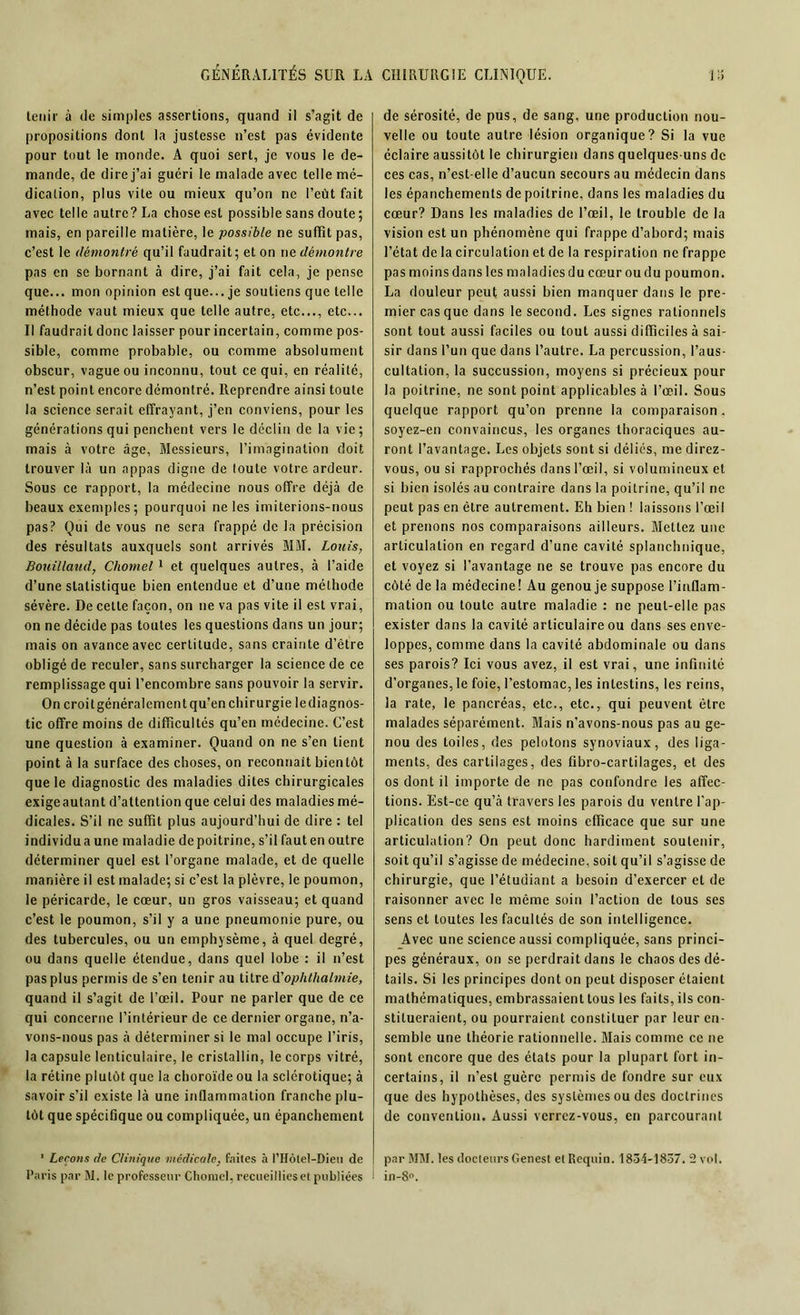 tenir à de simples assertions, quand il s’agit de propositions dont la justesse n’est pas évidente pour tout le monde. A quoi sert, je vous le de- mande, de dire j’ai guéri le malade avec telle mé- dication, plus vite ou mieux qu’on ne l’eût fait avec telle autre? La chose est possible sans doute ; mais, en pareille matière, le possible ne suffît pas, c’est le démontré qu’il faudrait; et on ne démontre pas en se bornant à dire, j’ai fait cela, je pense que... mon opinion est que... je soutiens que telle méthode vaut mieux que telle autre, etc..., etc... Il faudrait donc laisser pour incertain, comme pos- sible, comme probable, ou comme absolument obscur, vague ou inconnu, tout ce qui, en réalité, n’est point encore démontré. Reprendre ainsi toute la science serait effrayant, j’en conviens, pour les générations qui penchent vers le déclin de la vie; mais à votre âge, Messieurs, l’imagination doit trouver là un appas digne de toute votre ardeur. Sous ce rapport, la médecine nous offre déjà de beaux exemples; pourquoi ne les imiterions-nous pas? Qui de vous ne sera frappé de la précision des résultats auxquels sont arrivés MM. Louis, Bouillaud, Chomel 1 et quelques autres, à l’aide d’une statistique bien entendue et d’une méthode sévère. De cette façon, on ne va pas vite il est vrai, on ne décide pas toutes les questions dans un jour; mais on avance avec certitude, sans crainte d’être obligé de reculer, sans surcharger la science de ce remplissage qui l’encombre sans pouvoir la servir. On croitgénéralementqu’en chirurgie lediagnos- tic offre moins de difficultés qu’en médecine. C’est une question à examiner. Quand on ne s’en lient point à la surface des choses, on reconnaît bientôt que le diagnostic des maladies dites chirurgicales exigeautant d’attention que celui des maladies mé- dicales. S’il ne suffît plus aujourd’hui de dire : tel individu a une maladie de poitrine, s’il faut en outre déterminer quel est l’organe malade, et de quelle manière il est malade; si c’est la plèvre, le poumon, le péricarde, le cœur, un gros vaisseau; et quand c’est le poumon, s’il y a une pneumonie pure, ou des tubercules, ou un emphysème, à quel degré, ou dans quelle étendue, dans quel lobe : il n’est pas plus permis de s’en tenir au titre d'ophthalmie, quand il s’agit de l’œil. Pour ne parler que de ce qui concerne l’intérieur de ce dernier organe, n’a- vons-nous pas à déterminer si le mal occupe l’iris, la capsule lenticulaire, le cristallin, le corps vitré, la rétine plutôt que la choroïde ou la sclérotique; à savoir s’il existe là une inflammation franche plu- tôt que spécifique ou compliquée, un épanchement 1 Leçons de Clinique médicale, faites à l’Hôlel-Dieit de Paris par M. le professeur Chomel, recueillies et publiées de sérosité, de pus, de sang, une production nou- velle ou toute autre lésion organique? Si la vue éclaire aussitôt le chirurgien dans quelques-uns de ces cas, n’est-elle d’aucun secours au médecin dans les épanchements de poitrine, dans les maladies du cœur? Dans les maladies de l’œil, le trouble de la vision est un phénomène qui frappe d’abord; mais l’état de la circulation et de la respiration ne frappe pas moins dans les maladies du cœur ou du poumon. La douleur peut aussi bien manquer dans le pre- mier cas que dans le second. Les signes rationnels sont tout aussi faciles ou tout aussi difficiles à sai- sir dans l’un que dans l’autre. La percussion, l’aus- cultation, la succussion, moyens si précieux pour la poitrine, ne sont point applicables à l’œil. Sous quelque rapport qu’on prenne la comparaison. soyez-en convaincus, les organes thoraciques au- ront l’avantage. Les objets sont si déliés, me direz- vous, ou si rapprochés dans l’œil, si volumineux et si bien isolés au contraire dans la poitrine, qu’il ne peut pas en être autrement. Eh bien ! laissons l’œil et prenons nos comparaisons ailleurs. Mettez une articulation en regard d’une cavité splanchnique, et voyez si l’avantage ne se trouve pas encore du côté de la médecine! Au genou je suppose l’inflam- mation ou toute autre maladie : ne peut-elle pas exister dans la cavité articulaire ou dans ses enve- loppes, comme dans la cavité abdominale ou dans ses parois? Ici vous avez, il est vrai, une infinité d’organes, le foie, l’estomac, les intestins, les reins, la rate, le pancréas, etc., etc., qui peuvent être malades séparément. Mais n'avons-nous pas au ge- nou des toiles, des pelotons synoviaux, des liga- ments, des cartilages, des fibro-cartilages, et des os dont il importe de ne pas confondre les affec- tions. Est-ce qu’à travers les parois du ventre l’ap- plication des sens est moins efficace que sur une articulation? On peut donc hardiment soutenir, soit qu’il s’agisse de médecine, soit qu’il s’agisse de chirurgie, que l’étudiant a besoin d’exercer et de raisonner avec le même soin l’action de tous ses sens et toutes les facultés de son intelligence. Avec une science aussi compliquée, sans princi- pes généraux, on se perdrait dans le chaos des dé- tails. Si les principes dont on peut disposer étaient mathématiques, embrassaient tous les faits, ils con- stitueraient, ou pourraient constituer par leur en- semble une théorie rationnelle. Blais comme ce ne sont encore que des états pour la plupart fort in- certains, il n’est guère permis de fondre sur eux que des hypothèses, des systèmes ou des doctrines de convention. Aussi verrez-vous, en parcourant par MM. les docteurs Genest et Requin. 1834-1837. 2 vol. in-8°.