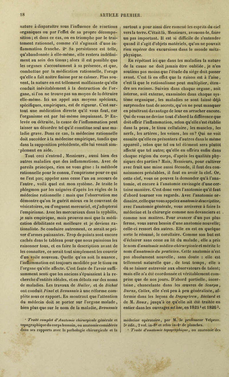 nature à disparaître sous l’induence de réactions organiques ou par l’effet de sa propre décompo- sition ; et dans ce cas, on en triomphe par le trai- tement rationnel, comme s’il s’agissait d’une in- flammation franche. 2° Sa persistance est telle, qu’abandonnée à elle-même, elle restera indéfini- ment au sein des tissus; alors il est possible que les organes s’accoutument à sa présence, et que, combattue par la médication rationnelle, l’orage qu’elle a fait naître finisse par se calmer. Plus sou- vent, la nature en est tellement malfaisante qu'elle conduit inévitablement à la destruction de l’or- gane, si l’on ne trouve pas un moyen de la détruire elle-même. Ici un appel aux moyens spéciaux, spécifiques, empiriques, est de rigueur. C’est sur- tout une médication directe qu’il vous faut, car l’organisme est par lui-même impuissant. 3° En- levée ou détruite, la cause de l’inflammation peut laisser un désordre tel qu’il constitue seul une ma- ladie grave. Dans ce cas, la médecine rationnelle doit succéder à la médecine empirique, tandis que dans la supposition précédente, elle lui venait sim- plement en aide. Tout ceci s’entend , Messieurs, aussi bien des autres maladies que des inflammations. Avec de pareils principes, rien ne vous gêne : la méthode rationnelle pour le connu, l’empirisme pour ce qui ne l’est pas; appeler sans cesse l’un au secours de l’autre, voilà quel est mon système. Je traite le phlegmon par les saignées d’après les règles de la médecine rationnelle : mais que l’observation me démontre qu’on le guérit mieux en le couvrant de vésicatoires, ou d’onguent mercuriel, et j’adopterai l’empirisme. Avec les mercuriaux dans la syphilis, je suis empirique, mais prouvez-moi que la médi- cation débilitante est meilleure et je deviens ra- tionaliste. Se conduire autrement, ce serait se pri- ver d’armes puissantes. Trop de points sont encore cachés dans le tableau pour que nous puissions les raisonner tous, et en faire la description avant de les connaître, ce serait tout simplement les couvrir d’un voile nouveau. Quelle qu’en soit la nuance, l’inflammation est toujours modifiée par le tissu ou l’organe qu’elle affecte. C’est faute de l’avoir suffi- samment senti que les anciens s’épuisaient à la re- cherche d’entités idéales, et en débats sur des noms de maladies. Les travaux de Haller, et de Bicliat ont conduit Pinel et Broussais à une réforme com- plète sous ce rapport. En montrant que l’attention du médecin doit se porter sur l’organe malade, bien plus que sur le nom de la maladie, Broussais 1 Traité complot d’Anatomie chirurgicale générale et topographique du corps humain, ou anatomie considérée dans ses rapports avec la pathologie chirurgicale et la surtout a pour ainsi dire ramené les esprits du ciel vers la terre. C’était là, Messieurs, avouons-Ie, faire un pas important. Il est si difficile de s’entendre quand il s’agit d’objets matériels, qu’on ne pouvait rien espérer des excursions dans le monde méta- physique. En répétant ici que dans les maladies la nature de la cause ne doit jamais être oubliée, je n’en soutiens pas moins que l’étude du siège doit passer avant. C’est là en effet que la raison est à l’aise, c’est là que le rationalisme peut multiplier, éten- dre ses racines. Suivies dans chaque organe, soit interne, soit externe, examinées dans chaque sys- tème organique, les maladies se sont laissé déjà surprendre tant de secrets, qu’on ne peut manquer en pénétrant davantage de leur en arracher encore. Qui de vous ne devine tout d’abord la différence que doit offrir l’inflammation, selon qu’elle s’est établie dans la peau, le tissu cellulaire, les muscles, les nerfs, les artères, les veines, les os? Qui ne voit ensuite qu’elle en présentera d’autres dans le même appareil, selon que tel ou tel élément sera plutôt affecté que tel autre; qu’elle en offrira enfin dans chaque région du corps, d’après les qualités phy- siques des parties? Mais, Messieurs, pour cultiver avec fruit une mine aussi féconde, il faut des con- naissances préalables, il faut en avoir la clef. Or, cette clef, vous ne pouvez la demander qu’à l’ana- tomie, et encore à l’anatomie envisagée d’une cer- taine manière. C’est donc vers l’anatomie qu’il faut d’abord tourner vos regards. Avec l’anatomie or- dinaire, celle que vous appelez anatomie descriptive, avec l’anatomie générale, vous arriverez à faire la médecine et la chirurgie comme nos devanciers et comme nos maîtres. Pour avancer d’un pas plus ferme, vous aurez besoin d’une anatomie nouvelle; celle-ci ressort des autres. Elle en est en quelque sorte le résumé, le corollaire. Comme son but est d’éclairer sans cesse au lit du malade, elle a pris le nom A1 anatomie médico-chirurgicale et mérite le nom d'anatomiedu praticien. Celte anatomie n’est pas absolument nouvelle, sans doute : elle est tellement naturelle que, de tout temps, elle a du se laisser entrevoir aux observateurs de talent; mais elle n’a été coordonnée et véritablement com- prise que de nos jours. D'abord partielle, incer- taine, chancelante dans les œuvres de Scarpa, Burns, Colles, elle s’est peu à peu généralisée, af- fermie dans les leçons de Dupuylren, Béclard et de M. Roux, jusqu’à ce qu’elle ait été traitée en entier dans les ouvrages ad hoc, en 1823 1 et 1826 2. médecine opératoire, par M. le professeur Velpeau, ôe édit., 2 vol. in-8° et atlas iu-4° de planches. 2 Traité d’anatomie topographique, ou anatomie des