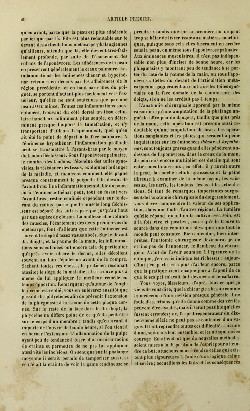 qu’en avant, parce que la peau est plus adhérente par ici que par là. Elle est plus redoutable sur le devant des articulations métacarpo-phalangiennes qu’ailleurs, attendu que là, elle devient très-faci- lement profonde, par suite de l’écartement des rubans de l’aponévrose. Les adhérences de la peau en préservent généralement le creux palmaire. Les inflammations des éminences thénar et hypothé- nar retenues en dedans par les adhérences de la région précédente, et en haut par celles du poi- gnet, se portent d’autant plus facilement vers l’ex- térieur, qu’elles ne sont soutenues que par une peau assez mince. Toutes ces inflammations sous- cutanées, trouvant du côté dorsal un tissu cellu- laire lamelleux infiniment plus souple, en déter- minent presque toujours la tuméfaction, et s’y transportent d’ailleurs fréquemment, quel qu’en ait été le point de départ à la face palmaire. A l’éminence hypothénar, l’inflammation profonde peut se transmettre à l’avant-bras par le moyen du tendon fléchisseur. Sous l’aponévrose palmaire, le nombre des tendons, l’étendue des toiles syno- viales, la résistance des tissus, expliquent le danger de la maladie, et montrent comment elle gagne presque constamment le poignet et le devant de l’avant-bras. Une inflammation semblable du pouce ou à l’éminence thénar peut, tout en fusant vers l’avanl-bras, rester confinée cependant sur le de- vant du radius, parce que le muscle long fléchis- seur est séparé des autres presque jusqu’au haut par une espèce de cloison. La mollesse et le volume des muscles, l’écartement des deux premiers os du métacarpe, font d’ailleurs que cette éminence est souvent le siège d’assez vastes abcès. Sur le devant des doigts, et la paume de la main, les inflamma- tions sous-cutanées ont encore cela de particulier qu’après avoir ulcéré le derme, elles décollent souvent au loin l’épiderme avant de le rompre. Sachant toutes ces choses, le praticien reconnaît aussitôt le siège de la maladie, et se trouve plus à même de lui appliquer le meilleur remède en temps opportun. Remarquant qu’autour de l’ongle le derme est replié, vous en enlèverez aussitôt que possible les phlyctènes afin de prévenir l’extension de la phlegmasie à la racine de cette plaque cor- née. Sur le reste de la face dorsale du doigt, la phlyctène ne diffère point de ce qu’elle peut être sur le corps d’un membre : tandis qu’en avant il importe de l’ouvrir de bonne heure, si l’on lient à en borner l’extension. L’inflammation de la pulpe ayant peu de tendance à fuser, doit inspirer moins de crainte et permettre de ne pas lui appliquer aussi vite les incisions. On sent que sur la phalange moyenne il serait permis de temporiser aussi, si ce n’était la crainte de voir la gaine tendineuse se prendre : tandis que sur la première on ne peut trop se hâter de livrer issue aux matières morbifi- ques, puisque sans cela elles fuseraient en arrière sous la peau, ou même sous l’aponévrose palmaire. Aux éminences musculaires, il n’est pas indispen- sable non plus d’inciser de bonne heure, car les phlegmasies y montrent peu de tendance à se por- ter du côté de la paume de la main, ou sous l’apo- névrose. Celles du devant de l’articulation méta- carpienne gagneraient au contraire les toiles syno- viales ou la face dorsale de la commissure des doigts, si on ne les arrêtait pas à temps. L’anatomie chirurgicale apprend par la même raison ici qu’une amputation de la phalange un- guéale offre peu de dangers, tandis que plus près de la main, cette opération est presque aussi re- doutable qu’une amputation de bras. Les opéra- tions sanglantes et les plaies qui seraient à peine inquiétantes sur les éminences thénar et hypothë- nar, sont toujours graves quand elles pénètrent au- dessous de l’aponévrose, dans le creux de la main. Je pourrais encore multiplier ces détails qui sont entièrement nouveaux; en effet, il y aurait outre la peau, la couche cellulo-graisseuse et la gaine fibreuse à examiner de la même façon, les vais- seaux, les nerfs, les tendons, les os et les articula- tions. Si tant de remarques importantes surgis- sentde l’anatomie chirurgicaledudoigtseulement, vous devez comprendre la valeur de ses applica- tions dans une foule d’autres régions. La lumière qu’elle répand, quand on la cultive avec soin, est à la fois vive et positive, parce qu’elle trouve sa source dans des conditions physiques que tout le monde peut constater. Bien entendue, bien inter- prétée, l’anatomie chirurgicale deviendra, je ne crains pas de l’annoncer, le flambeau du chirur- gien. Avant de l’avoir soumise à l'épreuve de la clinique, j’en avais indiqué les richesses : aujour- d’hui j’en parle avec plus d’ardeur encore, parce que la pratique vient chaque jour à l’appui de ce que le scalpel m’avait fait deviner sur le cadavre. Vous voyez, Messieurs, d’après tout ce que je viens de vous dire, que la chirurgie a besoin comme la médecine d’une révision presque générale. Une foule d’assertions qu’elle donne comme des vérités peuvent être exactes, mais il serait possible qu’elles fussent erronées; or, l’esprit régénérateur du dix- neuvième siècle ne peut pas se contenter d’un va- gue. Il faut reprendre toutes ces difficultés soit une à une, soit dans leur ensemble, et les attaquer avec courage. En attendant que de nouvelles méthodes soient mises à la disposition de l’espritpour attein- dre ce but, attachons-nous à rendre celles qui exis- tent plus rigoureuses à l’aide d’une logique calme et sévère; accueillons les faits et les conséquences