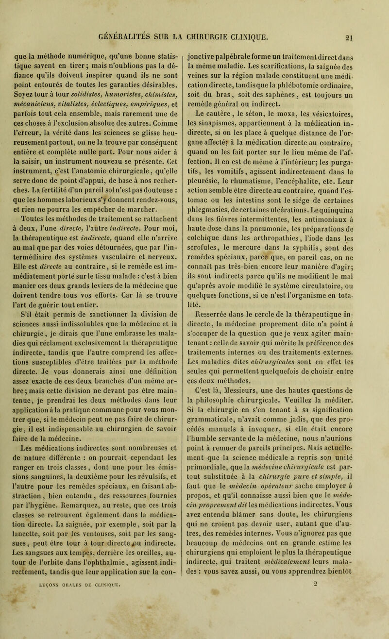 GÉNÉRALITÉS SUR LA que la méthode numérique, qu’une bonne statis- tique savent en tirer; mais n’oublions pas la dé- fiance qu’ils doivent inspirer quand ils ne sont point entourés de toutes les garanties désirables. Soyez tour à tour solidistes, humoristes, chimistes, mécaniciens, vitalistes, éclectiques, empiriques, et parfois tout cela ensemble, mais rarement une de ces choses à l’exclusion absolue des autres. Comme l’erreur, la vérité dans les sciences se glisse heu- reusement partout, on ne la trouve par conséquent entière et complète nulle part. Pour nous aider à la saisir, un instrument nouveau se présente. Cet instrument, c’est l’anatomie chirurgicale, qu’elle serve donc de point d’appui, de base à nos recher- ches. La fertilité d’un pareil sol n’estpas douteuse : que les hommes laborieux s’y donnent rendez-vous, et rien ne pourra les empêcher de marcher. Toutes les méthodes de traitement se rattachent à deux, l’une directe, Vautre indirecte. Pour moi, la thérapeutique est indirecte, quand elle n’arrive au mal que par des voies détournées, que par l’in- termédiaire des systèmes vasculaire et nerveux. Elle est directe au contraire, si le remède est im- médiatement porté sur le tissu malade : c’est à bien manier ces deux grands leviers de la médecine que doivent tendre tous vos efforts. Car là se trouve l’art de guérir tout entier. S’il était permis de sanctionner la division de sciences aussi indissolubles que la médecine et la chirurgie, je dirais que l’une embrasse les mala- dies qui réclament exclusivement la thérapeutique indirecte, tandis que l’autre comprend les affec- tions susceptibles d’être traitées par la méthode directe. Je vous donnerais ainsi une définition assez exacte de ces deux branches d’un même ar- bre; mais cette division ne devant pas être main- tenue, je prendrai les deux méthodes dans leur application à la pratique commune pour vous mon- trer que, si le médecin peut ne pas faire de chirur- gie, il est indispensable au chirurgien de savoir faire de la médecine. Les médications indirectes sont nombreuses et de nature différente : on pourrait cependant les ranger en trois classes, dont une pour les émis- sions sanguines, la deuxième pour les révulsifs, et l’autre pour les remèdes spéciaux, en faisant ab- straction , bien entendu, des ressources fournies par l’hygiène. Remarquez, au reste, que ces trois classes se retrouvent également dans la médica- tion directe. La saignée, par exemple, soit par la lancette, soit par les ventouses, soit par les sang- sues, peut être tour à tour directe .ou indirecte. Les sangsues aux tempes, derrière les oreilles, au- tour de l’orbite dans l’ophthalmie, agissent indi- rectement, tandis que leur application sur la con- jonctive palpébrale forme un traitementdircctdans la même maladie. Les scarifications, la saignée des veines sur la région malade constituent une médi- cation directe, tandisque la phlébotomie ordinaire, soit du bras, soit des saphènes, est toujours un remède général ou indirect. Le cautère, le séton, le moxa, les vésicatoires, les sinapismes, appartiennent à la médication in- directe, si on les place à quelque distance de l’or- gane affecté; à la médication directe au contraire, quand on les fait porter sur le lieu même de l’af- fection. Il en est de même à l’intérieur; les purga- tifs, les vomitifs, agissent indirectement dans la pleurésie, le rhumatisme, l’encéphalite, etc. Leur action semble être directe au contraire, quand l’es- tomac ou les intestins sont le siège de certaines phlegmasies, decertaines ulcérations. Lequinquina dans les fièvres intermittentes, les antimoniaux à haute dose dans la pneumonie, les préparations de colchique dans les arthropathies, l’iode dans les scrofules, le mercure dans la syphilis, sont des remèdes spéciaux, parce que, en pareil cas, on ne connaît pas très-bien encore leur manière d’agir; ils sont indirects parce qu’ils ne modifient le mal qu’après avoir modifié le système circulatoire, ou quelques fonctions, si ce n’est l’organisme en tota- lité. Resserrée dans le cercle de la thérapeutique in- directe, la médecine proprement dite n’a point à s’occuper de la question que je veux agiter main- tenant : celle de savoir qui mérite la préférence des traitements internes ou des traitements externes. Les maladies dites chirurgicales sont en effet les seules qui permettent quelquefois de choisir entre ces deux méthodes. C’est là, Messieurs, une des hautes questions de la philosophie chirurgicale. Veuillez la méditer. Si la chirurgie en s’en tenant à sa signification grammaticale, n’avait comme jadis, que des pro- cédés manuels à invoquer, si elle était encore l’humble servante de la médecine, nous n’aurions point à remuer de pareils principes. Mais actuelle- ment que la science médicale a repris son unité primordiale, que la médecine chirurgicale est par- tout substituée à la chirurgie pure et simple, il faut que le médecin opérateur sache employer à propos, et qu’il connaisse aussi bien que le méde- cin proprement dit les médications indirectes. Vous avez entendu blâmer sans doute, les chirurgiens qui ne croient pas devoir user, autant que d’au- tres, des remèdes internes. Vous n’ignorez pas que beaucoup de médecins ont en grande estime les chirurgiens qui emploient le plus la thérapeutique indirecte, qui traitent médicalement leurs mala- des : vous savez aussi, ou vous apprendrez bientôt LEÇONS ORALES DE CLINIQUE.