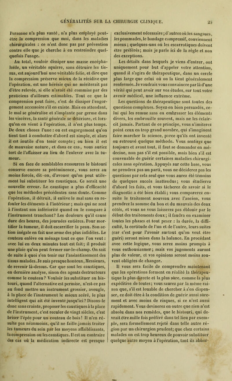 Personne n’a plus vanté, n’a plus employé peut- être la compression que moi, dans les maladies chirurgicales : ce n’est donc pas par prévention contre elle que je cherche à en restreindre quel- quefois l’usage. Au total, vouloir dissiper une masse encépha- loïde, un véritable squirre, sans détruire les tis- sus, est aujourd’hui une véritable folie, et dire que la compression préserve mieux de la récidive que l’opération, est une hérésie qui ne mériterait pas d’être relevée, si elle n’avait été commise par des praticiens d’ailleurs estimables. Tout ce que la compression peut faire, c’est de dissiper l’engor- gement accessoire s’il en existe. Mais en attendant, le mal se généralise et s’implante par germe dans les viscères, la santé générale se détériore, et lors- qu’on en vient à l’opération, il n’est plus temps. De deux choses l’une : ou cet engorgement qu’on tient tant à combattre d’abord est simple, et alors il est inutile d’en tenir compte; ou bien il est de mauvaise nature, et dans ce cas, vous auriez tort de l’affaisser au lieu de l’enlever avec la tu- meur. Si en face de semblables ressources le bistouri conserve encore sa prééminence, vous serez au moins forcés, dit-on, d’avouer qu’on peut utile- ment lui substituer les caustiques. Ce serait une nouvelle erreur. Le caustique a plus d’efficacité que les méthodes précédentes sans doute. Comme l’opération, il détruit, il enlève le mal sans en re- fouler les éléments à l’intérieur ; mais qui ne sent à l’instant son infériorité quand on le compare à l’instrument tranchant? Les douleurs qu’il cause dure des heures, des journées entières. Pour mor- tifier la tumeur, il doit escarrifier la peau. Son ac- tion inégale en fait une arme des plus infidèles. Le couteau enlève ou ménage tout ce que l’on veut : avec lui en deux minutes tout est fait; il produit une plaie qu’on peut fermer sur-le-champ. On sait de suite à quoi s’en tenir sur l’anéantissement des tissus malades. Je suis presque honteux, Messieurs, de revenir là-dessus. Car que sont les caustiques, en dernière analyse, sinon des agents destructeurs comme le couteau? Vouloir les substituer au bis- touri, quand l’alternative est permise, n’est-ce pas au fond mettre un instrument grossier, aveugle, à la place de l’instrument le mieux acéré, le plus intelligent qui ait été inventé jusqu’ici? Disons-le donc sans crainte, proposer les caustiques à la place de l’instrument, c’est reculer de vingt siècles, c’est briser l’épée pour un couteau de bois ! Il n’en ré- sulte pas néanmoins, qu’il ne faille jamais traiter les tumeurs du sein par les moyens affaiblissants, la compression ou les caustiques. Il est au contraire des cas où la médication indirecte est presque 2iî exclusivement nécessaire ; d'autres où les sangsues, les pommades, le bandage compressif, conviennent mieux; quelques-uns où les escarrotiques doivent être préférés; mais je parle ici de la règle et non des exceptions. Les détails dans lesquels je viens d’entrer, ont uniquement pour but d’appeler votre attention, quand il s’agira de thérapeutique, dans un cercle plus large que celui où on la tient généralement renfermée. Je voudrais vous convaincre par là d’une vérité qui peut avoir sur vos études, sur tout votre avenir médical, une influence extrême. Les questions de thérapeutique sont toutes des questions complexes. Soyez-en bien persuadés, ce- lui qui les remue sans en embrasser les éléments divers, les embrouille souvent, mais ne les éclair- cit jamais. Partant de ce principe, vous n’imiterez point ceux en trop grand nombre, qui s’imaginent faire marcher la science, parce qu’ils ont inventé ou retrouvé quelque méthode. Vous sentirez que toujours et avant tout, il faut se demander en mé- decine, non pas s’il est possible, mais bien s’il est convenable de guérir certaines maladies chirurgi- cales sans opération. Appuyés sur cette base, vous ne prendrez pas un parti, vous ne déciderez pas les questions par cela seul que vous aurez été témoins de quelques succès inattendus; vous étudierez d’abord les faits, et vous tâcherez de savoir si le diagnostic a été bien établi; vous comparerez en- suite le traitement nouveau avec l’ancien, vous prendrez la somme du bon et du mauvais des deux côtés, et vous ne vous laisserez pas éblouir par le début des traitements doux ; il faudra en examiner toutes les phases et tout peser : la durée, la diffi- culté, la certitude de l’un et de l’autre, leurs suites (car c’est pour l’avenir surtout qu’on veut être guéri) seront mises dans la balance. En procédant avec cette logique, vous serez moins prompts à vous enthousiasmer; mais vos jugements auront plus de valeur, et vos opinions seront moins sou- vent obligées de changer. Il vous sera facile de comprendre maintenant que les opérations forment en réalité la thérapeu- tique la plus directe et la plus sûre, comme la plus expéditive de toutes; vous saurez par la même rai- son que, s’il est louable de chercher à s’en dispen- ser, ce doit être à la condition de guérir aussi sûre- ment et avec moins de risques, si ce n’est aussi rapidement. Vous devinerez en outre que rien n’est absolu dans nos remèdes, que le bistouri, qui de- vrait être mille fois préféré dans tel lieu par exem- ple, sera formellement rejeté dans telle autre ré- gion par un chirurgien prudent; que chez certains malades on est trop heureux de pouvoir substituer quelque autre moyen à l’opération, tant ils abhor-