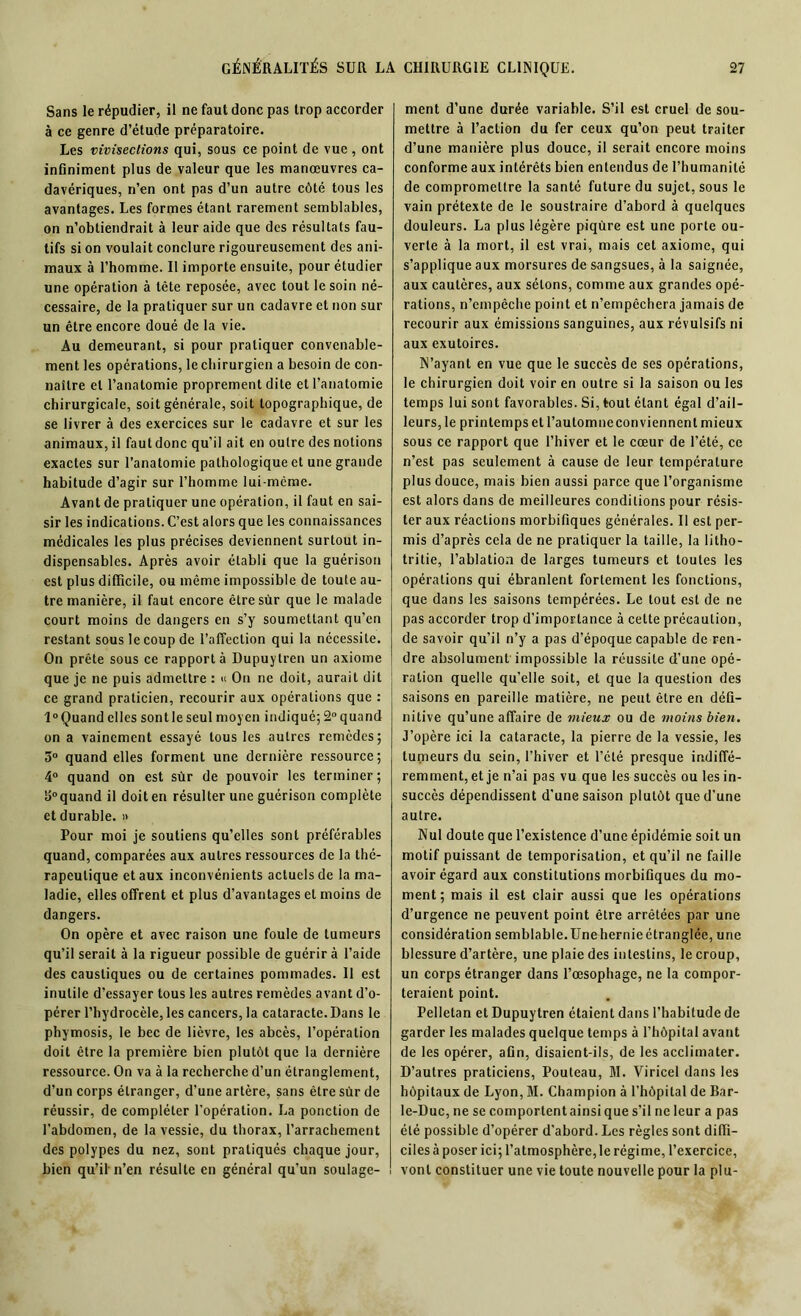 Sans le répudier, il ne faut donc pas trop accorder à ce genre d’étude préparatoire. Les vivisections qui, sous ce point de vue , ont infiniment plus de valeur que les manœuvres ca- davériques, n’en ont pas d’un autre côté tous les avantages. Les formes étant rarement semblables, on n’obtiendrait à leur aide que des résultats fau- tifs si on voulait conclure rigoureusement des ani- maux à l’homme. Il importe ensuite, pour étudier une opération à tête reposée, avec tout le soin né- cessaire, de la pratiquer sur un cadavre et non sur un être encore doué de la vie. Au demeurant, si pour pratiquer convenable- ment les opérations, le chirurgien a besoin de con- naître et l’anatomie proprement dite et l’anatomie chirurgicale, soit générale, soit topographique, de se livrer à des exercices sur le cadavre et sur les animaux, il faut donc qu’il ait en outre des notions exactes sur l’anatomie pathologique et une grande habitude d’agir sur l’homme lui-même. Avant de pratiquer une opération, il faut en sai- sir les indications. C’est alors que les connaissances médicales les plus précises deviennent surtout in- dispensables. Après avoir établi que la guérison est plus difficile, ou même impossible de toute au- tre manière, il faut encore êtresùr que le malade court moins de dangers en s’y soumettant qu’en restant sous le coup de l’affection qui la nécessite. On prête sous ce rapporta Dupuytren un axiome que je ne puis admettre : « On ne doit, aurait dit ce grand praticien, recourir aux opérations que : 1° Quand elles sont le seul moyen indiqué; 2° quand on a vainement essayé tous les autres remèdes; 3° quand elles forment une dernière ressource; 4° quand on est sûr de pouvoir les terminer; 3°quand il doit en résulter une guérison complète et durable. » Pour moi je soutiens qu’elles sont préférables quand, comparées aux autres ressources de la thé- rapeutique et aux inconvénients actuels de la ma- ladie, elles offrent et plus d’avantages et moins de dangers. On opère et avec raison une foule de tumeurs qu’il serait à la rigueur possible de guérir à l’aide des caustiques ou de certaines pommades. 11 est inutile d’essayer tous les autres remèdes avant d’o- pérer l’hydrocèle, les cancers, la cataracte. Dans le phymosis, le bec de lièvre, les abcès, l’opération doit être la première bien plutôt que la dernière ressource. On va à la recherche d’un étranglement, d’un corps étranger, d’une artère, sans être sûr de réussir, de compléter l'opération. La ponction de l'abdomen, de la vessie, du thorax, l’arrachement des polypes du nez, sont pratiqués chaque jour, bien qu’il n’en résulte en général qu’un soulage- ment d’une durée variable. S’il est cruel de sou- mettre à l’action du fer ceux qu’on peut traiter d’une manière plus douce, il serait encore moins conforme aux intérêts bien entendus de l’humanité de compromettre la santé future du sujet, sous le vain prétexte de le soustraire d’abord à quelques douleurs. La plus légère piqûre est une porte ou- verte à la mort, il est vrai, mais cet axiome, qui s’applique aux morsures de sangsues, à la saignée, aux cautères, aux sétons, comme aux grandes opé- rations, n’empêche point et n’empêchera jamais de recourir aux émissions sanguines, aux révulsifs ni aux exutoires. N’ayant en vue que le succès de ses opérations, le chirurgien doit voir en outre si la saison ou les temps lui sont favorables. Si, tout étant égal d’ail- leurs, le printemps et l’automneconviennent mieux sous ce rapport que l’hiver et le cœur de l’été, ce n’est pas seulement à cause de leur température plus douce, mais bien aussi parce que l’organisme est alors dans de meilleures conditions pour résis- ter aux réactions morbifiques générales. Il est per- mis d’après cela de ne pratiquer la taille, la litho- tritie, l’ablation de larges tumeurs et toutes les opérations qui ébranlent fortement les fonctions, que dans les saisons tempérées. Le tout est de ne pas accorder trop d’importance à celte précaution, de savoir qu’il n’y a pas d’époque capable de ren- dre absolument impossible la réussite d’une opé- ration quelle qu'elle soit, et que la question des saisons en pareille matière, ne peut être en défi- nitive qu’une affaire de mieux ou de moins bien. J’opère ici la cataracte, la pierre de la vessie, les tumeurs du sein, l’hiver et l’été presque indiffé- remment, et je n’ai pas vu que les succès ou les in- succès dépendissent d'une saison plutôt que d'une autre. Nul doute que l’existence d’une épidémie soit un motif puissant de temporisation, et qu’il ne faille avoir égard aux constitutions morbifiques du mo- ment; mais il est clair aussi que les opérations d’urgence ne peuvent point être arrêtées par une considération semblable.Unehernieétranglée, une blessure d’artère, une plaie des intestins, le croup, un corps étranger dans l’œsophage, ne la compor- teraient point. Pelletan et Dupuytren étaient dans l’habitude de garder les malades quelque temps à l’hôpital avant de les opérer, afin, disaient-ils, de les acclimater. D’autres praticiens, Pouteau, M. Viricel dans les hôpitaux de Lyon, M. Champion à l’hôpital de Bar- le-Duc, ne se comportent ainsi que s’il ne leur a pas été possible d’opérer d’abord. Les règles sont diffi- ciles à poser ici; l’atmosphère, le régime, l’exercice, vont constituer une vie toute nouvelle pour la plu-