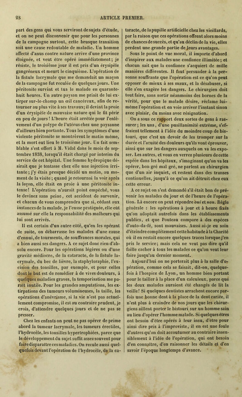 part des gens qui vous serviront de sujets d’étude, et on ne peut disconvenir que pour les personnes de la campagne surtout, cette brusque transition soit une cause redoutable de maladie. Un homme affecté d’anus contre nature arrive d’une province éloignée, et veut être opéré immédiatement; je résiste, le troisième jour il est pris d’un érysipèle gangréneux et meurt le cinquième. L’opération de la fistule lacrymale que me demandait un maçon de la campagne fut reculée de quelques jours. Une péritonite survint et tua le malade en quarante- huit heures. Un autre paysan me priait de lui ex- tirper sur-le-champ un œil cancéreux, afin de re- tourner au plus vite à ses travaux; il devint la proie d’un érysipèle de mauvaise nature qui le fit périr en peu de jours ! L’heure était arrêtée pour l’enlè- vement d’un polype de l’utérus chez une paysanne d’ailleurs bien portante. Tous les symptômes d’une violente péritonite se montrèrent le matin même, et la mort eut lieu le troisième jour. Un fait sem- blable s’est offert à M. Vidal dans le mois de sep- tembre 1838, lorsqu’il était chargé par intérim du service de cet hôpital. Une femme hydropique dé- sirait que je tentasse chez elle une injection irri- tante; j’y étais presque décidé un matin, au mo- ment de la visite ; quand je retournai la voir après la leçon, elle était en proie à une péritonite in- tense! L’opération n’aurait point empêché, vous le devinez sans peine, cet accident de survenir, et chacun de vous comprendra que si, cédant aux instancesde la malade, je l’eusse pratiquée,elle eût assumé sur elle la responsabilité des malheurs qui lui sont arrivés. Il est certain d’un autre côté, qu’en les opérant de suite, on débarrasse les malades d’une cause d’ennui, de tourments, de souffrances morales, qui a bien aussi ses dangers. A ce sujet donc rien d’ab- solu encore. Pour les opérations légères ou d’une gravité médiocre, de la cataracte, de la fistule la- crymale, du bec de lièvre, la staphyloraphie, l’ex- cision des tonsilles, par exemple, et pour celles dont le but est de remédier à de vives douleurs, à quelques maladies graves, la temporisation me pa- raît inutile. Pour les grandes amputations, les ex- tirpations des tumeurs volumineuses, la taille, les opérations d’anévrisme, si la vie n’est pas actuel- lement compromise, il est au contraire prudent, je crois, d’attendre quelques jours et de ne pas se presser. Chez les enfants on peut ne pas opérer de prime abord la tumeur lacrymale, les tumeurs érectiles, l’hydrocèle, les tonsilles hypertrophiées, parce que le développement du sujet suffit assez souvent pour fairedisparaîtrecesmaladics.On recule aussi quel- quefois devant l’opération de l’hydrocèle, de la ca- taracte, de la pupille artificielle chez les vieillards, par la raison que ces opérations offrent alors moins de chances de succès, et qu’au déclin de la vie, elles perdent une grande partie de leurs avantages. Sous le point de vue moral, il importe d’abord d’inspirer aux malades une confiance illimitée ; et chacun sait que la confiance s’acquiert de mille manières différentes. Il faut persuader à la per- sonne souffrante que l’opération est ce qu’on peut opposer de mieux à ses maux, et la désabuser, si elle s’en exagère les dangers. Le chirurgien doit tout faire, sans sortir néanmoins des bornes de la vérité, pour que le malade désire, réclame lui- même l’opération et en voie arriver l’instant sinon avec plaisir, du moins avec résignation. On a sous ce rapport deux sortes de gens à ras- surer; les uns, d’une pusillanimité extrême, s’ef- fraient tellement à l’idée du moindre coup de bis- touri, que c’est un devoir de les tromper sur la durée et l’acuité des douleurs qu’ils vont éprouver, ainsi que sur les dangers auxquels on va les expo- ser. Les autres, et vous en verrez plusieurs decette espèce dans les hôpitaux, s’imaginant qu’on va les opérer, bon gré mal gré, ne parlent au chirurgien que d’un air inquiet, et restent dans des transes continuelles, jusqu’à ce qu’on ait détruit chez eux cette erreur. A ce sujet on s’est demandé s’il était bon de pré- venir les malades du jour et de l’heure de l’opéra- tion. Là encore on peut répondre oui et non. Règle générale : les opérations à jour et à heure fixés qu’on adoptait autrefois dans les établissements publics, et que Pouteau compare à des espèces d’auto-da-fé, sont mauvaises. Aussi ai-je eu soin d’éteindre complètement celte habitude à la Charité où il en restait encore quelques traces lorsque j’en pris le service; mais cela ne veut pas dire qu’il faille cacher à tous les malades ce qu’on veut leur faire jusqu’au dernier moment. Aujourd’hui on ne porterait plus à la salle d’o- pération, comme cela se faisait, dit-on, quelque- fois à l’hospice de Lyon, un homme bien portant pour le tailler à la place d’un calculeux, parce que les deux malades auraient été changés de lit la veille! Si quelques dentistes arrachent encore par- fois une bonne dent à la place de la dent cariée, il n’est plus à craindre de nos jours que les chirur- giens aillent porter le bistouri sur un homme sain au lieu d’opérer l’homme malade. Si quelques êtres ont besoin d’être opérés à leur insu, d’être pour ainsi dire pris à l’improviste, il en est une foule d’autres qu’on doit accoutumer au contraire insen- siblement à l’idée de l’opération, qui ont besoin d’en connaître, d’en raisonner les détails et d’en savoir l’époque longtemps d’avance.