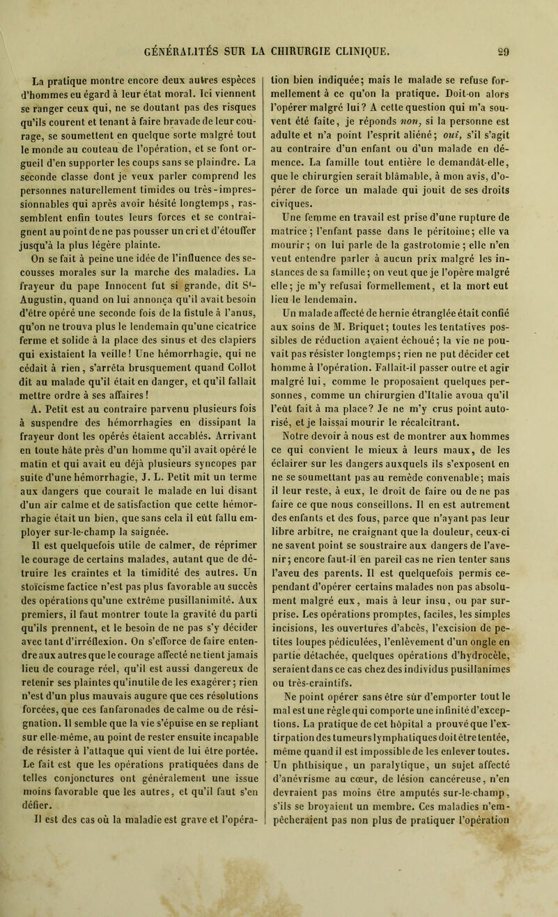 GÉNÉRALITÉS SUR LA La pratique montre encore deux autres espèces d’hommes eu égard à leur état moral. Ici viennent se ranger ceux qui, ne se doutant pas des risques qu’ils courent et tenant à faire bravade de leur cou- rage, se soumettent en quelque sorte malgré tout le monde au couteau de l’opération, et se font or- gueil d’en supporter les coups sans se plaindre. La seconde classe dont je veux parler comprend les personnes naturellement timides ou très-impres- sionnables qui après avoir hésité longtemps, ras- semblent enfin toutes leurs forces et se contrai- gnent au point de ne pas pousser un cri et d’étouffer jusqu’à la plus légère plainte. On se fait à peine une idée de l’influence des se- cousses morales sur la marche des maladies. La frayeur du pape Innocent fut si grande, dit S1- Augustin, quand on lui annonça qu’il avait besoin d’être opéré une seconde fois de la fistule à l’anus, qu’on ne trouva plus le lendemain qu’une cicatrice ferme et solide à la place des sinus et des clapiers qui existaient la veille! Une hémorrhagie, qui ne cédait à rien, s’arrêta brusquement quand Col lot dit au malade qu’il était en danger, et qu’il fallait mettre ordre à ses affaires ! A. Petit est au contraire parvenu plusieurs fois à suspendre des hémorrhagies en dissipant la frayeur dont les opérés étaient accablés. Arrivant en toute hâte près d’un homme qu’il avait opéré le matin et qui avait eu déjà plusieurs syncopes par suite d’une hémorrhagie, J. L. Petit mit un terme aux dangers que courait le malade en lui disant d’un air calme et de satisfaction que cette hémor- rhagie était un bien, que sans cela il eût fallu em- ployer sur-le-champ la saignée. Il est quelquefois utile de calmer, de réprimer le courage de certains malades, autant que de dé- truire les craintes et la timidité des autres. Un stoïcisme factice n’est pas plus favorable au succès des opérations qu’une extrême pusillanimité. Aux premiers, il faut montrer toute la gravité du parti qu’ils prennent, et le besoin de ne pas s’y décider avec tant d’irréflexion. On s’efforce de faire enten- dre aux autres que le courage affecté ne tient jamais lieu de courage réel, qu’il est aussi dangereux de retenir ses plaintes qu’inutile de les exagérer ; rien n’est d’un plus mauvais augure que ces résolutions forcées, que ces fanfaronades de calme ou de rési- gnation. 11 semble que la vie s’épuise en se repliant sur elle-même, au point de rester ensuite incapable de résister à l’attaque qui vient de lui être portée. Le fait est que les opérations pratiquées dans de telles conjonctures ont généralement une issue moins favorable que les autres, et qu’il faut s’en défier. Il est des cas où la maladie est grave et l’opéra- CHIRURGIE CLINIQUE. 29 tion bien indiquée; mais le malade se refuse for- mellement à ce qu’on la pratique. Doit-on alors l’opérer malgré lui? A cette question qui m’a sou- vent été faite, je réponds non, si la personne est adulte et n’a point l’esprit aliéné ; oui, s’il s’agit au contraire d’un enfant ou d’un malade en dé- mence. La famille tout entière le demandât-elle, que le chirurgien serait blâmable, à mon avis, d’o- pérer de force un malade qui jouit de ses droits civiques. Une femme en travail est prise d’une rupture de matrice; l’enfant passe dans le péritoine; elle va mourir; on lui parle de la gastrotomie; elle n’en veut entendre parler à aucun prix malgré les in- stances de sa famille ; on veut que je l’opère malgré elle; je m’y refusai formellement, et la mort eut lieu le lendemain. Un malade affecté de hernie étranglée était confié aux soins de M. Briquet; toutes les tentatives pos- sibles de réduction avaient échoué; la vie ne pou- vait pas résister longtemps; rien ne put décider cet homme à l’opération. Fallait-il passer outre et agir malgré lui, comme le proposaient quelques per- sonnes, comme un chirurgien d’Italie avoua qu’il l’eùt fait à ma place? Je ne m’y crus point auto- risé, et je laissai mourir le récalcitrant. Notre devoir à nous est de montrer aux hommes ce qui convient le mieux à leurs maux, de les éclairer sur les dangers auxquels ils s’exposent en ne se soumettant pas au remède convenable; mais il leur reste, à eux, le droit de faire ou de ne pas faire ce que nous conseillons. Il en est autrement des enfants et des fous, parce que n’ayant pas leur libre arbitre, ne craignant que la douleur, ceux-ci ne savent point se soustraire aux dangers de l’ave- nir; encore faut-il en pareil cas ne rien tenter sans l’aveu des parents. Il est quelquefois permis ce- pendant d’opérer certains malades non pas absolu- ment malgré eux, mais à leur insu, ou par sur- prise. Les opérations promptes, faciles, les simples incisions, les ouvertures d’abcès, l’excision de pe- tites loupes pédiculées, l’enlèvement d’un ongle en partie détachée, quelques opérations d’hydrocèle, seraientdansce cas chez des individus pusillanimes ou très-craintifs. Ne point opérer sans être sûr d’emporter tout le mal est une règle qui comporte une infinité d’excep- tions. La pratique de cet hôpital a prouvéque l’ex- tirpation des tumeurs lymphatiques doit être tentée, même quand il est impossible de les enlever toutes. Un phthisique, un paralytique, un sujet affecté d’anévrisme au cœur, de lésion cancéreuse, n’en devraient pas moins être amputés sur-le-champ, s’ils se broyaient un membre. Ces maladies n’em- pêcheraient pas non plus de pratiquer l’opération