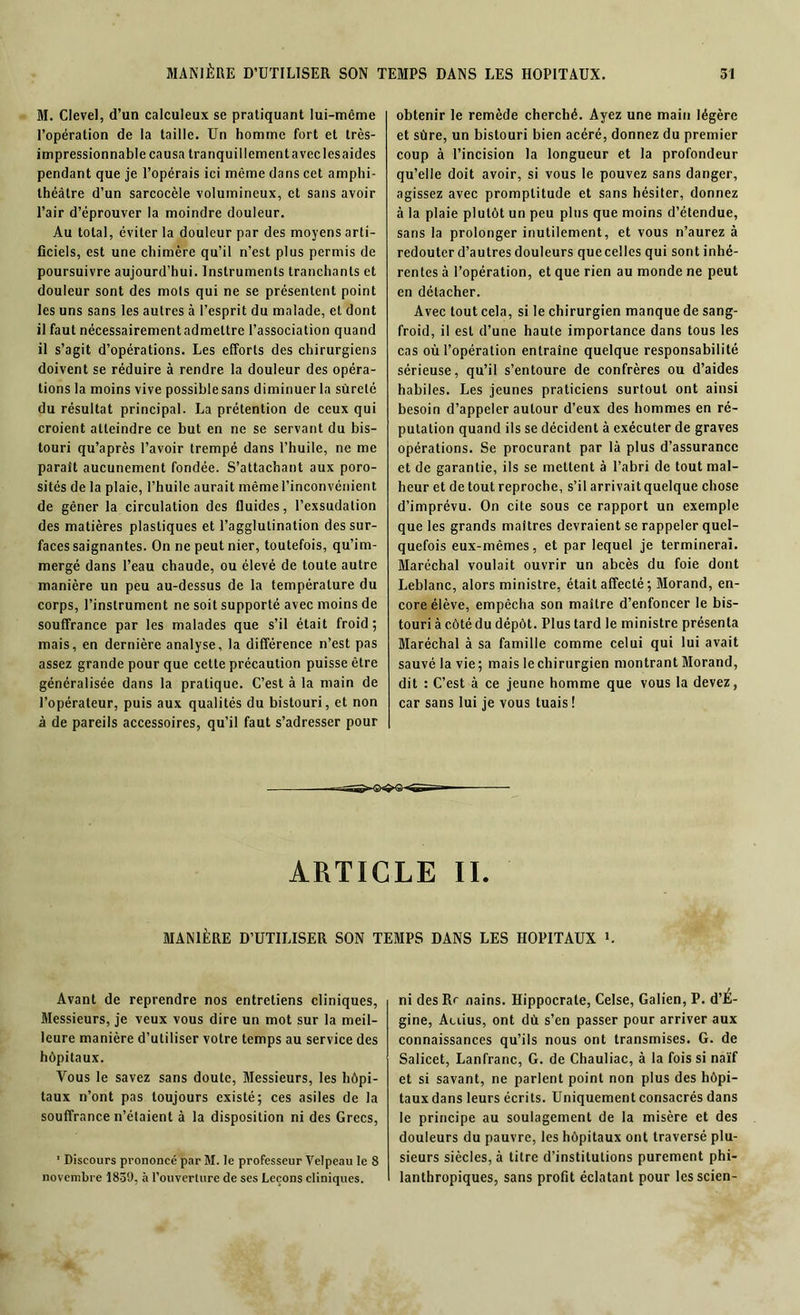 M. Clevel, d’un calculeux se pratiquant lui-même l’opération de la taille. Un homme fort et très- impressionnable causa tranquillementaveclesaides pendant que je l’opérais ici même dans cet amphi- théâtre d’un sarcocèle volumineux, et sans avoir l’air d’éprouver la moindre douleur. Au total, éviter la douleur par des moyens arti- ficiels, est une chimère qu’il n’est plus permis de poursuivre aujourd’hui. Instruments tranchants et douleur sont des mots qui ne se présentent point les uns sans les autres à l’esprit du malade, et dont il faut nécessairementadmettre l’association quand il s’agit d’opérations. Les efforts des chirurgiens doivent se réduire à rendre la douleur des opéra- tions la moins vive possible sans diminuer la sûreté du résultat principal. La prétention de ceux qui croient atteindre ce but en ne se servant du bis- touri qu’après l’avoir trempé dans l’huile, ne me parait aucunement fondée. S’attachant aux poro- sités de la plaie, l’huile aurait même l’inconvénient de gêner la circulation des fluides, l’exsudation des matières plastiques et l’agglutination des sur- faces saignantes. On ne peut nier, toutefois, qu’im- mergé dans l’eau chaude, ou élevé de toute autre manière un peu au-dessus de la température du corps, l’instrument ne soit supporté avec moins de souffrance par les malades que s’il était froid; mais, en dernière analyse, la différence n’est pas assez grande pour que cette précaution puisse être généralisée dans la pratique. C’est à la main de l’opérateur, puis aux qualités du bistouri, et non à de pareils accessoires, qu’il faut s’adresser pour obtenir le remède cherché. Ayez une main légère et sûre, un bistouri bien acéré, donnez du premier coup à l’incision la longueur et la profondeur qu’elle doit avoir, si vous le pouvez sans danger, agissez avec promptitude et sans hésiter, donnez à la plaie plutôt un peu plus que moins d’étendue, sans la prolonger inutilement, et vous n’aurez à redouter d’autres douleurs que celles qui sont inhé- rentes à l’opération, et que rien au monde ne peut en détacher. Avec tout cela, si le chirurgien manque de sang- froid, il est d’une haute importance dans tous les cas où l’opération entraîne quelque responsabilité sérieuse, qu’il s’entoure de confrères ou d’aides habiles. Les jeunes praticiens surtout ont ainsi besoin d’appeler autour d’eux des hommes en ré- putation quand ils se décident à exécuter de graves opérations. Se procurant par là plus d’assurance et de garantie, ils se mettent à l’abri de tout mal- heur et de tout reproche, s’il arrivait quelque chose d’imprévu. On cite sous ce rapport un exemple que les grands maîtres devraient se rappeler quel- quefois eux-mêmes, et par lequel je terminerai. Maréchal voulait ouvrir un abcès du foie dont Leblanc, alors ministre, était affecté ; Morand, en- core élève, empêcha son maître d’enfoncer le bis- touri à côté du dépôt. Plus tard le ministre présenta Maréchal à sa famille comme celui qui lui avait sauvé la vie; mais le chirurgien montrant Morand, dit : C’est à ce jeune homme que vous la devez, car sans lui je vous tuais ! ARTICLE II. MANIÈRE D’UTILISER SON TEMPS DANS LES HOPITAUX L Avant de reprendre nos entretiens cliniques, Messieurs, je veux vous dire un mot sur la meil- leure manière d’utiliser votre temps au service des hôpitaux. Vous le savez sans doute, Messieurs, les hôpi- taux n’ont pas toujours existé; ces asiles de la souffrance n’étaient à la disposition ni des Grecs, 1 Discours prononcé par M. le professeur Velpeau le 8 novembre 1839, à l’ouverture de ses Leçons cliniques. ni desRr nains. Hippocrate, Celse, Galien, P. d’È- gine, Aciius, ont dû s’en passer pour arriver aux connaissances qu’ils nous ont transmises. G. de Salicet, Lanfranc, G. de Chauliac, à la fois si naïf et si savant, ne parlent point non plus des hôpi- taux dans leurs écrits. Uniquement consacrés dans le principe au soulagement de la misère et des douleurs du pauvre, les hôpitaux ont traversé plu- sieurs siècles, à titre d’institutions purement phi- lanthropiques, sans profit éclatant pour lcsscien-
