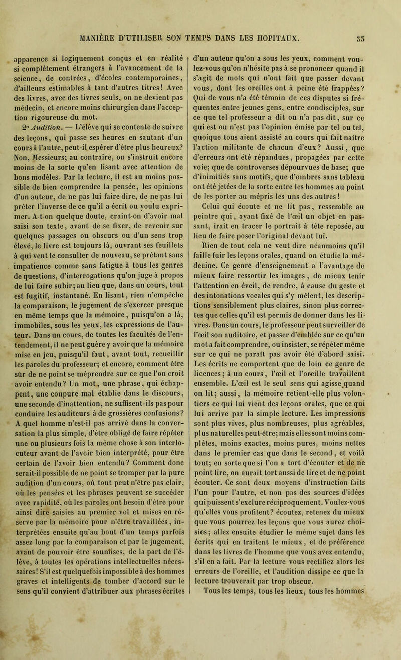 apparence si logiquement conçus et en réalité si complètement étrangers à l’avancement de la science, de contrées, d’écoles contemporaines, d’ailleurs estimables à tant d’autres titres! Avec des livres, avec des livres seuls, on ne devient pas médecin, et encore moins chirurgien dans l’accep- tion rigoureuse du mot. 2° Audition. — L’élève qui se contente de suivre des leçons, qui passe ses heures en sautant d’un cours à l’autre, peut-il espérer d’être plus heureux? Non, Messieurs; au contraire, on s’instruit encore moins de la sorte qu’en lisant avec attention de bons modèles. Par la lecture, il est au moins pos- sible de bien comprendre la pensée, les opinions d’un auteur, de ne pas lui faire dire, de ne pas lui prêter l’inverse de ce qu’il a écrit ou voulu expri- mer. A-t-on quelque doute, craint-on d’avoir mal saisi son texte, avant de se fixer, de revenir sur quelques passages ou obscurs ou d’un sens trop élevé, le livre est toujours là, ouvrant ses feuillets à qui veut le consulter de nouveau, se prêtant sans impatience comme sans fatigue à tous les genres de questions, d’interrogations qu’on jugea propos de lui faire subir;au lieu que, dans un cours, tout est fugitif, instantané. En lisant, rien n’empêche la comparaison, le jugement de s’exercer presque en même temps que la mémoire, puisqu’on a là, immobiles, sous les yeux, les expressions de l’au- teur. Dans un cours, de toutes les facultés de l’en- tendement, il ne peut guère y avoir que la mémoire mise en jeu, puisqu’il faut, avant tout, recueillir les paroles du professeur; et encore, comment être sùr de ne point se méprendre sur ce que Ton croit avoir entendu? Un mot, une phrase, qui échap- pent, une coupure mal établie dans le discours, une seconde d’inattention, ne suffisent-ils pas pour conduire les auditeurs à de grossières confusions? A quel homme n’est-il pas arrivé dans la conver- sation la plus simple, d’être obligé de faire répéter une ou plusieurs fois la même chose à son interlo- cuteur avant de l’avoir bien interprété, pour être certain de l’avoir bien entendu? Comment donc serait-il possible de ne point se tromper par la pure audition d’un cours, où tout peut n’être pas clair, où les pensées et les phrases peuvent se succéder avec rapidité, où les paroles ont besoin d’être pour ainsi dire saisies au premier vol et mises en ré- serve par la mémoire pour n’être travaillées, in- terprétées ensuite qu’au bout d’un temps parfois assez long par la comparaison et par le jugement, avant de pouvoir être sounlises, de la part de l’é- lève, à toutes les opérations intellectuelles néces- saires! S’il est quelquefois impossible à des hommes graves et intelligents de tomber d’accord sur le sens qu’il convient d’attribuer aux phrases écrites d’un auteur qu’on a sous les yeux, comment vou- lez-vous qu’on n’hésite pas à se prononcer quand il s’agit de mots qui n’ont fait que passer devant vous, dont les oreilles ont à peine été frappées? Qui de vous n’a été témoin de ces disputes si fré- quentes entre jeunes gens, entre condisciples, sur ce que tel professeur a dit ou n’a pas dit, sur ce qui est ou n’est pas l’opinion émise par tel ou tel, quoique tous aient assisté au cours qui fait naître l’action militante de chacun d’eux? Aussi, que d’erreurs ont été répandues, propagées par cette voie; que de controverses dépourvues de base; que d’inimitiés sans motifs, que d’ombres sans tableau ont été jetées de la sorte entre les hommes au point de les porter au mépris les uns des autres ! Celui qui écoute et ne lit pas, ressemble au peintre qui, ayant fixé de l’œil un objet en pas- sant, irait en tracer le portrait à tête reposée, au lieu de faire poser l’original devant lui. Rien de tout cela ne veut dire néanmoins qu’il faille fuir les leçons orales, quand on étudie la mé- decine. Ce genre d’enseignement a l’avantage de mieux faire ressortir les images , de mieux tenir l’attention en éveil, de rendre, à cause du geste et des intonations vocales qui s’y mêlent, les descrip- tions sensiblement plus claires, sinon plus correc- tes quecellesqu’il est permis de donner dans les li- vres. Dansun cours, le professeur peutsurveiller de l’œil son auditoire, et passer d’emblée sur ce qu’un mot a fait comprendre, ou insister, se répéter même sur ce qui ne paraît pas avoir été d’-abord saisi. Les écrits ne comportent que de loin ce genre de licences; à un cours, l’œil et l’oreille travaillent ensemble. L’œil est le seul sens qui agisse.quand on lit; aussi, la mémoire retient-elle plus volon- tiers ce qui lui vient des leçons orales, que ce qui lui arrive par la simple lecture. Les impressions sont plus vives, plus nombreuses, plus agréables, plus naturelles peut-être; mais elles sont moins com- plètes, moins exactes, moins pures, moins nettes dans le premier cas que dans le second, et voilà tout; en sorte que si l’on a tort d’écouter et de ne point lire, on aurait tort aussi de lire et de ne point écouler. Ce sont deux moyens d’instruction faits l’un pour l’autre, et non pas des sources d’idées qui puissent s’exclure réciproquement. Voulez-vous qu’elles vous profitent? écoutez, retenez du mieux que vous pourrez les leçons que vous aurez choi- sies; allez ensuite étudier le même sujet dans les écrits qui en traitent le mieux, et de préférence dans les livres de l’homme que vous avez entendu, s’il en a fait. Par la lecture vous rectifiez alors les erreurs de l’oreille, et l’audition dissipe ce que la lecture trouverait par trop obscur. Tous les temps, tous les lieux, tous les hommes