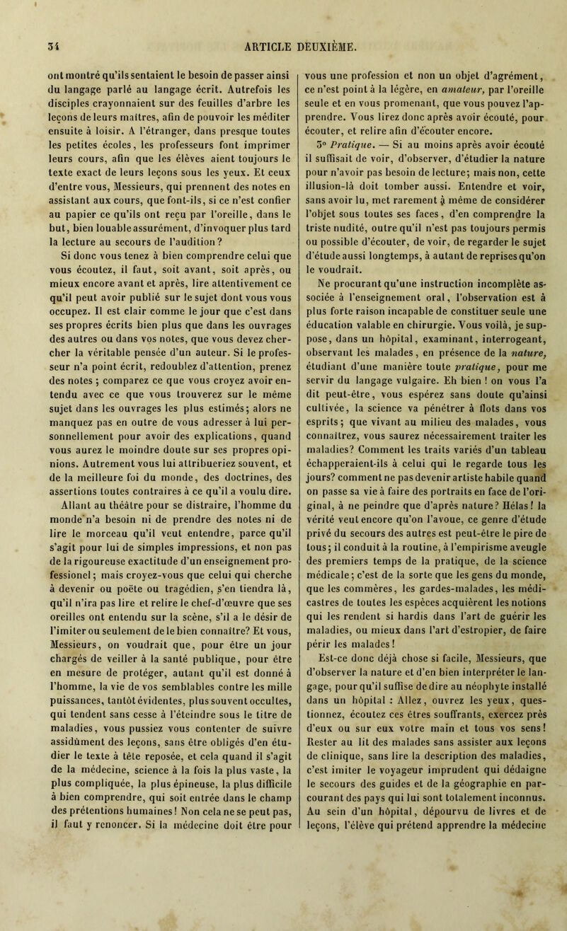 ont montré qu’ils sentaient le besoin de passer ainsi du langage parlé au langage écrit. Autrefois les disciples crayonnaient sur des feuilles d’arbre les leçons de leurs maîtres, afin de pouvoir les méditer ensuite à loisir. A l’étranger, dans presque toutes les petites écoles, les professeurs font imprimer leurs cours, afin que les élèves aient toujours le texte exact de leurs leçons sous les yeux. Et ceux d’entre vous, Messieurs, qui prennent des notes en assistant aux cours, que font-ils, si ce n’est confier au papier ce qu’ils ont reçu par l’oreille, dans le but, bien louable assurément, d’invoquer plus tard la lecture au secours de l’audition? Si donc vous tenez à bien comprendre celui que vous écoutez, il faut, soit avant, soit après, ou mieux encore avant et après, lire attentivement ce qu’il peut avoir publié sur le sujet dont vous vous occupez. Il est clair comme le jour que c’est dans ses propres écrits bien plus que dans les ouvrages des autres ou dans vos notes, que vous devez cher- cher la véritable pensée d’un auteur. Si le profes- seur n’a point écrit, redoublez d’attention, prenez des notes ; comparez ce que vous croyez avoir en- tendu avec ce que vous trouverez sur le même sujet dans les ouvrages les plus estimés; alors ne manquez pas en outre de vous adressera lui per- sonnellement pour avoir des explications, quand vous aurez le moindre doute sur ses propres opi- nions. Autrement vous lui attribueriez souvent, et de la meilleure foi du monde, des doctrines, des assertions toutes contraires à ce qu’il a voulu dire. Allant au théâtre pour se distraire, l’homme du monde'n’a besoin ni de prendre des notes ni de lire le morceau qu’il veut entendre, parce qu’il s’agit pour lui de simples impressions, et non pas de la rigoureuse exactitude d’un enseignement pro- fessionel ; mais croyez-vous que celui qui cherche à devenir ou poëte ou tragédien, s’en tiendra là, qu’il n’ira pas lire et relire le chef-d’œuvre que ses oreilles ont entendu sur la scène, s’il a le désir de l’imiter ou seulement de le bien connaître? Et vous, Messieurs, on voudrait que, pour être un jour chargés de veiller à la santé publique, pour être en mesure de protéger, autant qu’il est donné à l’homme, la vie de vos semblables contre les mille puissances, tantôt évidentes, plus souvent occultes, qui tendent sans cesse à l’éteindre sous le litre de maladies, vous pussiez vous contenter de suivre assidûment des leçons, sans être obligés d’en étu- dier le texte à tête reposée, et cela quand il s’agit de la médecine, science à la fois la plus vaste, la plus compliquée, la plus épineuse, la plus difficile à bien comprendre, qui soit entrée dans le champ des prétentions humaines ! Non cela ne se peut pas, il faut y renoncer. Si la médecine doit être pour vous une profession et non un objet d’agrément, ce n’est point à la légère, en amateur, par l’oreille seule et en vous promenant, que vous pouvez l’ap- prendre. Vous lirez donc après avoir écouté, pour écouter, et relire afin d’écouter encore. 3° Pratique. — Si au moins après avoir écouté il suffisait de voir, d’observer, d’étudier la nature pour n’avoir pas besoin de lecture; mais non, cette illusion-là doit tomber aussi. Entendre et voir, sans avoir lu, met rarement j même de considérer l’objet sous toutes ses faces, d’en comprendre la triste nudité, outre qu’il n’est pas toujours permis ou possible d’écouter, de voir, de regarder le sujet d’étude aussi longtemps, à autant de reprisesqu’on le voudrait. Ne procurant qu’une instruction incomplète as- sociée à l’enseignement oral, l’observation est à plus forte raison incapable de constituer seule une éducation valable en chirurgie. Vous voilà, je sup- pose, dans un hôpital, examinant, interrogeant, observant les malades, en présence de la nature, étudiant d’une manière toute pratique, pour me servir du langage vulgaire. Eh bien ! on vous l’a dit peut-être, vous espérez sans doute qu’ainsi cultivée, la science va pénétrer à flots dans vos esprits; que vivant au milieu des malades, vous connaîtrez, vous saurez nécessairement traiter les maladies? Comment les traits variés d’un tableau échapperaient-ils à celui qui le regarde tous les jours? commentne pasdevenirartistehabilequand on passe sa vie à faire des portraits en face de l’ori- ginal, à ne peindre que d’après nature? Hélas! la vérité veut encore qu’on l’avoue, ce genre d’étude privé du secours des autres est peut-être le pire de tous ; il conduit à la routine, à l’empirisme aveugle des premiers temps de la pratique, de la science médicale; c’est de la sorte que les gens du monde, que les commères, les gardes-malades, les médi- castres de toutes les espèces acquièrent les notions qui les rendent si hardis dans l’art de guérir les maladies, ou mieux dans l’art d’estropier, de faire périr les malades ! Est-ce donc déjà chose si facile, Messieurs, que d’observer la nature et d’en bien interpréter le lan- gage, pour qu’il suffise de dire au néophyte installé dans un hôpital : Allez, ouvrez les yeux, ques- tionnez, écoutez ces êtres souffrants, exercez près d’eux ou sur eux votre main et tous vos sens! Rester au lit des malades sans assister aux leçons de clinique, sans lire la description des maladies, c’est imiter le voyageur imprudent qui dédaigne le secours des guides et de la géographie en par- courant des pays qui lui sont totalement inconnus. Au sein d’un hôpital, dépourvu de livres et de leçons, l’élève qui prétend apprendre la médecine