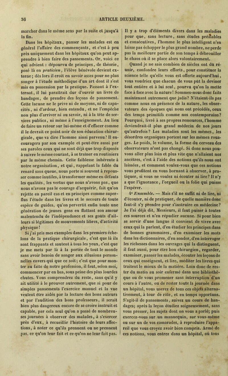 marcher dans le même sens par la suite et jusqu’à la fin. Dans les hôpitaux, panser les malades est en général l’affaire des commençants, et c’est à peu près uniquement dans les hôpitaux qu’on peut ap- prendre à bien faire des pansements. Or, voici ce qui advient : dépourvu de principes, de théorie, posé là en praticien, l’élève bénévole devient ex- terne ; dès lors il croit en savoir assez pour ne plus songer à l’étude méthodique d’un art dont il s’est mis en possession par la pratique. Passant à l’ex- ternat, il lui paraîtrait dur d’ouvrir un livre de bandages, de prendre des leçons de pansement. Cette lacune ne le prive ni de moyens, ni de capa- cités, ni d’ardeur, bien entendu, et ne l’empêche non plus d'arriver ni au savoir, ni à la tête de ser- vices publics, ni même à l’enseignement. Au lieu de faire un retour sur lui-même et d’effacer comme il le devrait ce point noir de son éducation chirur- gicale, que va dire l’homme ainsi parvenu? Il en- couragera par son exemple et peut-être aussi par ses paroles ceux qui ne sont déjà que trop disposés à suivre le même courant, à se traîner en routiniers par le même chemin. Cette faiblesse inhérente à notre organisation , et qui, rappelant la fable du renard sans queue, nous porte si souvent à repous- ser comme inutiles, à transformer même en défauts les qualités, les vertus que nous n’avons pas, que nous n’avons pas le courage d’acquérir, fait qu’on rejette en pareil cas et en principes comme super- flus l’étude dans les livres et le secours de toute espèce de guides, qu’on pervertit enfin toute une génération de jeunes gens en flattant son amour malentendu de l’indépendance et ses goûts d’ail- leurs si légitimes de mouvements libres, d’activité physique! Si j’ai pris mes exemples dans les premiers éche- lons de la pratique chirurgicale, c’est que là ils sont frappants et sautent à tous les yeux, c’est que je me mets par là à la portée de tout le monde sans avoir besoin de songer aux allusions person- nelles envers qui que ce soit; c’est que pour mon- ter au faîte de notre profession, il faut, selon moi, commencer par en bas, sous peine des plus lourdes chutes. Vous comprendrez du reste, sans qu’il y ait utilité à le prouver autrement, que si pour de simples pansements l’exercice manuel et la vue veulent être aidés par la lecture des bons auteurs et par l’audition des bons professeurs, il serait bien plus dangereux encore de se croire instruit et capable, par cela seul qu’on a passé de nombreu- ses journées à observer des malades, à s’exercer près d’eux, à recueillir l’histoire de leurs affec- tions, à noter ce qu’ils prennent ou ne prennent pas, ce qu’on leur fait et ce qu’on ne leur fait pas. Il y a trop d’éléments divers dans les maladies pour que, sans lecture, sans études préalables et consécutives, l’homme le plus intelligent n’en laisse pas échapper le plus grand nombre, ne perde pas la meilleure partie de son temps à débrouiller le chaos où il se place alors volontairement. Quand je ne sais combien de siècles ont dû ré- unir, confondre leurs efforts, pour constituer la science telle qu’elle vous est offerte aujourd’hui, vous voudriez que chacun de vous pût la deviner tout entière et à lui seul, pourvu qu’on la mette face à face avec la nature ! Sommes-nous donc faits maintenant autrement que jadis? N’étaient-ils pas comme nous en présence de la nature, les obser- vateurs des époques qui nous ont précédés, ceux des temps primitifs comme nos contemporains? Pourquoi, livré à ses propres ressources, l’homme deviendrait-il plus grand médecin de nos jours qu’autrefois? Les maladies sont les mêmes, les désordres organiques portent sur les mêmes roua- ges. Le poids, le volume, la forme du cerveau des observateurs n’ont pas changé. Si donc nous pou- vons aller plus loin et plus vite que n’allaient nos ancêtres, c’est à l’aide des notions qu’ils nous ont laissées, et comment voulez-vous que ces notions vous profitent en vous bornant à observer, à pra- tiquer, si vous ne voulez ni écouter ni lire? Il n’y a que l’ignorance, l’orgueil ou la folie qui puisse l’espérer. 40 Ensemble. — Mais s’il ne suffit ni de lire, ni d’écouter, ni de pratiquer, de quelle manière donc faut-il s’y prendre pour s’instruire en médecine? Je l’ai déjà dit, Messieurs, il faut puiser à toutes ces sources et n’en répudier aucune. Si pour bien se servir d’une langue il convient de vivre avec ceux qui la parlent, d’en étudier les principes dans de bonnes grammaires, d’en examiner les mots dans les dictionnaires, d’en sonder, d’en interroger les richesses dans les ouvrages qui la distinguent, il faut aussi, pour être bon chirurgien, regarder, examiner, panser les malades, écouter les leçons de ceux qui enseignent, et lire, méditer les livres qui traitent le mieux de la matière. Loin donc de res- ter du matin au soir enfermé dans une bibliothè- que ou de vous promener sans interruption d’un cours à l’autre, ou de rester toute la journée dans un hôpital, vous userez de tous ces objets alterna- tivement, à tour de rôle, et en temps opportuns. S’agit-il de pansements, suivez un cours de ban- dages; après la leçon étudiez soigneusement, sans vous presser, les sujets dont on vous a parlé; puis exercez-vous sur un mannequin, sur vous-même ou sur un de vos camarades, à reproduire l’appa- reil que vous croyez avoir bien compris. Armé de ces notions, vous entrez dans un hôpital, où tous