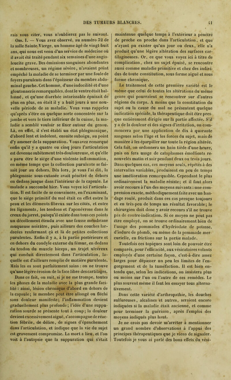 rais vous citer, vous n’oublierez pas le suivant. Obs. I. — Vous avez observé, au numéro 52 de la salle Sainte-Vierge, un homme âgé de vingt-huit ans, qui nous est venu d’un service de médecine où il avaitété traité pendant six semainesd’uncangio- leucite grave. Des émissions sanguines abondantes et nombreuses, un régime sévère, n’avaient point empêché la maladie de se terminer par une foulede foyers purulents dans l’épaisseur du membre abdo- minal gauche. Cet homme, d’uneindocilité etd’une gloutonnerie remarquables,dontle ventreétait bal- lonné, et qu’une diarrhée intarissable épuisait de plus en plus, en était il y a huit jours à une nou- velle période de sa maladie. Vous vous rappelez qu'après s’être en quelque sorte concentrée sur la jambe et vers le tiers inférieur de la cuisse, la ma- ladie a semblé vouloir se Axer autour du genou. Là, en effet, il s’est établi un état phlegmasique, d’abord lent et indolent, ensuite subaigu, au point d’y amener delà suppuration. Vousavez remarqué enfin qu’il y a quatre ou cinq jours l’articulation est devenue subitement très-douloureuse, et qu’elle a paru être le siège d’une violente inflammation, en même temps que la collection purulente se fai- sait jour au dehors. Dès lors, je vous l’ai dit, la phlegmasie sous-cutanée avait pénétré de dehors en dedans jusque dans l’intérieur de la capsule. Le malade a succombé hier. Vous voyez ici l’articula- tion. Il est facile de se convaincre, en l’examinant, que le siège primitif du mal était en effet entre la peau et les éléments fibreux sur les côtés, et entre les ligaments, les tendons et l’aponévrose dans le creux du jarret, puisqu’il existe dans tous ces points un décollement étendu avec une fausse membrane muqueuse noirâtre, puis ailleurs des couches lar- dacées renfermant çà et là de petites collections purulentes. Enfin il y a, à la partie postérieure et en dehors du condyle externe du fémur, en dedans du tendon du muscle biceps, un trajet ulcéreux qui conduit directement dans l’articulation, la- quelle est d’ailleurs remplie de matière purulente. Mais les os sont parfaitement sains : on ne trouve qu’une légère érosion de la face libre des cartilages. Dans ce fait, on suit, si je ne me trompe, toutes les phases de la maladie avec la plus grande faci- lité : ainsi, lésion chronique d’abord en dehors de la capsule; le membre peut être allongé ou fléchi sans douleur manifeste; l’inflammation devient graduellement plus profonde; l’idée d’une suppu- ration sourde se présente tout à coup; la douleur devient excessivement aiguë, s’accompagne de réac- tion fébrile, de délire, de signes d’épanchement dans l’articulation, et indique que la vie du sujet est gravement compromise. La mort a lieu, et l’on voit à l’autopsie que la suppuration qui s’était maintenue quelque temps à l’extérieur a pénétré de proche en proche dans l’articulation, et que n’ayant pu exister qu’un jour ou deux, elle n’a produit qu’une légère altération des surfaces car- tilagineuses. Or, ce que vous voyez ici à titre de complication, chez un sujet épuisé, se rencontre aussi comme maladie primitive et chez des indivi- dus de toute constitution, sous forme aiguë et sous forme chronique. Le traitement de cette première variété est le même que celui de toutes les altérations du même genre qui pourraient se rencontrer sur d’autres régions du corps. A moins que la constitution du sujet ou la cause du mal ne présentent quelque indication spéciale, la thérapeutique doit être pres- que entièrement dirigée sur la partie affectée. S’il y a de la douleur et des signes d’irritation, on com- mencera par une application de dix à quarante sangsues selon l’âge et les forces du sujet, mais de manière à les éparpiller sur toute la région altérée. Cela fait, on ordonnera un bain tiède d’une heure, puis on fera usage de cataplasmes émollients re- nouvelés matin et soir pendant deux ou trois jours. Dans quelques cas, ces moyens seuls, répétés à des intervalles variables, produisent en peu de temps une amélioration remarquable. Cependant le plus ordinairement la maladie résiste; et il faut alors avoir recours à l’un des moyens suivants : une com- pression exacte, méthodiquement faite avec un ban- dage roulé, produit dans ces cas presque toujours et en très-peu de temps un résultat favorable; le chirurgien doit donc y avoir recours s’il ne trouve pas de contre-indication. Si ce moyen ne peut pas être employé, on se trouve ordinairement bien de l’usage des pommades d’hydriodate de potasse, d’iodure de plomb, ou même de la pommade mer- curielle, en frictions sur la partie malade. Toutefois ces topiques sont loin de pouvoir être comparés, pour l’efficacité, aux vésicatoires volants employés d’une certaine façon, c’est-à-dire assez larges pour dépasser un peu les limites de l’en- gorgement et de la tuméfaction. Il est bien en- tendu que, selon les indications, on insistera plus ou moins sur l’un ou l’autre de ces remèdes. Le plus souvent même il faut les essayer tous alterna- tivement. Dans cette variété d’arthropathie, les douches sulfureuses, alcalines et autres, seraient encore indiquées si la maladie était ancienne, et comme pour terminer la guérison, après l’emploi des moyens indiqués plus haut. Je ne crois pas devoir m’arrêter à mentionner un grand nombre d’observations à l’appui des principes thérapeutiques que je viens de signaler. Toutefois je vous ai parlé des bons effets du vési-