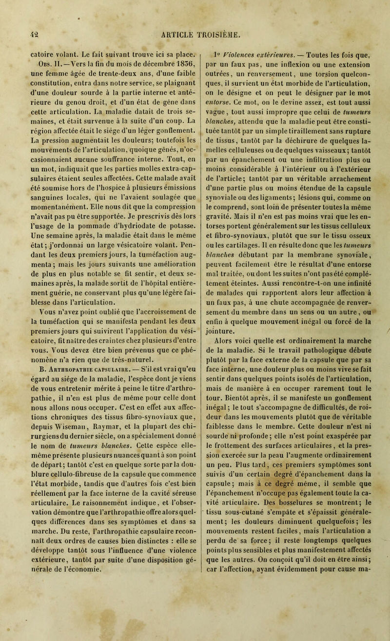 catoire volant. Le fait suivant trouve ici sa place. Obs. II.—Vers la fin du mois de décembre 1836, une femme âgée de trente-deux ans, d’une faible constitution, entra dans notre service, se plaignant d’une douleur sourde à la partie interne et anté- rieure du genou droit, et d’un état de gêne dans cette articulation. La maladie datait de trois se- maines, et était survenue à la suite d’un coup. La région affectée était le siège d'un léger gonflement. La pression augmentait les douleurs; toutefois les mouvements de l’articulation, quoique gênés, n’oc- casionnaient aucune souffrance interne. Tout, en un mot, indiquait que les parties molles extra-cap- sulaires étaient seules affectées. Cette malade avait été soumise hors de l’hospice à plusieurs émissions sanguines locales, qui ne l’avaient soulagée que momentanément. Elle nous dit que la compression n’avait pas pu être supportée. Je prescrivis dès lors l’usage de la pommade d’hydriodate de potasse. Une semaine après, la maladie était dans le même état; j’ordonnai un large vésicatoire volant. Pen- dant les deux premiers jours, la tuméfaction aug- menta; mais les jours suivants une amélioration de plus en plus notable se fit sentir, et deux se- maines après, la malade sortit de l’hôpital entière- ment guérie, ne conservant plus qu’une légère fai- blesse dans l’articulation. Vous n’avez point oublié que l’accroissement de la tuméfaction qui se manifesta pendant les deux premiers jours qui suivirent l’application du vési- catoire, fit naître des craintes chez plusieurs d’entre vous. Vous devez être bien prévenus que ce phé- nomène n’a rien que de très-naturel. B. Arthropathie capsulaire. — S’il est vrai qu’eu égard au siège de la maladie, l’espèce dont je viens de vous entretenir mérite à peine le titre d’arthro- pathie, il n’en est plus de même pour celle dont nous allons nous occuper. C’est en effet aux affec- tions chroniques des tissus fibro-synoviaux que, depuis Wiseman, Raymar, et la plupart des chi- rurgiens du dernier siècle, on a spécialement donné le nom de tumeurs blanches. Cette espèce elle— mêmeprésente plusieursnuancesquantà son point de départ; tantôt c’est en quelque sorte parla dou- blure cellulo-fibreuse de la capsule que commence l’état morbide, tandis que d’autres fois c’est bien réellement par la face interne de la cavité séreuse articulaire. Le raisonnement indique, et l’obser- vation démontre que l’arthropathieoffrealorsquel- ques différences dans ses symptômes et dans sa marche. Du reste, l’arthropathie capsulaire recon- naît deux ordres de causes bien distinctes : elle se développe tantôt sous l’influence d’une violence extérieure, tantôt par suite d’une disposition gé- nérale de l’économie. 1° Violences extérieures. — Toutes les fois que, par un faux pas, une inflexion ou une extension outrées, un renversement, une torsion quelcon- ques, il survient un état morbide de l’articulation, on le désigne et on peut le désigner par le mot entorse. Ce mot, on le devine assez, est tout aussi vague, tout aussi impropre que celui de tumeurs blanches, attendu que la maladie peut être consti- tuée tantôt par un simple tiraillement sans rupture de tissus, tantôt par la déchirure de quelques la- melles celluleuses ou dequelques vaisseaux; tantôt par un épanchement ou une infiltration plus ou moins considérable à l’intérieur ou à l’extérieur de l’article; tantôt par un véritable arrachement d’une partie plus ou moins étendue de la capsule synoviale ou des ligaments ; lésions qui, comme on le comprend, sont loin de présenter toutes la même gravité. Mais il n’en est pas moins vrai que les en- torses portent généralement sur les tissus celluleux et fibro-synoviaux, plutôt que sur le tissu osseux ou les cartilages. Il en résulte donc que les tumeurs blanches débutant par la membrane synoviale, peuvent facilement être le résultat d’une entorse mal traitée, oudont lessuites n’ont pasété complè- tement éteintes. Aussi rencontre-t-on une infinité de malades qui rapportent alors leur affection à un faux pas, à une chute accompagnée de renver- sement du membre dans un sens ou un autre, ou enfin à quelque mouvement inégal ou forcé de la jointure. Alors voici quelle est ordinairement la marche de la maladie. Si le travail pathologique débute plutôt par la face externe de la capsule que par sa face interne, une douleur plus ou moins vivese fait sentir dans quelques points isolés de l’articulation, mais de manière à en occuper rarement tout le tour. Bientôt après, il se manifeste un gonflement inégal ; le tout s’accompagne de difficultés, de roi- deur dans les mouvements plutôt que de véritable faiblesse dans le membre. Cette douleur n’est ni sourde ni profonde; elle n’est point exaspérée par le frottement des surfaces articulaires, et la pres- sion exercée sur la peau l’augmente ordinairement un peu. Plus tard, ces premiers symptômes sont suivis d’un certain degré d’épanchement dans la capsule; mais à ce degré même, il semble que l’épanchement n’occupe pas également toute la ca- vité articulaire. Des bosselures se montrent; le tissu sous-cutané s’empâte et s’épaissit générale- ment; les douleurs diminuent quelquefois; les mouvements restent faciles, mais l’articulation a perdu de sa force; il reste longtemps quelques points pins sensibles et plus manifestement affectés que les autres. On conçoit qu’il doit en être ainsi; car l’affection, ayant évidemment pour cause ma-