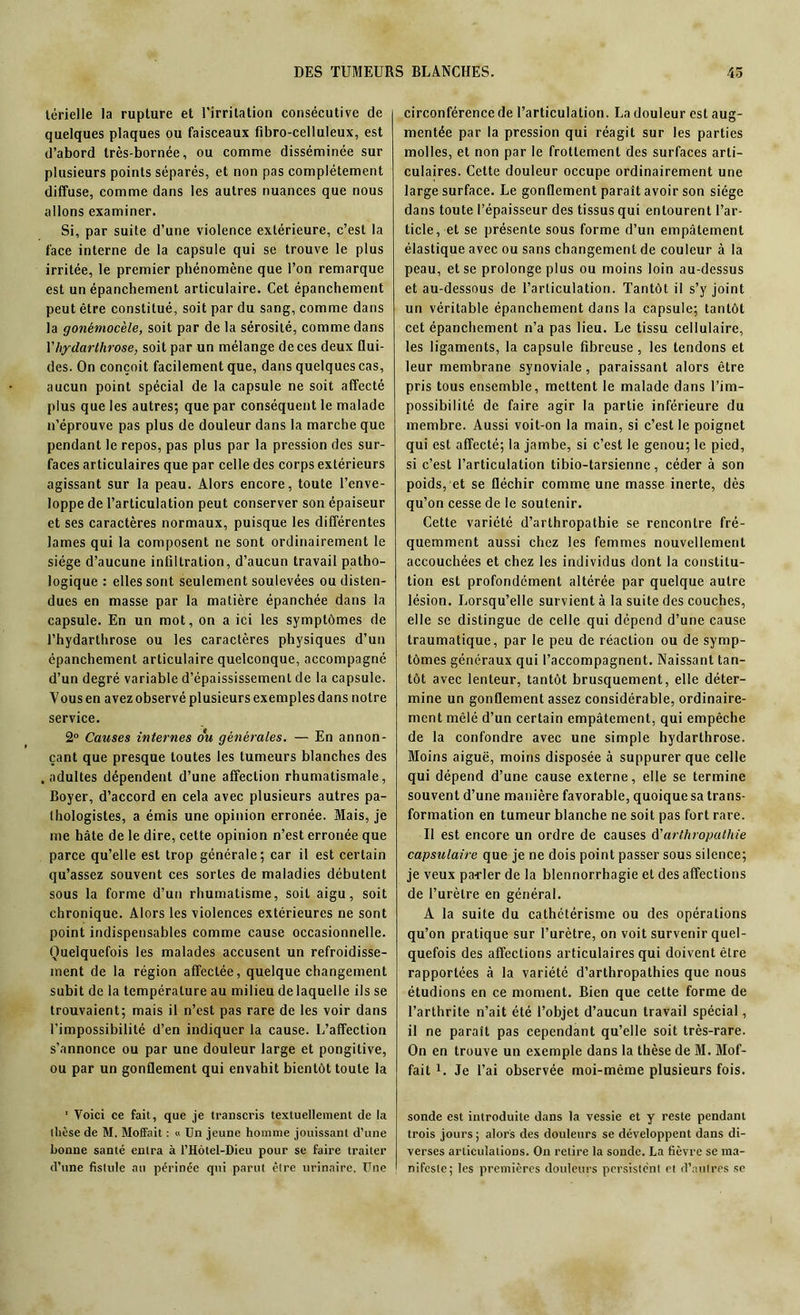 térielle la rupture et l'irritation consécutive de quelques plaques ou faisceaux fibro-celluleux, est d’abord très-bornée, ou comme disséminée sur plusieurs points séparés, et non pas complètement diffuse, comme dans les autres nuances que nous allons examiner. Si, par suite d’une violence extérieure, c’est la face interne de la capsule qui se trouve le plus irritée, le premier phénomène que l’on remarque est un épanchement articulaire. Cet épanchement peut être constitué, soit par du sang, comme dans la gonémocèle, soit par de la sérosité, comme dans Xhydarlhrose, soit par un mélange de ces deux flui- des. On conçoit facilement que, dans quelques cas, aucun point spécial de la capsule ne soit affecté plus que les autres; que par conséquent le malade n’éprouve pas plus de douleur dans la marche que pendant le repos, pas plus par la pression des sur- faces articulaires que par celle des corps extérieurs agissant sur la peau. Alors encore, toute l’enve- loppe de l’articulation peut conserver son épaiseur et ses caractères normaux, puisque les différentes lames qui la composent ne sont ordinairement le siège d’aucune infiltration, d’aucun travail patho- logique : elles sont seulement soulevées ou disten- dues en masse par la matière épanchée dans la capsule. En un mot, on a ici les symptômes de l’hydarthrose ou les caractères physiques d’un épanchement articulaire quelconque, accompagné d’un degré variable d’épaississement de la capsule. Vousen avez observé plusieurs exemples dans notre service. 2° Causes internes ou générales. — En annon- çant que presque toutes les tumeurs blanches des .adultes dépendent d’une affection rhumatismale, Boyer, d’accord en cela avec plusieurs autres pa- thologistes, a émis une opinion erronée. Mais, je me hâte de le dire, cette opinion n’est erronée que parce qu’elle est trop générale; car il est certain qu’assez souvent ces sortes de maladies débutent sous la forme d’un rhumatisme, soit aigu, soit chronique. Alors les violences extérieures ne sont point indispensables comme cause occasionnelle. Quelquefois les malades accusent un refroidisse- ment de la région affectée, quelque changement subit de la température au milieu de laquelle ils se trouvaient; mais il n’est pas rare de les voir dans l’impossibilité d’en indiquer la cause. L’affection s’annonce ou par une douleur large et pongitive, ou par un gonflement qui envahit bientôt toute la 1 Voici ce fait, que je transcris textuellement de la dièse de M. Moffait : « Un jeune homme jouissant d’une bonne santé entra à l’Hôtel-Dieu pour se faire traiter d’une fistule au périnée qui parut être urinaire. Une circonférence de l’articulation. La douleur est aug- mentée par la pression qui réagit sur les parties molles, et non par le frottement des surfaces arti- culaires. Cette douleur occupe ordinairement une large surface. Le gonflement paraît avoir son siège dans toute l’épaisseur des tissus qui entourent l’ar- ticle, et se présente sous forme d’un empâtement élastique avec ou sans changement de couleur à la peau, et se prolonge plus ou moins loin au-dessus et au-dessous de l’articulation. Tantôt il s’y joint un véritable épanchement dans la capsule; tantôt cet épanchement n’a pas lieu. Le tissu cellulaire, les ligaments, la capsule fibreuse, les tendons et leur membrane synoviale, paraissant alors être pris tous ensemble, mettent le malade dans l’im- possibilité de faire agir la partie inférieure du membre. Aussi voit-on la main, si c’est le poignet qui est affecté; la jambe, si c’est le genou; le pied, si c’est l’articulation tibio-tarsienne, céder à son poids, et se fléchir comme une masse inerte, dès qu’on cesse de le soutenir. Cette variété d’arthropatbie se rencontre fré- quemment aussi chez les femmes nouvellement accouchées et chez les individus dont la constitu- tion est profondément altérée par quelque autre lésion. Lorsqu’elle survient à la suite des couches, elle se distingue de celle qui dépend d’une cause traumatique, par le peu de réaction ou de symp- tômes généraux qui l’accompagnent. Naissant tan- tôt avec lenteur, tantôt brusquement, elle déter- mine un gonflement assez considérable, ordinaire- ment mêlé d’un certain empâtement, qui empêche de la confondre avec une simple hydarthrose. Moins aiguë, moins disposée à suppurer que celle qui dépend d’une cause externe, elle se termine souvent d’une manière favorable, quoique sa trans- formation en tumeur blanche ne soit pas fort rare. Il est encore un ordre de causes ù'arthropathie capsulaire que je ne dois point passer sous silence; je veux pa-rler de la blennorrhagie et des affections de l’urètre en général. A la suite du cathétérisme ou des opérations qu’on pratique sur l’urètre, on voit survenir quel- quefois des affections articulaires qui doivent être rapportées à la variété d’arthropathies que nous étudions en ce moment. Bien que cette forme de l’arthrite n’ait été l’objet d’aucun travail spécial, il ne paraît pas cependant qu’elle soit très-rare. On en trouve un exemple dans la thèse de M. Mof- fait L Je l’ai observée moi-même plusieurs fois. sonde est introduite dans la vessie et y reste pendant trois jours ; alors des douleurs se développent dans di- verses articulations. On retire la sonde. La fièvre se ma- nifeste; les premières douleurs persistent et d’autres se