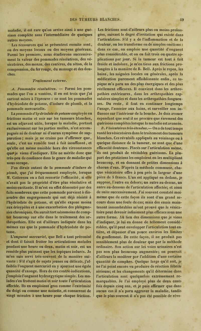 maladie, il est rare qu’on arrive ainsi à une gué- rison complète sans l’intermédiaire de quelques autres moyens. Les ressources qui se présentent ensuite sont, ou des moyens locaux ou des moyens généraux. Parmi les premiers, nous étudierons successive- ment la valeur des pommades résolutives, des vé- sicatoires, des moxas, des cautères, du séton, de la compression, du fer rouge, du massage et des dou- ches. Traitement externe. A. Pommades résolutives. — Parmi les pom- mades que l’on a vantées, il en est trois que j’ai surtout mises à l’épreuve : ce sont les pommades d’hydriodate de potasse, d’iodure de plomb, et la pommade mercurielle. La pommade d’hydriodate de potasse employée en frictions matin et soir sur les tumeurs blanches, est un adjuvant utile, lorsque la maladie, portant exclusivement sur les parties molles, n’est accom- pagnée ni de douleur ni d’aucun sympôme de sup- puration; mais je ne crains pas d’affirmer que, seule, c’est un remède tout à fait insuffisant, et qu’elle est même nuisible hors des circonstances que»je viens d’indiquer. Elle ne mérite donc que très-peu de confiance dans le genre de maladie qui nous occupe. J’en dirais autant de la pommade d’iodure de plomb, que j’ai fréquemment employée, lorsque M. Cottereau en a fait ressortir l’efficacité, si elle n’avait pas la propriété d’être plus résolutive et moins excitante. Il m’est en effet démontré par des faits nombreux que cette pommade parvient à dis- soudre des engorgements qui ont déjà résisté à l’hydriodate de potasse, et qu’elle expose moins aux érisypèles et à une exacerbation des phlegma- sies chroniques. On aurait tort néanmoins de comp- ter beaucoup sur elle dans le traitement des ar- thropathies. Elle est d’ailleurs indiquée dans les mêmes cas que la pommade d’hydriodate de po- tasse. L'onguent mercuriel, que Bell a tant préconisé et dont il faisait frotter les articulations malades pendant une heure ou deux, matin et soir, est un remède plus puissant que les topiques iodurés. Je m’en suis servi très-souvent de la manière sui- vante : S’il s’agit de sujets jeunes ou délicats, j’af- faiblis l’onguent mercuriel en y ajoutant une égale quantité d’axonge. Hors de ces contre-indications, j’emploie l’onguent hydrargyrique simple. Les ma- lades s’en frottent matin et soir toute l’articulation affectée. Us en emploient gros comme l’extrémité du doigt ou comme une noisette,,et consacrent de vingt minutes à une heure pour chaque friction. Les frictions sont d’ailleurs plus ou moins prolon- gées, suivant le degré d’irritation qui existe dans l’articulation. S’il y a de l’inflammation et de la douleur, on les transforme en de simples onctions : dans ce cas, on emploie une quantité d’onguent plus considérable, et on en fait trois ou quatre ap- plications par jour. Si la tumeur est tout à fait froide et indolore, je m’en tiens aux frictions pro- longées à la manière de B. Bell. Après le repos, les bains, les saignées locales ou générales, après la médication purement affaiblissante enfin, ce to- pique m’a paru un des plus énergiques et des plus réellement efficaces. Il convient dans les arthro- pathies extérieures, dans les arthropalhies cap- sulaires simples et dans les arthropalhies fongueu- ses. Du reste, il faut en continuer longtemps l’usage, l’associer aux bains, et surveiller son in- fluence sur l’intérieur de la bouche. Je dois avouer cependant que seul il ne procure que rarement des guérisons complètes lorsque la maladie est avancée. B. Vésicatoires très-étendus.— On a de tout temps vanté les vésicatoires dans le traitement des tumeurs blanches. Ces révulsifs appliqués au voisinage ou à quelque distance de la tumeur, ne sont que d’une efficacité douteuse. Placés sur l’articulation même, ils ont produit de véritables guérisons. La plu- part des praticiens les emploient en les multipliant beaucoup, et en donnant de petites dimensions à chacun d’eux. D’après la méthode commune, cha- que vésicatoire offre à peu près la largeur d’une pièce de 5 francs. L’un est appliqué en dedans, je suppose, l'autre en dehors; un autre au-dessus, un autre au-dessous de l’articulation affectée; et ainsi de suite successivement. J’ai souvent constaté moi- même que de cette façon ils sont d’un grand se- cours dans une foule de cas; mais des essais main- tenant innombrables m’ont prouvé que le vésica- toire peut devenir infiniment plus efficace sous une autre forme. Au lieu des dimensions que je viens d’indiquer, je lui en donne de tellement considé- rables, qu’il peut envelopper l’articulation tout en- tière, et dépasser d’un pouce environ les limites du gonflement. De cette façon, il ne produit pas sensiblement plus de douleur que par la méthode ordinaire. Son action sur les voies urinaires n’est pas non plus beaucoup augmentée; on pourrait d’ailleurs la modérer par l’addition d’une certaine quantité de camphre. Quelque large qu’il soit, je ne l’ai point encore vu produire de réaction fébrile sérieuse; et les changements qu’il détermine dans l’articulation sont quelquefois extrêmement re- marquables. Je l’ai employé plus de deux cents fois depuis cinq ans, et je puis affirmer que dans aucun cas il n’a paru aggraver la maladie, tandis que le plus souvent il n’a pas été possible de révo-