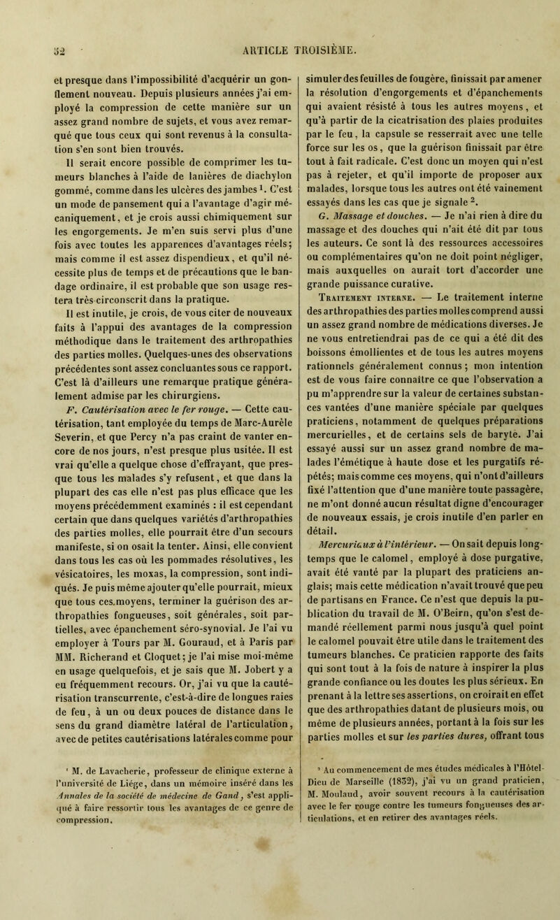 et presque dans l’impossibilité d’acquérir un gon- flement nouveau. Depuis plusieurs années j’ai em- ployé la compression de cette manière sur un assez grand nombre de sujets, et vous avez remar- qué que tous ceux qui sont revenus à la consulta- tion s’en sont bien trouvés. Il serait encore possible de comprimer les tu- meurs blanches à l’aide de lanières de diachylon gommé, comme dans les ulcères des jambes1. C’est un mode de pansement qui a l’avantage d’agir mé- caniquement, et je crois aussi chimiquement sur les engorgements. Je m’en suis servi plus d’une fois avec toutes les apparences d’avantages réels; mais comme il est assez dispendieux, et qu’il né- cessite plus de temps et de précautions que le ban- dage ordinaire, il est probable que son usage res- tera très circonscrit dans la pratique. Il est inutile, je crois, de vous citer de nouveaux faits à l’appui des avantages de la compression méthodique dans le traitement des arthropathies des parties molles. Quelques-unes des observations précédentes sont assez concluantes sous ce rapport. C’est là d’ailleurs une remarque pratique généra- lement admise par les chirurgiens. F. Cautérisation avec le fer rouge. — Cette cau- térisation, tant employée du temps de Marc-Aurèle Severin, et que Percy n’a pas craint de vanter en- core de nos jours, n’est presque plus usitée. Il est vrai qu’elle a quelque chose d’effrayant, que pres- que tous les malades s’y refusent, et que dans la plupart des cas elle n’est pas plus efficace que les moyens précédemment examinés : il est cependant certain que dans quelques variétés d’arthropalhies des parties molles, elle pourrait être d’un secours manifeste, si on osait la tenter. Ainsi, elle convient dans tous les cas où les pommades résolutives, les vésicatoires, les moxas, la compression, sont indi- qués. Je puis même ajouter qu’elle pourrait, mieux que tous ces.moyens, terminer la guérison des ar- thropathies fongueuses, soit générales, soit par- tielles, avec épanchement séro-synovial. Je l’ai vu employer à Tours par M. Gouraud, et à Paris par MM. Richerand et Cloquet; je l’ai mise moi-même en usage quelquefois, et je sais que M. Jobert y a eu fréquemment recours. Or, j’ai vu que la cauté- risation transcurrenle, c’est-à-dire de longues raies de feu, à un ou deux pouces de distance dans le sens du grand diamètre latéral de l’articulation, avec de petites cautérisations latérales comme pour ' M. de Lavacherie, professeur de clinique externe à l’université de Liège, dans un mémoire inséré dans les innales de la société de médecine de Gand, s’est appli- qué à faire ressortir tous les avantages de ce genre de compression. simuler des feuilles de fougère, finissait par amener la résolution d’engorgements et d’épanchements qui avaient résisté à tous les autres moyens, et qu’à partir de la cicatrisation des plaies produites par le feu, la capsule se resserrait avec une telle force sur les os, que la guérison finissait par être tout à fait radicale. C’est donc un moyen qui n’est pas à rejeter, et qu’il importe de proposer aux malades, lorsque tous les autres ont été vainement essayés dans les cas que je signale 2. G. Massage et douches. — Je n’ai rien à dire du massage et des douches qui n’ait été dit par tous les auteurs. Ce sont là des ressources accessoires ou complémentaires qu’on ne doit point négliger, mais auxquelles on aurait tort d’accorder une grande puissance curative. Traitement interne. — Le traitement interne des arthropathies des parties molles comprend aussi un assez grand nombre de médications diverses. Je ne vous entretiendrai pas de ce qui a été dit des boissons émollientes et de tous les autres moyens rationnels généralement connus; mon intention est de vous faire connaître ce que l’observation a pu m’apprendre sur la valeur de certaines substan- ces vantées d’une manière spéciale par quelques praticiens, notamment de quelques préparations mercurielles, et de certains sels de baryte. J’ai essayé aussi sur un assez grand nombre de ma- lades l’émétique à haute dose et les purgatifs ré- pétés; mais comme ces moyens, qui n’ont d’ailleurs fixé l’attention que d’une manière toute passagère, ne m’ont donné aucun résultat digne d’encourager de nouveaux essais, je crois inutile d’en parler en détail. Mercuriaux à l’intérieur. —On sait depuis long- temps que le calomel, employé à dose purgative, avait été vanté par la plupart des praticiens an- glais; mais cette médication n’avait trouvé que peu de partisans en France. Ce ri’est que depuis la pu- blication du travail de M. O’Beirn, qu’on s’est de- mandé réellement parmi nous jusqu’à quel point le calomel pouvait être utile dans le traitement des tumeurs blanches. Ce praticien rapporte des faits qui sont tout à la fois de nature à inspirer la plus grande confiance ou les doutes les plus sérieux. En prenant àla lettre ses assertions, on croirait en effet que des arthropathies datant de plusieurs mois, ou même de plusieurs années, portant à la fois sur les parties molles et sur les parties dures, offrant tous 2 Au commencement de mes études médicales à l’Hôtel- Dieu de Marseille (1832), j’ai vu un grand praticien, M. Moulaud, avoir souvent recours àla cautérisation avec le fer rouge contre les tumeurs fongueuses des ar- ticulations, et en retirer des avantages réels.