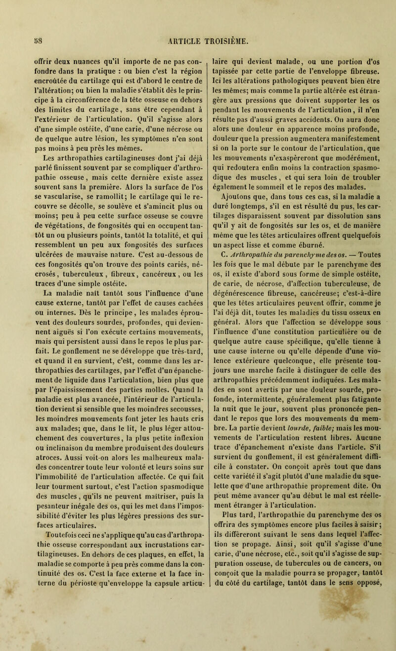 offrir deux nuances qu’il importe de ne pas con- fondre dans la pratique : ou bien c’est la région encroûtée du cartilage qui est d’abord le centre de l’altération; ou bien la maladie s’établit dès le prin- cipe à la circonférence de la tête osseuse en dehors des limites du cartilage, sans être cependant à l’extérieur de l’articulation. Qu’il s’agisse alors d’une simple ostéite, d’une carie, d’une nécrose ou de quelque autre lésion, les symptômes n’en sont pas moins à peu près les mêmes. Les arthropathies cartilagineuses dont j’ai déjà parlé finissent souvent par se compliquer d’arthro- pathie osseuse, mais cette dernière existe assez souvent sans la première. Alors la surface de l’os se vascularisé, se ramollit; le cartilage qui le re- couvre se décolle, se soulève et s’amincit plus ou moins; peu à peu cette surface osseuse se couvre de végétations, de fongosités qui en occupent tan- tôt un ou plusieurs points, tantôt la totalité, et qui ressemblent un peu aux fongosités des surfaces ulcérées de mauvaise nature. C’est au-dessous de ces fongosités qu’on trouve des points cariés, né- crosés, tuberculeux, fibreux, cancéreux, ou les traces d’une simple ostéite. La maladie naît tantôt sous l’influence d’une cause externe, tantôt par l’effet de causes cachées ou internes. Dès le principe, les malades éprou- vent des douleurs sourdes, profondes, qui devien- nent aiguës si l’on exécute certains mouvements, mais qui persistent aussi dans le repos le plus par- fait. Le gonflement ne se développe que très-tard, et quand il en survient, c’est, comme dans les ar- thropathies des cartilages, par l’effet d’un épanche- ment de liquide dans l’articulation, bien plus que par l’épaississement des parties molles. Quand la maladie est plus avancée, l’intérieur de l’articula- tion devient si sensible que les moindres secousses, les moindres mouvements font jeter les hauts cris aux malades; que, dans le lit, le plus léger attou- chement des couvertures, la plus petite inflexion ou inclinaison du membre produisent des douleurs atroces. Aussi voit-on alors les malheureux mala- des concentrer toute leur volonté et leurs soins sur l’immobilité de l’articulation affectée. Ce qui fait leur tourment surtout, c’est l’action spasmodique des muscles, qu’ils ne peuvent maîtriser, puis la pesanteur inégale des os, qui les met dans l’impos- sibilité d’éviter les plus légères pressions des sur- faces articulaires. Toutefois ceci ne s’applique qu’au cas d’arthropa- thie osseuse correspondant aux incrustations car- tilagineuses. En dehors de ces plaques, en effet, la maladie se comporte à peu près comme dans la con- tinuité des os. C’est la face externe et la face in- terne du périoste qu’enveloppe la capsule articu- laire qui devient malade, ou une portion d’os tapissée par celte partie de l’enveloppe fibreuse. Ici les altérations pathologiques peuvent bien être les mêmes; mais comme la partie altérée est étran- gère aux pressions que doivent supporter les os pendant les mouvements de l’articulation, il n’en résulte pas d’aussi graves accidents. On aura donc alors une douleur en apparence moins profonde, douleurque la pression augmentera manifestement si on la porte sur le contour de l’articulation, que les mouvements n’exaspèreront que modérément, qui redoutera enfin moins la contraction spasmo- dique des muscles, et qui sera loin de troubler également le sommeil et le repos des malades. Ajoutons que, dans tous ces cas, si la maladie a duré longtemps, s’il en est résulté du pus, les car- tilages disparaissent souvent par dissolution sans qu’il y ait de fongosités sur les os, et de manière même que les têtes articulaires offrent quelquefois un aspect lisse et comme éburné. C. Arthropathie du parenchyme des os. — Toutes les fois que le mal débute par le parenchyme des os, il existe d’abord sous forme de simple ostéite, de carie, de nécrose, d’affection tuberculeuse, de dégénérescence fibreuse, cancéreuse; c’est-à-dire que les têtes articulaires peuvent offrir, comme je l’ai déjà dit, toutes les maladies du tissu osseux en général. Alors que l’affection se développe sous l’influence d’une constitution particulière ou de quelque autre cause spécifique, qu’elle tienne à une cause interne ou qu’elle dépende d’une vio- lence extérieure quelconque, elle présente tou- jours une marche facile à distinguer de celle des arthropathies précédemment indiquées. Les mala- des en sont avertis par une douleur sourde, pro- fonde, intermittente, généralement plus fatigante la nuit que le jour, souvent plus prononcée pen- dant le repos que lors des mouvements du mem- bre. La partie devient lourde, faible-, mais les mou- vements de l’articulation restent libres. Aucune trace d’épanchement n’existe dans l’article. S’il survient du gonflement, il est généralement diffi- cile à constater. On conçoit après tout que dans cette variété il s’agit plutôt d’une maladie du sque- lette que d’une arthropathie proprement dite. On peut même avancer qu’au début le mal est réelle- ment étranger à l’articulation. Plus tard, l’arthropathie du parenchyme des os offrira des symptômes encore plus faciles à saisir; ils différeront suivant le sens dans lequel l’affec- tion se propage. Ainsi, soit qu’il s’agisse d’une carie, d’une nécrose, etc., soit qu’il s’agisse de sup- puration osseuse, de tubercules ou de cancers, on conçoit que la maladie pourra se propager, tantôt du côté du cartilage, tantôt dans le sens opposé,