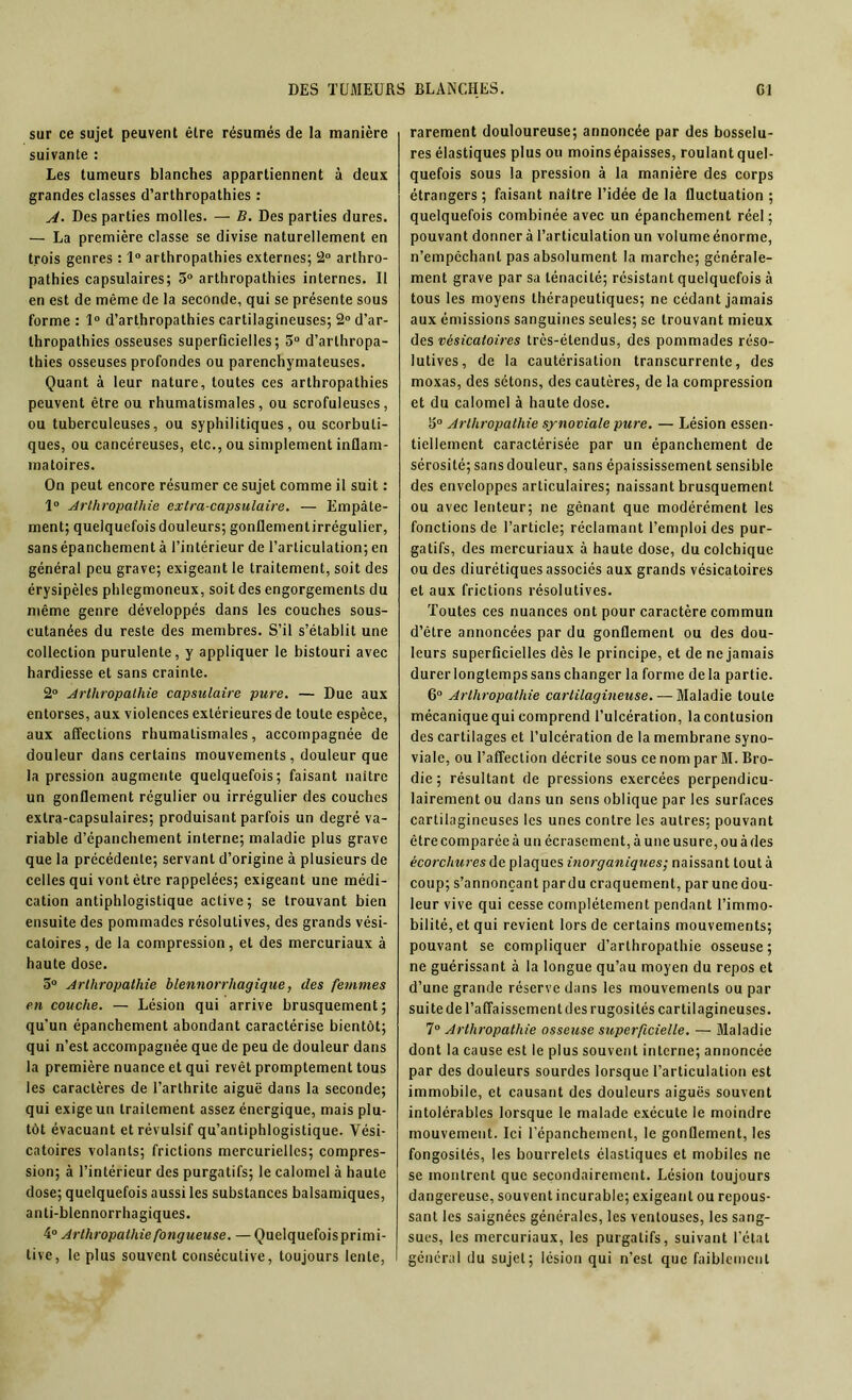 sur ce sujet peuvent être résumés de la manière suivante : Les tumeurs blanches appartiennent à deux grandes classes d’arthropathies : A. Des parties molles. — B. Des parties dures. — La première classe se divise naturellement en trois genres : 1° arthropathies externes; 2° arthro- pathies capsulaires; 5° arthropathies internes. Il en est de même de la seconde, qui se présente sous forme : 1° d’arthropathies cartilagineuses; 2° d’ar- thropathies osseuses superficielles; 5° d’arthropa- thies osseuses profondes ou parenchymateuses. Quant à leur nature, toutes ces arthropathies peuvent être ou rhumatismales, ou scrofuleuses, ou tuberculeuses, ou syphilitiques, ou scorbuti- ques, ou cancéreuses, etc., ou simplement inflam- matoires. On peut encore résumer ce sujet comme il suit : 1° Arlhropathie extra-capsulaire. — Empâte- ment; quelquefois douleurs; gonflementirrégulier, sans épanchement à l’intérieur de l’articulation; en général peu grave; exigeant le traitement, soit des érysipèles phlegmoneux, soit des engorgements du même genre développés dans les couches sous- cutanées du reste des membres. S’il s’établit une collection purulente, y appliquer le bistouri avec hardiesse et sans crainte. 2° Arlhropathie capsulaire pure. — Due aux entorses, aux violences extérieures de toute espèce, aux affections rhumatismales, accompagnée de douleur dans certains mouvements , douleur que la pression augmente quelquefois; faisant naître un gonflement régulier ou irrégulier des couches extra-capsulaires; produisant parfois un degré va- riable d’épanchement interne; maladie plus grave que la précédente; servant d’origine à plusieurs de celles qui vont être rappelées; exigeant une médi- cation antiphlogistique active; se trouvant bien ensuite des pommades résolutives, des grands vési- catoires, de la compression, et des mercuriaux à haute dose. 5° Arlhropathie blennorrhagique, des femmes en couche. — Lésion qui arrive brusquement ; qu'un épanchement abondant caractérise bientôt; qui n’est accompagnée que de peu de douleur dans la première nuance et qui revêt promptement tous les caractères de l’arthrite aiguë dans la seconde; qui exige un traitement assez énergique, mais plu- tôt évacuant et révulsif qu’antiphlogistique. Vési- catoires volants; frictions mercurielles; compres- sion; à l’intérieur des purgatifs; le calomel à haute dose; quelquefois aussi les substances balsamiques, anti-blennorrhagiques. 4° Arlhropathie fongueuse. — Quelquefois primi- tive, le plus souvent consécutive, toujours lente, rarement douloureuse; annoncée par des bosselu- res élastiques plus ou moins épaisses, roulant quel- quefois sous la pression à la manière des corps étrangers ; faisant naître l’idée de la fluctuation ; quelquefois combinée avec un épanchement réel; pouvant donner à l’articulation un volume énorme, n’empcchant pas absolument la marche; générale- ment grave par sa ténacité; résistant quelquefois à tous les moyens thérapeutiques; ne cédant jamais aux émissions sanguines seules; se trouvant mieux des vésicatoires très-étendus, des pommades réso- lutives, de la cautérisation transcurrente, des moxas, des sétons, des cautères, de la compression et du calomel à haute dose. Arlhropathie synoviale pure. — Lésion essen- tiellement caractérisée par un épanchement de sérosité; sans douleur, sans épaississement sensible des enveloppes articulaires; naissant brusquement ou avec lenteur; ne gênant que modérément les fonctions de l’article; réclamant l’emploi des pur- gatifs, des mercuriaux à haute dose, du colchique ou des diurétiques associés aux grands vésicatoires et aux frictions résolutives. Toutes ces nuances ont pour caractère commun d’être annoncées par du gonflement ou des dou- leurs superficielles dès le principe, et de ne jamais durer longtemps sans changer la forme de la partie. 6° Arlhropathie cartilagineuse. — Maladie toute mécanique qui comprend l’ulcération, lacontusion des cartilages et l’ulcération de la membrane syno- viale, ou l’affection décrite sous ce nom par M. Bro- die ; résultant de pressions exercées perpendicu- lairement ou dans un sens oblique par les surfaces cartilagineuses les unes contre les autres; pouvant être comparée à un écrasement, à une usure, ou à des écorchures de plaques inorganiques; naissant tout à coup; s’annonçant pardu craquement, par une dou- leur vive qui cesse complètement pendant l’immo- bilité, et qui revient lors de certains mouvements; pouvant se compliquer d’arlhropathie osseuse; ne guérissant à la longue qu’au moyen du repos et d’une grande réserve dans les mouvements ou par suite de l’affaissement des rugosités cartilagineuses. 7° Arthropathie osseuse superficielle. — Maladie dont la cause est le plus souvent interne; annoncée par des douleurs sourdes lorsque l’articulation est immobile, et causant des douleurs aiguës souvent intolérables lorsque le malade exécute le moindre mouvement. Ici l’épanchement, le gonflement, les fongosités, les bourrelets élastiques et mobiles ne se montrent que secondairement. Lésion toujours dangereuse, souvent incurable; exigeant ou repous- sant les saignées générales, les ventouses, les sang- sues, les mercuriaux, les purgatifs, suivant l’état général du sujet; lésion qui n’est que faiblement