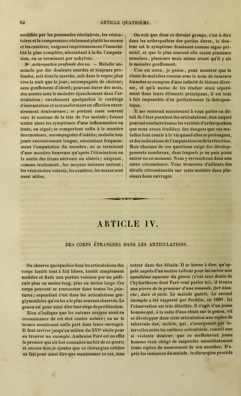 modifiée par les pommades résolutives, les vésica- toires et la compression;réclamantplutôt!es moxas et les cautères; exigeant impérieusement l’immobi- lité la plus complète; nécessitant à la fin l’amputa- tion, ou se terminant par ankylosé. 8° Arlhropathie profonde des os. - Maladie an- noncée par des douleurs sourdes et toujours pro- fondes, soit dans la marche, soit dans le repos; plus vive la nuit que le jour; accompagnée de chaleur; sans gonflement d’abord; pouvant durer des mois, des années sans le moindre épanchement dans l’ar- ticulation ; envahissant quelquefois le cartilage d'incrustation et se transformant en affection exces- sivement douloureuse; se portant assez souvent vers le contour de la tête de l’os malade; faisant naître alors les symptômes d’une inflammation ou lente, ou aiguë; se comportant enfin à la manière des exostoses, accompagnées d’ostéite; maladie tou- jours excessivement longue, nécessitant fréquem- ment l’amputation du membre, ne se terminant d’une manière heureuse qu’après l’élimination ou la sortie des tissus nécrosés ou altérés; exigeant, comme traitement, les moyens internes surtout; les vésicatoires volants, les cautères, les moxas sont aussi utiles. On voit que dans ce dernier groupe, c’est-à-dire dans les arthropathies des parties dures, la dou- leur est le symptôme dominant comme signe pri- mitif, et que le plus souvent elle existe plusieurs semaines, plusieurs mois même avant qu’il y ait le moindre gonflement. C’en est assez, je pense , pour montrer que la classe de maladies connue sous le nom de tumeurs blanches se compose d’une infinité de lésions diver- ses, et qu’à moins de les étudier ainsi séparé- ment dans leurs éléments principaux, il est tout à fait impossible d’en perfectionner la thérapeu- tique. Il me resterait maintenant à vous parler en dé- tail de l’état purulent des articulations, état auquel peuventconduire toutes les variétés d’arthropathies que nous avons étudiées; des dangers que ces ma- ladies font courir àla viequand elles seprolongent, et des indications de l’amputation ou de la résection. Mais chacune de ces questions exige des dévelop- pements nombreux, dans lesquels je ne puis point entrer en ce moment. Nous y reviendrons dans une autre circonstance. Vous trouverez d’ailleurs des détails circonstanciés sur cette matière dans plu- sieurs bons ouvrages. ARTICLE IV. DES CORPS ÉTRANGERS DANS LES ARTICULATIONS. On observe quelquefois dans les articulations des j corps tantôt tout à fait libres, tantôt simplement mobiles et fixés aux parties voisines par un pédi- cule plus ou moins long, plus ou moins large. Ces corps peuvent se rencontrer dans toutes les join- tures ; cependant c’est dans les articulations gin- glymoïdales qu’on les a le plus souvent observés. Le genou est pour ainsi dire leursiégedeprédilection. Rien n’indique que les auteurs anciens aient eu connaissance de cet état contre nature; on ne le trouve mentionné nulle part dans leurs ouvrages. Il faut arriver jusqu’au milieu du XVIe siècle pour en trouver un exemple. Ambroise Paré est en effet le premier qui ait fait connaître un fait de ce genre; et encore dois-je ajouter que ce chirurgien célèbre ne fait pour ainsi dire que mentionner ce cas, sans entrer dans des détails. Il se borne à dire, qu’ap- pelé auprès d’un maître tailleur pour lui ouvrir une aposthème aqueuse du genou (c’est sans doute de l’hydarthrose dont Paré veut parler ici), il trouva une pierre de la grosseur d’une amande, fort blan- che, dure et polie. Le malade guérit. Le second exemple a été rapporté par Pechlin, en 1691. Ici l’observation est très détaillée. Il s’agit d’un jeune hommequi, à la suite d’une chute sur le genou, vit se développer dans cette articulation une espèce de tubercule dur, mobile, qui, s’interposant par in- tervalles entre les surfaces articulaires, causait une si violente douleur, que ce malheureux jeune homme était obligé de suspendre immédiatement toute espèce de mouvement de son membre. D’a- près les instances du malade, le chirurgien procéda